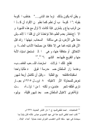 ‫ﻭ ﻳﻈﻦ ﺃﻧﻪ ﻳﻜﻮﻥ ﺑﺬﻟﻚ ﳏﺘﺮﻣﺎ ﻋﻨﺪ ﺍﻟﻨﺎﺱ...." ﰒ ﺧﺎﻃﺐ ﺍﳊﻜﻮﻣﺔ‬
‫ﺑﻘﻮﻟﻪ :" ﺍﳊﻜﻮﻣﺔ ﳚﺐ ﺃﻥ ﺗﻌﻠﻢ ﻛﻤﺎ ﻧﻌﻠﻢ ﳓﻦ ﺍﻷﻓﺮﺍﺩ ﺃﻥ ﻛـﺜﲑﺍ‬
‫ﻣﻦ ﺍﻟﺮﺗﺐ ﻳﺒﺎﻉ ﻭ ﻳﺸﺘﺮﻯ. ﻓﺈﺫﺍ ﻛﺎﻧﺖ ﻻ ﺗﺰﺍﻝ ﻣﻊ ﻫﺬﻩ ﺍﻟﺸﻬﺮﺓ ﻭ‬
‫ﺍﻻﲨﺎﻉ،ﺗﻌﺘﺬﺭ ﺑﻌﺪﻡ ﺍﻟﻌﻠﻢ، ﻓﻼ ﺗﺆﺍﺧﺬﻧﺎ ﺍﺫﻥ ﺇﻥ ﻗﻠﻨﺎ ﺍ‪‬ﺎ ﻻﺗﻌـﻴﺶ‬
‫ﻣﻌﺘﺎ ﻋﻠﻰ ﺍﻷﺭﺽ، ﺑﻞ ﻫﻰ ﺳﺎﻛﻨﺔ ﰱ ﺍﻟﺴﺤﺎﺏ. ﻧﺒﻬﺘﻬﺎ ﺍﳉﺮﺍﺋﺪ ﻗﺒﻞ‬
‫ﺍﻵﻥ ﻓﻠﻢ ﺗﻨﺘﺒﻪ، ﻓﻤﺎ ﻫﻰ ﺇﻻ ﻏﺎﻓﻠﺔ ﻋﻦ ﻣﺼﻠﺤﺔ ﺍﻵﺩﺍﺏ ﺍﻟﻌﺎﻣـﺔ ﻭ‬
‫ﺍﻻﺧﻼﻕ ﺃﻭ ﻣﺘﻐﺎﻓﻠﺔ ﻋﻨﻬﺎ، ﻭ ﻫﻰ ﰱ ﺍﳊﺎﻟﲔ ﺗﺴﺘﺤﻖ ﺍﺳﺘﻴﺎﺀ ﺍﻷﻣﺔ‬
                    ‫٤٤ ٥٤‬
                      ‫ﻣﻨﻬﺎ ﻭ ﺍﻟﺘﻘﺮﻳﻊ ﻋﻠﻴﻬﺎ،ﺣﱴ ﺍﻟﺘﺸﻬﲑ ‪‬ﺎ" .‬
‫ﱂ ﺗﻔﻠﺢ ﺗﻠﻚ ﺍﶈﺎﻭﻻﺕ ﰱ ﺍﺳﺘﺮﺿﺎﺀ ﺍﻟﺸـﻌﺐ ﺍﻟﻐﺎﺿـﺐ،‬
‫ﻭﻋﻨﺪﻣﺎ ﺯﺍﺭ ﺍﻟﺴﻠﻄﺎﻥ ﺣﺴﲔ ﻣﺪﺭﺳﺔ ﺍﳊﻘﻮﻕ ﱂ ﳚﺪ ﻃﺎﻟﺒﺎ ﻭﺍﺣﺪﺍ‬
‫ﰱ ﺍﺳﺘﻘﺒﺎﻟﻪ،ﻗﺎﻃﻌﻪ ﲨﻴﻊ ﺍﻟﻄﻠﺒﺔ ، ﻭﻗﺒﻞ ﺃﻥ ﺗﻜﺘﻤﻞ ﺃﺭﺑﻌﺔ ﺷﻬﻮﺭ‬
‫ﺗﻌﺮﺽ ﻟﻠﻤﺤﺎﻭﻟﺔ ﺍﻷﻭﱃ ﻻﻏﺘﻴﺎﻟﻪ ﰱ ٨ ﺍﺑﺮﻳـﻞ ٥١٩١ﻡ ﺑﻌﻴـﺎﺭ‬
‫ﻧﺎﺭﻯ ﺃﻃﻠﻘﻪ ﺗﺎﺟﺮ ﰱ ﻋﺎﺑﺪﻳﻦ، ﻭ ﻟﻜﻨﻪ ﳒﺎ ﻣﻦ ﺍﶈﺎﻭﻟـﺔ، ﰒ ﲤـﺖ‬
‫ﳏﺎﻭﻟﺔﺃﺧﺮﻯ ﻻﻏﺘﻴﺎﻝ ﺍﻟﺴﻠﻄﺎﻥ ﺣﺴﲔ ﺑﻌﺪ ﺷﻬﻮﺭ ﻗﻠﻴﻠﺔ، ﰱ ﻳﻮﻟﻴﻮ،‬



                                                                     ‫٤٤‬
          ‫ﺍﻟﻤﻨﺘﺨﺒﺎﺕ . ﺍﺤﻤﺩ ﻟﻁﻔﻰﺍﻟﺴﻴﺩ ﺝ ١ ﺩﺍﺭ ﺍﻟﻨﺸﺭ ﺍﻟﺤﺩﻴﺙ ٧٣٩١ﻡ.‬
                                                                     ‫٥٤‬
   ‫ﻜﺘﺏ ﺍﺤﻤﺩ ﻟﻁﻔﻰ ﺍﻟﺴﻴﺩ ﻫﺫﺍ ﻓﻰ ﻋﻬﺩ ﺍﻟﺨﺩﻴﻭﻯ ﻋﺒﺎﺱ ،ﻜﺄﻨﻪ ﻜﺎﻥ ﻴﺘﻨﺒﺄ ﺒﻤﺎ‬
   ‫ﺴﻴﺤﺩﺙ ﻓﻰ ﻋﻬﺩ ﺴﻠﻔﻪ ﺍﻟﺫﻯ ﺍﻏﺘﺼﺏ ﺍﻟﻌﺭﺵ ﺘﺤﺕ ﺤﻤﺎﻴﺔ ﺃﻋﺩﺍﺀ ﺍﻟﺒﻼﺩ .‬
 