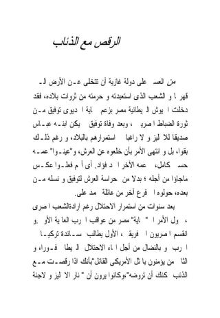 ‫ﺍﻟﺮﻗﺺ ﻣﻊ ﺍﻟﺬﺋﺎﺏ‬

‫ﻣﻦ ﺍﻟﻌﺴﲑ ﻋﻠﻰ ﺩﻭﻟﺔ ﻏﺎﺯﻳﺔ ﺃﻥ ﺗﺘﺨﻠﻰ ﻋـﻦ ﺍﻷﺭﺽ ﺍﻟـﱴ‬
‫ﻗﻬﺮ‪‬ﺎ ﻭ ﺍﻟﺸﻌﺐ ﺍﻟﺬﻯ ﺍﺳﺘﻌﺒﺪﺗﻪ ﻭ ﺣﺮﻣﺘﻪ ﻣﻦ ﺛﺮﻭﺍﺕ ﺑﻼﺩﻩ، ﻓﻘﺪ‬
‫ﺩﺧﻠﺖ ﺍﳉﻴﻮﺵ ﺍﻟﱪﻳﻄﺎﻧﻴﺔ ﻣﺼﺮ ﺑﺰﻋﻢ ﲪﺎﻳﺔ ﺍﳋﺪﻳﻮﻯ ﺗﻮﻓﻴﻖ ﻣـﻦ‬
‫ﺛﻮﺭﺓ ﺍﻟﻀﺒﺎﻁ ﺍﳌﺼﺮﻳﲔ ، ﻭﺑﻌﺪ ﻭﻓﺎﺓ ﺗﻮﻓﻴﻖ ﱂ ﻳﻜﻦ ﺍﺑﻨـﻪ ﻋﺒـﺎﺱ‬
‫ﺻﺪﻳﻘﺎ ﻟﻼﳒﻠﻴﺰ ﻭ ﻻ ﺭﺍﻏﺒﺎ ﰱ ﺍﺳﺘﻤﺮﺍﺭﻫﻢ ﺑﺎﻟﺒﻼﺩ، ﻭ ﺭﻏﻢ ﺫﻟـﻚ‬
‫ﺑﻘﻮﺍ، ﺑﻞ ﻭ ﺍﻧﺘﻬﻰ ﺍﻷﻣﺮ ﺑﺄﻥ ﺧﻠﻌﻮﻩ ﻋﻦ ﺍﻟﻌﺮﺵ، ﻭ"ﻋﻴﻨـﻮﺍ" ﻋﻤـﻪ‬
‫ﺣﺴﲔ ﻛﺎﻣﻞ، ﰒ ﻋﻤﻪ ﺍﻵﺧﺮ ﺍﲪﺪ ﻓﺆﺍﺩ. ﺃﻯ ﺃ‪‬ﻢ ﻓﻌﻠـﻮﺍ ﻋﻜـﺲ‬
‫ﻣﺎﺟﺎﺅﺍ ﻣﻦ ﺃﺟﻠﻪ ؛ ﺑﺪﻻ ﻣﻦ ﺣﺮﺍﺳﺔ ﺍﻟﻌﺮﺵ ﻟﺘﻮﻓﻴﻖ ﻭ ﻧﺴﻠﻪ ﻣـﻦ‬
               ‫ﺑﻌﺪﻩ، ﺣﻮﻟﻮﻩ ﺍﱃ ﻓﺮﻉ ﺁﺧﺮ ﻣﻦ ﻋﺎﺋﻠﺔ ﳏﻤﺪ ﻋﻠﻰ.‬
‫ﺑﻌﺪ ﺳﻨﻮﺍﺕ ﻣﻦ ﺍﺳﺘﻤﺮﺍﺭ ﺍﻻﺣﺘﻼﻝ ﺭﻏﻢ ﺍﺭﺍﺩﺓﺍﻟﺸﻌﺐ ﺍﳌﺼﺮﻯ‬
‫، ﲢﻮﻝ ﺍﻷﻣﺮ ﺍﱃ"ﲪﺎﻳﺔ" ﻣﺼﺮ ﻣﻦ ﻋﻮﺍﻗﺐ ﺍﳊﺮﺏ ﺍﻟﻌﺎﳌﻴﺔ ﺍﻷﻭﱃ.ﻭ‬
‫ﺍﻧﻘﺴﻢ ﺍﳌﺼﺮﻳﻮﻥ ﺍﱃ ﻓﺮﻳﻘﲔ، ﺍﻷﻭﻝ ﻳﻄﺎﻟﺐ ﲟﺴـﺎﻧﺪﺓ ﺗﺮﻛﻴـﺎ ﰱ‬
‫ﺍﳊﺮﺏ ﻭ ﺑﺎﻟﻨﻀﺎﻝ ﻣﻦ ﺃﺟﻞ ﺍ‪‬ﺎﺀ ﺍﻻﺣﺘﻼﻝ ﺍﻟﱪﻳﻄﺎﱏ ﻓـﻮﺭﺍ، ﻭ‬
‫ﺍﻟﺜﺎﱏ ﻣﻦ ﻳﺆﻣﻨﻮﻥ ﺑﺎﳌﺜﻞ ﺍﻷﻣﺮﻳﻜﻰ ﺍﻟﻘﺎﺋﻞ"ﺑﺄﻧﻚ ﺍﺫﺍ ﺭﻗﺼـﺖ ﻣـﻊ‬
‫ﺍﻟﺬﺋﺐ ﳝﻜﻨﻚ ﺃﻥ ﺗﺮﻭﺿﻪ"،ﻭﻛﺎﻧﻮﺍ ﻳﺮﻭﻥ ﺃﻥ " ﻧﺎﺭ ﺍﻻﳒﻠﻴﺰ ﻭ ﻻﺟﻨﺔ‬
 