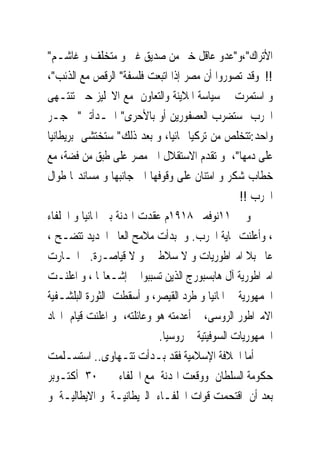 ‫ﺍﻷﺗﺮﺍﻙ"،ﻭ"ﻋﺪﻭ ﻋﺎﻗﻞ ﺧﲑ ﻣﻦ ﺻﺪﻳﻖ ﻏﱮ ﻭ ﻣﺘﺨﻠﻒ ﻭ ﻏﺎﺷـﻢ"‬
‫!! ﻭﻗﺪ ﺗﺼﻮﺭﻭﺍ ﺃﻥ ﻣﺼﺮ ﺇﺫﺍ ﺍﺗﺒﻌﺖ ﻓﻠﺴﻔﺔ" ﺍﻟﺮﻗﺺ ﻣﻊ ﺍﻟﺬﺋﺐ"،‬
‫ﻭ ﺍﺳﺘﻤﺮﺕ ﰱ ﺳﻴﺎﺳﺔ ﺍﳌﻼﻳﻨﺔ ﻭﺍﻟﺘﻌﺎﻭﻥ ﻣﻊ ﺍﻻﳒﻠﻴﺰ ﺣﱴ ﺗﻨﺘـﻬﻰ‬
‫ﺍﳊﺮﺏ ﺳﺘﻀﺮﺏ ﺍﻟﻌﺼﻔﻮﺭﻳﻦ ﺃﻭ ﺑﺎﻷﺣﺮﻯ" ﺍﳊـﺪﺃﺗﲔ" ﲝﺠـﺮ‬
‫ﻭﺍﺣﺪ:ﺗﺘﺨﻠﺺ ﻣﻦ ﺗﺮﻛﻴﺎ ‪‬ﺎﺋﻴﺎ، ﻭ ﺑﻌﺪ ﺫﻟﻚ" ﺳﺘﺨﺘﺸﻰ ﺑﺮﻳﻄﺎﻧﻴﺎ‬
‫ﻋﻠﻰ ﺩﻣﻬﺎ"، ﻭ ﺗﻘﺪﻡ ﺍﻻﺳﺘﻘﻼﻝ ﺍﱃ ﻣﺼﺮ ﻋﻠﻰ ﻃﺒﻖ ﻣﻦ ﻓﻀﺔ، ﻣﻊ‬
‫ﺧﻄﺎﺏ ﺷﻜﺮ ﻭ ﺍﻣﺘﻨﺎﻥ ﻋﻠﻰ ﻭﻗﻮﻓﻬﺎ ﺍﱃ ﺟﺎﻧﺒﻬﺎ ﻭ ﻣﺴﺎﻧﺪ‪‬ﺎ ﻃﻮﺍﻝ‬
                                                 ‫ﺍﳊﺮﺏ !!‬
‫ﻭ ﰱ ١١ﻧﻮﻓﻤﱪ ٨١٩١ﻡ ﻋﻘﺪﺕ ﺍﳍﺪﻧﺔ ﺑﲔ ﺍﳌﺎﻧﻴﺎ ﻭ ﺍﳊﻠﻔﺎﺀ‬
‫، ﻭﹸﻋﻠﻨﺖ ‪‬ﺎﻳﺔ ﺍﳊﺮﺏ. ﻭ ﺑﺪﺃﺕ ﻣﻼﻣﺢ ﺍﻟﻌﺎﱂ ﺍﳉﺪﻳﺪ ﺗﺘﻀـﺢ ،‬   ‫ﺃ‬
‫ﻋﺎﱂ ﺑﻼ ﺍﻣﱪﺍﻃﻮﺭﻳﺎﺕ ﻭ ﻻ ﺳﻼﻃﲔ ﻭ ﻻ ﻗﻴﺎﺻـﺮﺓ. ﺍ‪‬ـﺎﺭﺕ‬
‫ﺍﻣﱪﺍﻃﻮﺭﻳﺔ ﺁﻝ ﻫﺎﺑﺴﺒﻮﺭﺝ ﺍﻟﺬﻳﻦ ﺗﺴﺒﺒﻮﺍ ﰱ ﺇﺷـﻌﺎﳍﺎ ، ﻭ ﹸﻋﻠﻨـﺖ‬
        ‫ﺍ‬
‫ﺍﳉﻤﻬﻮﺭﻳﺔ ﰱ ﺍﳌﺎﻧﻴﺎ ﻭ ﹸﺮﺩ ﺍﻟﻘﻴﺼﺮ، ﻭ ﺃﺳﻘﻄﺖ ﺍﻟﺜﻮﺭﺓ ﺍﻟﺒﻠﺸـﻔﻴﺔ‬
                                     ‫ﻃ‬
‫ﺍﻻﻣﱪﺍﻃﻮﺭ ﺍﻟﺮﻭﺳﻰ، ﰒ ﺃﻋﺪﻣﺘﻪ ﻫﻮ ﻭﻋﺎﺋﻠﺘﻪ، ﻭ ﺍﻋﻠﻨﺖ ﻗﻴﺎﻡ ﺍﲢﺎﺩ‬
                             ‫ﺍﳉﻤﻬﻮﺭﻳﺎﺕ ﺍﻟﺴﻮﻓﻴﺘﻴﺔ ﰱ ﺭﻭﺳﻴﺎ.‬
‫ﺃﻣﺎ ﺍﳋﻼﻓﺔ ﺍﻹﺳﻼﻣﻴﺔ ﻓﻘﺪ ﺑـﺪﺃﺕ ﺗﺘـﻬﺎﻭﻯ.. ﺍﺳﺘﺴـﻠﻤﺖ‬
‫ﺣﻜﻮﻣﺔ ﺍﻟﺴﻠﻄﺎﻥ ﻭﻭﻗﻌﺖ ﺍﳍﺪﻧﺔ ﻣﻊ ﺍﳊﻠﻔﺎﺀ ﰱ ٠٣ ﺃﻛﺘـﻮﺑﺮ‬
‫ﺑﻌﺪ ﺃﻥ ﺍﻗﺘﺤﻤﺖ ﻗﻮﺍﺕ ﺍﳊﻠﻔـﺎﺀ ﺍﻟﱪﻳﻄﺎﻧﻴـﺔ ﻭ ﺍﻻﻳﻄﺎﻟﻴـﺔ ﻭ‬
 