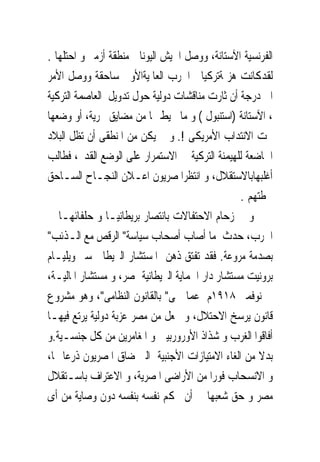 ‫ﺍﻟﻔﺮﻧﺴﻴﺔ ﺍﻵﺳﺘﺎﻧﺔ، ﻭﻭﺻﻞ ﺍﳉﻴﺶ ﺍﻟﻴﻮﻧﺎﱏ ﻣﻨﻄﻘﺔ ﺃﺯﻣﲑ ﻭ ﺍﺣﺘﻠﻬﺎ .‬
‫ﻟﻘﺪﻛﺎﻧﺖ ﻫﺰﳝﺔﺗﺮﻛﻴﺎ ﰱﺍﳊﺮﺏ ﺍﻟﻌﺎﳌﻴﺔﺍﻷﻭﱃ ﺳﺎﺣﻘﺔ ﻭﻭﺻﻞ ﺍﻷﻣﺮ‬
‫ﺍﱃ ﺩﺭﺟﺔ ﺃﻥ ﺛﺎﺭﺕ ﻣﻨﺎﻗﺸﺎﺕ ﺩﻭﻟﻴﺔ ﺣﻮﻝ ﺗﺪﻭﻳﻞ ﺍﻟﻌﺎﺻﻤﺔ ﺍﻟﺘﺮﻛﻴﺔ‬
‫، ﺍﻵﺳﺘﺎﻧﺔ )ﺍﺳﺘﻨﺒﻮﻝ ( ﻭ ﻣﺎ ﳛﻴﻂ ‪‬ﺎ ﻣﻦ ﻣﻀﺎﻳﻖ ﲝﺮﻳﺔ، ﺃﻭ ﻭﺿﻌﻬﺎ‬
‫ﲢﺖ ﺍﻻﻧﺘﺪﺍﺏ ﺍﻷﻣﺮﻳﻜﻰ !. ﻭ ﱂ ﻳﻜﻦ ﻣﻦ ﺍﳌﻨﻄﻘﻰ ﺃﻥ ﺗﻈﻞ ﺍﻟﺒﻼﺩ‬
‫ﺍﳋﺎﺿﻌﺔ ﻟﻠﻬﻴﻤﻨﺔ ﺍﻟﺘﺮﻛﻴﺔ ﰱ ﺍﻻﺳﺘﻤﺮﺍﺭ ﻋﻠﻰ ﺍﻟﻮﺿﻊ ﺍﻟﻘﺪﱘ، ﻓﻄﺎﻟﺐ‬
‫ﺃﻏﻠﺒﻬﺎﺑﺎﻻﺳﺘﻘﻼﻝ، ﻭ ﺍﻧﺘﻈﺮﺍﳌﺼﺮﻳﻮﻥ ﺍﻋـﻼﻥ ﺍﻟﻨﺠـﺎﺡ ﺍﻟﺴـﺎﺣﻖ‬
                                                 ‫ﳋﻄﺘﻬﻢ .‬
‫ﻭ ﰱ ﺯﺣﺎﻡ ﺍﻻﺣﺘﻔﺎﻻﺕ ﺑﺎﻧﺘﺼﺎﺭ ﺑﺮﻳﻄﺎﻧﻴـﺎ ﻭ ﺣﻠﻔﺎﺋﻬـﺎ ﰱ‬
‫ﺍﳊﺮﺏ، ﺣﺪﺙ ﻣﺎ ﺃﺻﺎﺏ ﺃﺻﺤﺎﺏ ﺳﻴﺎﺳﺔ" ﺍﻟﺮﻗﺺ ﻣﻊ ﺍﻟـﺬﺋﺐ"‬
‫ﺑﺼﺪﻣﺔ ﻣﺮﻭﻋﺔ. ﻓﻘﺪ ﺗﻔﺘﻖ ﺫﻫﻦ ﺍﳌﺴﺘﺸﺎﺭ ﺍﻟﱪﻳﻄﺎﱏ ﺳﲑ ﻭﻳﻠﻴـﺎﻡ‬
‫ﺑﺮﻭﻧﻴﺖ ﻣﺴﺘﺸﺎﺭ ﺩﺍﺭ ﺍﳊﻤﺎﻳﺔ ﺍﻟﱪﻳﻄﺎﻧﻴﺔ ﲟﺼﺮ، ﻭ ﻣﺴﺘﺸﺎﺭ ﺍﳌﺎﻟﻴـﺔ،‬
‫ﰱ ﻧﻮﻓﻤﱪ ٨١٩١ﻡ ﻋﻤﺎ ﲰﻰ" ﺑﺎﻟﻘﺎﻧﻮﻥ ﺍﻟﻨﻈﺎﻣﻰ"، ﻭﻫﻮ ﻣﺸﺮﻭﻉ‬
‫ﻗﺎﻧﻮﻥ ﻳﺮﺳﺦ ﺍﻻﺣﺘﻼﻝ، ﻭ ﳚﻌﻞ ﻣﻦ ﻣﺼﺮ ﻋﺰﺑﺔ ﺩﻭﻟﻴﺔ ﻳﺮﺗﻊ ﻓﻴﻬـﺎ‬
‫ﺃﻓﺎﻗﻮﺍ ﺍﻟﻐﺮﺏ ﻭ ﺷﺬﺍﺫ ﺍﻷﻭﺭﻭﺭﺑﻴﲔ ﻭ ﺍﳌﻐﺎﻣﺮﻳﻦ ﻣﻦ ﻛﻞ ﺟﻨﺴـﻴﺔ.ﻭ‬
‫ﺑﺪﻻ ﻣﻦ ﺍﻟﻐﺎﺀ ﺍﻻﻣﺘﻴﺎﺯﺍﺕ ﺍﻷﺟﻨﺒﻴﺔ ﺍﻟﱴ ﺿﺎﻕ ﺍﳌﺼﺮﻳﻮﻥ ﺫﺭﻋﺎ ‪‬ﺎ،‬
‫ﻭ ﺍﻻﻧﺴﺤﺎﺏ ﻓﻮﺭﺍ ﻣﻦ ﺍﻷﺭﺍﺿﻰ ﺍﳌﺼﺮﻳﺔ، ﻭ ﺍﻻﻋﺘﺮﺍﻑ ﺑﺎﺳـﺘﻘﻼﻝ‬
‫ﻣﺼﺮ ﻭ ﺣﻖ ﺷﻌﺒﻬﺎ ﰱ ﺃﻥ ﳛﻜﻢ ﻧﻔﺴﻪ ﺑﻨﻔﺴﻪ ﺩﻭﻥ ﻭﺻﺎﻳﺔ ﻣﻦ ﺃﻯ‬
 