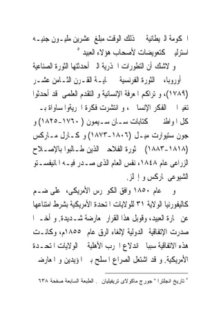 ‫ﺍﳊﻜﻮﻣﺔ ﺍﻟﱪﻳﻄﺎﻧﻴﺔ ﰱ ﺫﻟﻚ ﺍﻟﻮﻗﺖ ﻣﺒﻠﻎ ﻋﺸﺮﻳﻦ ﻣﻠﻴـﻮﻥ ﺟﻨﻴـﻪ‬
                   ‫٥‬
                     ‫ﺍﺳﺘﺮﻟﻴﲎ ﻛﺘﻌﻮﻳﻀﺎﺕ ﻷﺻﺤﺎﺏ ﻫﺆﻻﺀ ﺍﻟﻌﺒﻴﺪ‬
‫ﻭ ﻻﺷﻚ ﺃﻥ ﺍﻟﺘﻄﻮﺭﺍﺕ ﺍﳉﺬﺭﻳﺔ ﺍﻟﱴ ﺃﺣﺪﺛﺘﻬﺎ ﺍﻟﺜﻮﺭﺓ ﺍﻟﺼﻨﺎﻋﻴﺔ‬
‫ﰱ ﺃﻭﺭﻭﺑﺎ، ﰒ ﺍﻟﺜﻮﺭﺓ ﺍﻟﻔﺮﻧﺴﻴﺔ ﰱ ‪‬ﺎﻳـﺔ ﺍﻟﻘـﺮﻥ ﺍﻟﺜـﺎﻣﻦ ﻋﺸـﺮ‬
‫)٩٨٧١(، ﻭ ﺗﺮﺍﻛﻢ ﺍﳌﻌﺮﻓﺔ ﺍﻹﻧﺴﺎﻧﻴﺔ ﻭ ﺍﻟﺘﻘﺪﻡ ﺍﻟﻌﻠﻤﻰ ﻗﺪ ﺃﺣﺪﺛﻮﺍ‬
‫ﺗﻐﻴﲑﺍ ﰱ ﺍﻟﻔﻜﺮ ﺍﻹﻧﺴﺎﱏ ، ﻭ ﺍﻧﺘﺸﺮﺕ ﻓﻜﺮﺓ ﺍﳊﺮﻳﺔﻭﺍﳌﺴﺎﻭﺍﺓ ﺑـﲔ‬
‫ﻛﻞ ﺍﳌﻮﺍﻃﻨﲔ ﰱ ﻛﺘﺎﺑﺎﺕ ﺳـﺎﻥ ﺳـﻴﻤﻮﻥ ) ٠٦٧١-٥٢٨١( ﻭ‬
‫ﺟﻮﻥ ﺳﺘﻴﻮﺍﺭﺕ ﻣﻴـﻞ )٦٠٨١-٣٧٨١( ﻭ ﻛـﺎﺭﻝ ﻣـﺎﺭﻛﺲ‬
‫)٨١٨١-٣٨٨١( ﰒ ﺛﻮﺭﺓ ﺍﻟﻔﻼﺣﲔ ﺍﻟﺬﻳﻦ ﻃـﺎﻟﺒﻮﺍ ﺑﺎﻹﺻـﻼﺡ‬
‫ﺍﻟﺰﺭﺍﻋﻰ ﻋﺎﻡ ٨٤٨١، ﻧﻔﺲ ﺍﻟﻌﺎﻡ ﺍﻟﺬﻯ ﺻـﺪﺭ ﻓﻴـﻪ ﺍﳌﺎﻧﻴﻔﺴـﺘﻮ‬
                                    ‫ﺍﻟﺸﻴﻮﻋﻰ ﳌﺎﺭﻛﺲ ﻭ ﺇﳒﻠﺰ.‬
‫ﻭ ﰱ ﻋﺎﻡ ٠٥٨١ ﻭﺍﻓﻖ ﺍﻟﻜﻮﳒﺮﺱ ﺍﻷﻣﺮﻳﻜﻰ، ﻋﻠﻰ ﺿـﻢ‬
‫ﻛﺎﻟﻴﻔﻮﺭﻧﻴﺎ ﺍﻟﻮﻻﻳﺔ ١٣ ﻟﻠﻮﻻﻳﺎﺕ ﺍﳌﺘﺤﺪﺓ ﺍﻷﻣﺮﻳﻜﻴﺔ ﺑﺸﺮﻁ ﺍﻣﺘﻨﺎﻋﻬﺎ‬
‫ﻋﻦ ﲡﺎﺭﺓ ﺍﻟﻌﺒﻴﺪ، ﻭﻗﻮﺑﻞ ﻫﺬﺍ ﺍﻟﻘﺮﺍﺭ ﲟﻌﺎﺭﺿﺔ ﺷـﺪﻳﺪﺓ. ﻭ ﺃﺧـﲑﺍ‬
‫ﺻﺪﺭﺕ ﺍﻹﺗﻔﺎﻗﻴﺔ ﺍﻟﺪﻭﻟﻴﺔ ﻹﻟﻐﺎﺀ ﺍﻟﺮﻕ ﻋﺎﻡ ٥٥٨١ﻡ، ﻭﻛﺎﻧـﺖ‬
‫ﻫﺬﻩ ﺍﻻﺗﻔﺎﻗﻴﺔ ﺳﺒﺒﺎ ﰱﺍﻧﺪﻻﻉ ﺍﳊﺮﺏ ﺍﻷﻫﻠﻴﺔ ﰱ ﺍﻟﻮﻻﻳﺎﺕ ﺍﳌﺘﺤـﺪﺓ‬
‫ﺍﻷﻣﺮﻳﻜﻴﺔ. ﻭ ﻗﺪ ﺍﺷﺘﻌﻞ ﺍﻟﺼﺮﺍﻉ ﺍﳌﺴﻠﺢ ﺑﲔ ﺍﳌﺆﻳﺪﻳﻦ ﻭ ﺍﳌﻌﺎﺭﺿﲔ‬
                                                                    ‫٥‬
  ‫ﺘﺎﺭﻴﺦ ﺍﻨﺠﻠﺘﺭﺍ " ﺠﻭﺭﺝ ﻤﺎﻜﻭﻻﻯ ﺘﺭﻴﻔﻴﻠﻴﺎﻥ . ﺍﻟﻁﺒﻌﺔ ﺍﻟﺴﺎﺒﻌﺔ ﺼﻔﺤﺔ ٨٣٦‬
 