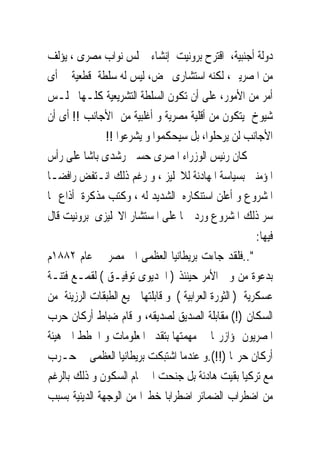 ‫ﺩﻭﻟﺔ ﺃﺟﻨﺒﻴﺔ، ﺍﻗﺘﺮﺡ ﺑﺮﻭﻧﻴﺖ ﺇﻧﺸﺎﺀ ﳎﻠﺲ ﻧﻮﺍﺏ ﻣﺼﺮﻯ ، ﻳﺆﻟﻒ‬
‫ﻣﻦ ﺍﳌﺼﺮﻳﲔ، ﻟﻜﻨﻪ ﺍﺳﺘﺸﺎﺭﻯ ﳏﺾ، ﻟﻴﺲ ﻟﻪ ﺳﻠﻄﺔ ﻗﻄﻌﻴﺔ ﰱ ﺃﻯ‬
‫ﺃﻣﺮ ﻣﻦ ﺍﻷﻣﻮﺭ، ﻋﻠﻰ ﺃﻥ ﺗﻜﻮﻥ ﺍﻟﺴﻠﻄﺔ ﺍﻟﺘﺸﺮﻳﻌﻴﺔ ﻛﻠـﻬﺎ ‪‬ﻠـﺲ‬
‫ﺷﻴﻮﺥ ﻳﺘﻜﻮﻥ ﻣﻦ ﺃﻗﻠﻴﺔ ﻣﺼﺮﻳﺔ ﻭ ﺃﻏﻠﺒﻴﺔ ﻣﻦ ﺍﻷﺟﺎﻧﺐ !! ﺃﻯ ﺃﻥ‬
               ‫ﺍﻷﺟﺎﻧﺐ ﻟﻦ ﻳﺮﺣﻠﻮﺍ، ﺑﻞ ﺳﻴﺤﻜﻤﻮﺍ ﻭ ﻳﺸﺮﻋﻮﺍ !!‬
‫ﻛﺎﻥ ﺭﺋﻴﺲ ﺍﻟﻮﺯﺭﺍﺀ ﺍﳌﺼﺮﻯ ﺣﺴﲔ ﺭﺷﺪﻯ ﺑﺎﺷﺎ ﻋﻠﻰ ﺭﺃﺱ‬
‫ﺍﳌﺆﻣﻨﲔ ﺑﺴﻴﺎﺳﺔ ﺍﳌﻬﺎﺩﻧﺔ ﻟﻼﳒﻠﻴﺰ ، ﻭ ﺭﻏﻢ ﺫﻟﻚ ﺍﻧـﺘﻔﺾ ﺭﺍﻓﻀـﺎ‬
‫ﺍﳌﺸﺮﻭﻉ ﻭ ﺃﻋﻠﻦ ﺍﺳﺘﻨﻜﺎﺭﻩ ﺍﻟﺸﺪﻳﺪ ﻟﻪ ، ﻭﻛﺘﺐ ﻣﺬﻛﺮﺓ ﺃﺫﺍﻉ ‪‬ﺎ‬
‫ﺳﺮ ﺫﻟﻚ ﺍﳌﺸﺮﻭﻉ ﻭﺭﺩ ‪‬ﺎ ﻋﻠﻰ ﺍﳌﺴﺘﺸﺎﺭ ﺍﻻﳒﻠﻴﺰﻯ ﺑﺮﻭﻧﻴﺖ ﻗﺎﻝ‬
                                                        ‫ﻓﻴﻬﺎ:‬
‫"..ﻓﻠﻘﺪ ﺟﺎﺀﺕ ﺑﺮﻳﻄﺎﻧﻴﺎ ﺍﻟﻌﻈﻤﻰ ﺍﱃ ﻣﺼﺮ ﰱ ﻋﺎﻡ ٢٨٨١ﻡ‬
‫ﺑﺪﻋﻮﺓ ﻣﻦ ﻭﱃ ﺍﻷﻣﺮ ﺣﻴﻨﺌﺬ ) ﺍﳋﺪﻳﻮﻯ ﺗﻮﻓﻴـﻖ ( ﻟﻘﻤـﻊ ﻓﺘﻨـﺔ‬
‫ﻋﺴﻜﺮﻳﺔ ) ﺍﻟﺜﻮﺭﺓ ﺍﻟﻌﺮﺍﺑﻴﺔ ( ﻭ ﻗﺎﺑﻠﺘﻬﺎ ﲨﻴﻊ ﺍﻟﻄﺒﻘﺎﺕ ﺍﻟﺮﺯﻳﻨﺔ ﻣﻦ‬
‫ﺍﻟﺴﻜﺎﻥ )!( ﻣﻘﺎﺑﻠﺔ ﺍﻟﺼﺪﻳﻖ ﻟﺼﺪﻳﻘﻪ، ﻭ ﻗﺎﻡ ﺿﺒﺎﻁ ﺃﺭﻛﺎﻥ ﺣﺮﺏ‬
‫ﺍﳌﺼﺮﻳﻮﻥ ﲟﺆﺍﺯﺭ‪‬ﺎ ﰱ ﻣﻬﻤﺘﻬﺎ ﺑﺘﻘﺪﱘ ﺍﳌﻌﻠﻮﻣﺎﺕ ﻭ ﺍﳋﻄﻂ ﺍﱃ ﻫﻴﺌﺔ‬
‫ﺃﺭﻛﺎﻥ ﺣﺮ‪‬ﺎ )!!(.ﻭ ﻋﻨﺪﻣﺎ ﺍﺷﺘﺒﻜﺖ ﺑﺮﻳﻄﺎﻧﻴﺎ ﺍﻟﻌﻈﻤﻰ ﰱ ﺣـﺮﺏ‬
‫ﻣﻊ ﺗﺮﻛﻴﺎ ﺑﻘﻴﺖ ﻫﺎﺩﺋﺔ ﺑﻞ ﺟﻨﺤﺖ ﺍﱃ ﲤﺎﻡ ﺍﻟﺴﻜﻮﻥ ﻭ ﺫﻟﻚ ﺑﺎﻟﺮﻏﻢ‬
‫ﻣﻦ ﺍﺿﻄﺮﺍﺏ ﺍﻟﻀﻤﺎﺋﺮ ﺍﺿﻄﺮﺍﺑﺎ ﺧﻄﲑﺍ ﻣﻦ ﺍﻟﻮﺟﻬﺔ ﺍﻟﺪﻳﻨﻴﺔ ﺑﺴﺒﺐ‬
 