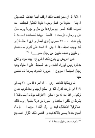 ‫ﺍﳋﻼﻓﺔ. ﺑﻞ ﺍﻥ ﻣﺼﺮ ﺗﻌﺪﺕ ﺫﻟﻚ ﺍﳌﻮﻗﻒ ﺃﻳﻀﺎ ﻓﺒﺬﻟﺖ ﻟﻠﺠـﻴﺶ‬
‫ﺍﻟﱪﻳﻄﺎﱏ ﻣﻌﺎﻭﻧﺔ ﻣﻦ ﺃﻓﻀﻞ ﻭﺟﻮﻩ ﺍﳌﻌﺎﻭﻧﺔ ﺍﻟﻔﻌﻠﻴﺔ. ﻓﺠﻌﻠﺖ ﲢﺖ‬
‫ﺗﺼﺮﻑ ﺍﻟﻘﺎﺋﺪ ﺍﻟﻌﺎﻡ ﲨﻴﻊ ﻣﻮﺍﺭﺩﻫﺎ ﻣﻦ ﻣﺎﻝ ﻭ ﻣﺆﻭﻧﺔ ﻭﻭﺳـﺎﺋﻞ‬
‫ﻧﻘﻞ ﻭ ﺭﺟﺎﻝ، ﻓﺄﺭﺳﻠﺖ ﺍﱃ ﻓﻠﺴﻄﲔ ﺟﻴﺸﺎ ﻟﻠﻤﺴﺎﻋﺪﺓ ﺍﳌﺴـﺘﺪﳝﺔ‬
‫ﻳﺒﻠﻎ ﻋﺪﺩﻩ ٠٠٠٧١ ﻣﺼﺮﻯ ) ﻓﺮﻕ ﺍﻟﻌﻤﺎﻝ ﻭ ﻓﺮﻕ ﺍﳉﻤﺎﻟـﺔ ( ﻭ‬
‫ﻟﻘﺪ ﺃﻭﺟﺐ ﺍﺳﺘﺒﻘﺎﺀ ﻫﺬﺍ ﺍﳉﻴﺶ ‪‬ﺬﺍ ﺍﻟﻌﺪﺩ ﻋﻠﻰ ﺍﻟﺪﻭﺍﻡ ﺍﺳـﺘﺨﺪﺍﻡ‬
           ‫٨٤‬
              ‫ﳓﻮ ﻣﻠﻴﻮﻥ ﻭ ﻧﺼﻒ ﻣﻠﻴﻮﻥ ﻣﻦ ﺭﺟﺎﻝ ﻣﺼﺮ.....ﺍﱁ"‬
‫ﻛﺎﻥ ﺍﳌﻔﺮﻭﺽ ﺃﻥ ﻳﻜﻮﻥ ﺫﻟﻚ ﺍﳌﺸﺮﻭﻉ ﺍﳋﺒﻴﺚ ﺳﺮﺍ، ﻭ ﻟﻜﻦ‬
‫ﻣﺬﻛﺮﺓ ﺭﺋﻴﺲ ﺍﻟﻮﺯﺭﺍﺀ ﺃﻓﺸﺘﻪ، ﻭ ﻋﻢ ﺍﻟﺴﺨﻂ ﻋﻠﻰ ﺍﳊﻤﺎﻳﺔ، ﻭﺗﻨﺒﻪ‬
‫ﺭﺟﺎﻝ ﺍﻟﺴﻴﺎﺳﺔ ﺍﳌﺼﺮﻳﻮﻥ ﺍﱃ ﺿﺮﻭﺭﺓ ﺍﻟﺘﺤﺮﻙ ﺑﺴﺮﻋﺔ ﻟﻠـﺘﺨﻠﺺ‬
                                                  ‫ﻣﻨﻬﺎ.‬
‫ﺃﻣﺎ ﺑﺮﻳﻄﺎﻧﻴﺎ ﻓﻜﺎﻧﺖ ﲡﺮﻯ ﰱﺍﲡﺎﻩ ﺁﺧﺮ ؛ ﻓﻔـﻰ ٠٣ ﻳﻨـﺎﻳﺮ‬
‫٩١٩١ﻡ ﻗﺮﺭﺕ ﺍﻟﺪﻭﻝ ﺍﻟﻜﱪﻯ ﺳﻠﺦ ﺃﺭﻣﻴﻨﻴﺎ ﻭ ﺑﻼﺩﺍﻟﻌﺮﺏ ﻋـﻦ‬
‫ﺗﺮﻛﻴﺎ، ﻭ ﺍﻋﺘﱪﺕ ﺃﻧﻪ ﻣﻦ ﺍﳌﻤﻜﻦ ﺍﻻﻋﺘﺮﺍﻑ ﻣﺆﻗﺘـﺎ ﺑﺎﺳـﺘﻘﻼﳍﺎ‬
‫ﺑﺸﺮﻁ ﺃﻥ ﺗﺘﻠﻘﻰ ﺍﳌﺴﺎﻋﺪﺓ ﻭ ﺍﳌﺸﻮﺭﺓ ﻣﻦ ﺩﻭﻟﺔ ﻣﻨﺘﺪﺑﺔ . ﻭﺑـﺬﻟﻚ‬
‫ﲤﺖ"ﺗﺮﻗﻴﺔ" ﺍﻻﺣﺘﻼﻝ، ﻓﺒﻌﺪ ﺃﻥ ﲢﻮﻝ ﺃﺛﻨﺎﺀ ﺍﳊـﺮﺏ ﺍﱃ ﲪﺎﻳـﺔ،‬
‫ﺃﺻﺒﺢ ﺑﻌﺪﻫﺎ ﻳﺴﻤﻰ ﺑﺎﻻﻧﺘﺪﺍﺏ، ﻭ ﲟﻘﺘﻀﻰ ﺫﻟﻚ ﺍﻟﻘﺮﺍﺭ ﺗﺼـﺒﺢ‬
                                                        ‫٨٤‬
                            ‫ﻤﺫﻜﺭﺍﺕ ﺴﻌﺩ ﺯﻏﻠﻭل ﺼﻔﺤﺔ ٩١٢‬
 