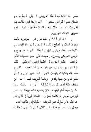 ‫ﻣﺼﺮ ﲢﺖ" ﺍﻻﻧﺘﺪﺍﺏ ﺍﻟﱪﻳﻄﺎﱏ"، ﻭﻳﺒﻘﻰ ‪‬ﺎ ﺍﳉﻴﺶ ﺍﻟﱪﻳﻄـﺎﱏ، ﻭ‬
‫ﻳﺘﺤﻘﻖ ﺣﻠﻢ ﺍﳒﻠﺘﺮﺍ ﺑﺄﻥ ﺗﺴﺘﻤﺮ ﺍﱃ ﺍﻷﺑﺪ ﺭﺍﺯﺣﺔ ﻓﻮﻕ ﺃﻧﻔﺎﺳـﻬﺎﻭ‬
‫ﺗﻈﻞ ﺑﻼﺩ ﺍﻟﻌﺮﺏ ﺍﱃ ﻣﺎﻻ ‪‬ﺎﻳﺔ ﺳﻮﻗﺎ ﻣﻔﺘﻮﺣﺔ ﻟﺘﻮﺭﻳﺪ ﺍﳌﻮﺍﺩ ﺍﳋﺎﻡ ﻭ‬
                                   ‫ﺗﺴﻮﻳﻖ ﺍﳌﻨﺘﺠﺎﺕ ﺍﻷﻭﺭﻭﺑﻴﺔ.‬
‫ﻭ ﰱ ٦ ﻓﱪﺍﻳﺮ ٩١٩١ﻡ ﻋﻘﺪ ﻣﺆﲤﺮ ﺩﻭﱃ ﺑﺒﺎﺭﻳﺲ، ﳌﻨﺎﻗﺸﺔ‬
‫ﺷﺮﻭﻁ ﺍﻟﺴﻼﻡ ﻭ ﺍﻟﺼﻠﺢ ﺑﺮﺋﺎﺳـﺔ ﺭﺋـﻴﺲ ﺍﻟـﻮﺯﺭﺍﺀ ﺍﻟﻔﺮﻧﺴـﻰ‬
‫ﻛﻠﻴﻤﺎﻧﺼﻮ، ﺣﻀﺮﻩ ﺭﺋﻴﺲ ﺍﻟﻮﺯﺭﺍﺀ ﺍﻟﱪﻳﻄﺎﱏ ﻟﻮﻳـﺪ ﺟـﻮﺭﺝ ﻭ‬
‫ﺍﻟﺮﺋﻴﺲ ﺍﻷﻣﺮﻳﻜﻰ ﻭﻳﻠﺴﻮﻥ، ﻭ ﺧﻴﻤﺖ ﻋﻠﻰﺍﳉﻤﻴﻊ ﺳﺤﺎﺑﺎﺕ ﺍﻷﻣﻞ‬
‫ﺍﻟﻮﺍﺟﻒ ﰱ ﺗﻄﺒﻴﻖ ﺍﳌﺒﺎﺩﻯﺀ ﺍﻟﱴ ﺃﻋﻠﻨﻬﺎ ﺍﻟﺮﺋﻴﺲ ﺍﻷﻣﺮﻳﻜﻰ ﰱ ﺫﻟﻚ‬
‫ﺍﻟﻮﻗﺖ ﻭﻳﺪﺭﻭ ﻭﻳﻠﺴﻮﻥ ﻭ ﻣﻦ ﺑﻴﻨﻬﺎ ﺣـﻖ ﺍﻟﺸـﻌﻮﺏ ﰱ ﺗﻘﺮﻳـﺮ‬
‫ﻣﺼﲑﻫﺎ، ﻭﺗﻜﻮﻧﺖ ﻭﻓﻮﺩﻣﻦ ﺍﻟﺪﻭﻝ ﺍﶈﺘﻠﺔ ﳊﻀﻮﺭ ﺍﳌﺆﲤﺮ ﻭﲤﺜﻴـﻞ‬
‫ﺷﻌﻮ‪‬ﺎ، ﻭ ﻣﻦ ﺑﻴﻨﻬﺎ ﻭﻓﺪﻋﺮﰉ ﺑﺮﺋﺎﺳﺔ ﺍﻟﺸﺮﻳﻒ ﻓﻴﺼﻞ ﺍﳊﺴﲔ ﺍﺑﻦ‬
‫ﺷﺮﻳﻒ ﻣﻜﺔ ﺍﻟﺬﻯ ﲤﻜﻦ ﻣﻦ ﺍﳌﺸﺎﺭﻛﺔ ﰱ ﺍﳌﺆﲤﺮ ﻭ ﲢـﺪﺙ ﳌـﺪﺓ‬
‫ﻋﺸﺮﻳﻦ ﺩﻗﻴﻘﺔ ﺃﻣﺎﻡ ﺍﻟﻮﻓﻮﺩ، ﻭ ﻛﺎﻥ ﻳﺼﺤﺒﻪ ﺿﺎﺑﻂ ﺑﺮﻳﻄﺎﱏ ﻳـﺪﻋﻰ‬
‫ﻟﻮﺭﺍﻧﺲ ﻗﺎﻡ ﺑﺘﺮﲨﺔ ﻛﻠﻤﺘﻪ ﻟﻠﻤﺆﲤﺮ ﺍﱃ ﺍﻟﻠﻐﺔﺍﻹﳒﻠﻴﺰﻳﺔ ) ﺍﻟﺬﻯ ﹸﻧﺘﺞ‬
   ‫ﺃ‬
‫ﻋﻨﻪ ﻓﻴﻠﻢ ﻋﺎﳌﻰ ﺷﺎﺭﻙ ﻋﻤﺮ ﺍﻟﺸﺮﻳﻒ ﰱ ﺑﻄﻮﻟﺘﻪ(، ﻭ ﻃﺎﻟﺐ ﺍﻷﻣـﲑ‬
‫ﻓﻴﺼﻞ ﺑﻦ ﺍﳊﺴﲔ ﺑﻮﺣﺪﺓ ﻭ ﺍﺳـﺘﻘﻼﻝ ﻛـﻞ ﺍﻟـﺪﻭﻝ ﺍﻟﻨﺎﻃﻘـﺔ‬
 