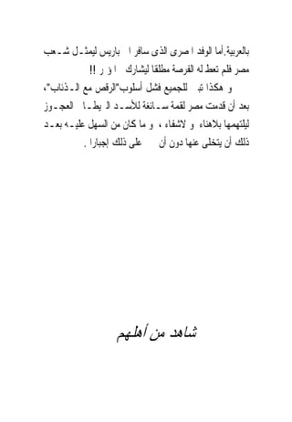 ‫ﺑﺎﻟﻌﺮﺑﻴﺔ.ﺃﻣﺎ ﺍﻟﻮﻓﺪ ﺍﳌﺼﺮﻯ ﺍﻟﺬﻯ ﺳﺎﻓﺮ ﺍﱃ ﺑﺎﺭﻳﺲ ﻟﻴﻤﺜـﻞ ﺷـﻌﺐ‬
            ‫ﻣﺼﺮ ﻓﻠﻢ ﺗﻌﻂ ﻟﻪ ﺍﻟﻔﺮﺻﺔ ﻣﻄﻠﻘﺎ ﻟﻴﺸﺎﺭﻙ ﰱﺍﳌﺆﲤﺮ !!‬
‫ﻭ ﻫﻜﺬﺍ ﺗﺒﲔ ﻟﻠﺠﻤﻴﻊ ﻓﺸﻞ ﺃﺳﻠﻮﺏ"ﺍﻟﺮﻗﺺ ﻣﻊ ﺍﻟـﺬﺋﺎﺏ"،‬
‫ﺑﻌﺪ ﺃﻥ ﹸﺪﻣﺖ ﻣﺼﺮ ﻟﻘﻤﺔ ﺳـﺎﺋﻐﺔ ﻟﻸﺳـﺪ ﺍﻟﱪﻳﻄـﺎﱏ ﺍﻟﻌﺠـﻮﺯ‬
                                                 ‫ﻗ‬
‫ﻟﻴﻠﺘﻬﻤﻬﺎ ﺑﻼﻫﻨﺎﺀ ﻭ ﻻﺷﻔﺎﺀ ، ﻭ ﻣﺎ ﻛﺎﻥ ﻣﻦ ﺍﻟﺴﻬﻞ ﻋﻠﻴـﻪ ﺑﻌـﺪ‬
          ‫ﺫﻟﻚ ﺃﻥ ﻳﺘﺨﻠﻰ ﻋﻨﻬﺎ ﺩﻭﻥ ﺃﻥ ﳚﱪ ﻋﻠﻰ ﺫﻟﻚ ﺇﺟﺒﺎﺭﺍ .‬




                   ‫ﺷﺎﻫﺪ ﻣﻦ ﺃﻫﻠﻬﻢ‬
 