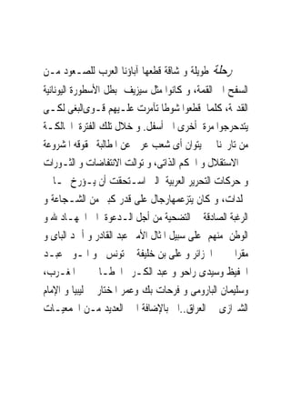 ‫ﺭﺣﻠﺔ ﻃﻮﻳﻠﺔ ﻭ ﺷﺎﻗﺔ ﻗﻄﻌﻬﺎ ﺁﺑﺎﺅﻧﺎ ﺍﻟﻌﺮﺏ ﻟﻠﺼـﻌﻮﺩ ﻣـﻦ‬
‫ﺍﻟﺴﻔﺢ ﺍﱃ ﺍﻟﻘﻤﺔ، ﻭ ﻛﺎﻧﻮﺍ ﻣﺜﻞ ﺳﻴﺰﻳﻒ ﺑﻄﻞ ﺍﻷﺳﻄﻮﺭﺓ ﺍﻟﻴﻮﻧﺎﻧﻴﺔ‬
‫ﺍﻟﻘﺪﳝﺔ، ﻛﻠﻤﺎ ﻗﻄﻌﻮﺍ ﺷﻮﻃﺎ ﺗﺂﻣﺮﺕ ﻋﻠـﻴﻬﻢ ﻗـﻮﻯﺍﻟﺒﻐﻰ ﻟﻜـﻰ‬
‫ﻳﺘﺪﺣﺮﺟﻮﺍ ﻣﺮﺓ ﺃﺧﺮﻯ ﺍﱃ ﺃﺳﻔﻞ. ﻭ ﺧﻼﻝ ﺗﻠﻚ ﺍﻟﻔﺘﺮﺓ ﺍﳊﺎﻟﻜـﺔ‬
‫ﻣﻦ ﺗﺎﺭﳜﻨﺎ ﱂ ﻳﺘﻮﺍﻥ ﺃﻯ ﺷﻌﺐ ﻋﺮﰉ ﻋﻦ ﺍﳌﻄﺎﻟﺒﺔ ﲝﻘﻮﻗﻪ ﺍﳌﺸﺮﻭﻋﺔ‬
‫ﰱ ﺍﻻﺳﺘﻘﻼﻝ ﻭ ﺍﳊﻜﻢ ﺍﻟﺬﺍﺗﻰ، ﻭ ﺗﻮﺍﻟﺖ ﺍﻻﻧﺘﻔﺎﺿﺎﺕ ﻭ ﺍﻟﺜـﻮﺭﺍﺕ‬
‫ﻭ ﺣﺮﻛﺎﺕ ﺍﻟﺘﺤﺮﻳﺮ ﺍﻟﻌﺮﺑﻴﺔ ﺍﻟﱴ ﺍﺳـﺘﺤﻘﺖ ﺃﻥ ﻳـﺆﺭﺥ ﳍـﺎ ﰱ‬
‫ﳎﻠﺪﺍﺕ، ﻭ ﻛﺎﻥ ﻳﺘﺰﻋﻤﻬﺎﺭﺟﺎﻝ ﻋﻠﻰ ﻗﺪﺭ ﻛﺒﲑ ﻣﻦ ﺍﻟﺸـﺠﺎﻋﺔ ﻭ‬
‫ﺍﻟﺮﻏﺒﺔ ﺍﻟﺼﺎﺩﻗﺔ ﰱ ﺍﻟﺘﻀﺤﻴﺔ ﻣﻦ ﺃﺟﻞ ﺍﻟـﺪﻋﻮﺓ ﺍﱃ ﺍﳉﻬـﺎﺩ ﷲ ﻭ‬
‫ﺍﻟﻮﻃﻦ ﻣﻨﻬﻢ ﻋﻠﻰ ﺳﺒﻴﻞ ﺍﳌﺜﺎﻝ ﺍﻷﻣﲑ ﻋﺒﺪ ﺍﻟﻘﺎﺩﺭ ﻭ ﺃﲪﺪ ﺍﻟﺒﺎﻯ ﻭ‬
‫ﻣﻘﺮﺍﱏ ﰱ ﺍﳉﺰﺍﺋﺮ ﻭ ﻋﻠﻰ ﺑﻦ ﺧﻠﻴﻔﺔ ﰱ ﺗﻮﻧﺲ ﻭ ﺍﳌـﻮﱃ ﻋﺒـﺪ‬
‫ﺍﳊﻔﻴﻆ ﻭﺳﻴﺪﻯ ﺭﺍﺣﻮ ﻭ ﻋﺒﺪ ﺍﻟﻜـﺮﱘ ﺍﳋﻄـﺎﰉ ﰱ ﺍﳌﻐـﺮﺏ،‬
‫ﻭﺳﻠﻴﻤﺎﻥ ﺍﻟﺒﺎﺭﻭﻣﻰ ﻭ ﻓﺮﺣﺎﺕ ﺑﻚ ﻭﻋﻤﺮ ﺍﳌﺨﺘﺎﺭ ﰱ ﻟﻴﺒﻴﺎ ﻭ ﺍﻹﻣﺎﻡ‬
‫ﺍﻟﺸﲑﺍﺯﻯ ﰱ ﺍﻟﻌﺮﺍﻕ..ﺍﱁ ﺑﺎﻹﺿﺎﻓﺔ ﺍﱃ ﺍﻟﻌﺪﻳﺪ ﻣـﻦ ﺍﳉﻤﻌﻴـﺎﺕ‬
 