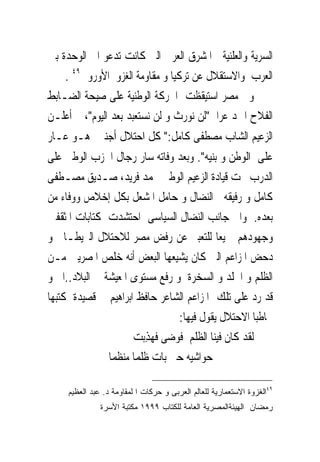 ‫ﺍﻟﺴﺮﻳﺔ ﻭﺍﻟﻌﻠﻨﻴﺔ ﰱﺍﳌﺸﺮﻕ ﺍﻟﻌﺮﰉ ﺍﻟﱴ ﻛﺎﻧﺖ ﺗﺪﻋﻮ ﺍﱃ ﺍﻟﻮﺣﺪﺓ ﺑﲔ‬
    ‫ﺍﻟﻌﺮﺏ ﻭﺍﻻﺳﺘﻘﻼﻝ ﻋﻦ ﺗﺮﻛﻴﺎ ﻭ ﻣﻘﺎﻭﻣﺔ ﺍﻟﻐﺰﻭ ﺍﻷﻭﺭﻭﰉ٩٤ .‬
‫ﻭﰱ ﻣﺼﺮ ﺍﺳﺘﻴﻘﻈﺖ ﺍﳊﺮﻛﺔ ﺍﻟﻮﻃﻨﻴﺔ ﻋﻠﻰ ﺻﻴﺤﺔ ﺍﻟﻀـﺎﺑﻂ‬
‫ﺍﻟﻔﻼﺡ ﺍﲪﺪ ﻋﺮﺍﰉ"ﻟﻦ ﻧﻮﺭﺙ ﻭ ﻟﻦ ﻧﺴﺘﻌﺒﺪ ﺑﻌﺪ ﺍﻟﻴﻮﻡ"، ﰒ ﺃﻋﻠـﻦ‬
‫ﺍﻟﺰﻋﻴﻢ ﺍﻟﺸﺎﺏ ﻣﺼﻄﻔﻰ ﻛﺎﻣﻞ:" ﻛﻞ ﺍﺣﺘﻼﻝ ﺃﺟﻨﱮ ﻫـﻮ ﻋـﺎﺭ‬
‫ﻋﻠﻰ ﺍﻟﻮﻃﻦ ﻭ ﺑﻨﻴﻪ". ﻭﺑﻌﺪ ﻭﻓﺎﺗﻪ ﺳﺎﺭ ﺭﺟﺎﻝ ﺍﳊﺰﺏ ﺍﻟﻮﻃﲎ ﻋﻠﻰ‬
‫ﺍﻟﺪﺭﺏ ﲢﺖ ﻗﻴﺎﺩﺓ ﺍﻟﺰﻋﻴﻢ ﺍﻟﻮﻃﲎ ﳏﻤﺪ ﻓﺮﻳﺪ، ﺻـﺪﻳﻖ ﻣﺼـﻄﻔﻰ‬
‫ﻛﺎﻣﻞ ﻭ ﺭﻓﻴﻘﻪ ﰱﺍﻟﻨﻀﺎﻝ ﻭ ﺣﺎﻣﻞ ﺍﳌﺸﻌﻞ ﺑﻜﻞ ﺇﺧﻼﺹ ﻭﻭﻓﺎﺀ ﻣﻦ‬
‫ﺑﻌﺪﻩ. ﻭﺍﱃ ﺟﺎﻧﺐ ﺍﻟﻨﻀﺎﻝ ﺍﻟﺴﻴﺎﺳﻰ ﺍﺣﺘﺸﺪﺕ ﻛﺘﺎﺑﺎﺕ ﺍﳌﺜﻘﻔﲔ‬
‫ﻭﺟﻬﻮﺩﻫﻢ ﲨﻴﻌﺎ ﻟﻠﺘﻌﺒﲑ ﻋﻦ ﺭﻓﺾ ﻣﺼﺮ ﻟﻼﺣﺘﻼﻝ ﺍﻟﱪﻳﻄـﺎﱏ ﻭ‬
‫ﺩﺣﺾ ﺍﳌﺰﺍﻋﻢ ﺍﻟﱴ ﻛﺎﻥ ﻳﺸﻴﻌﻬﺎ ﺍﻟﺒﻌﺾ ﺃﻧﻪ ﺧﹼﺺ ﺍﳌﺼﺮﻳﲔ ﻣـﻦ‬
                ‫ﻠ‬
‫ﺍﻟﻈﻠﻢ ﻭ ﺍﳉﻠﺪ ﻭ ﺍﻟﺴﺨﺮﺓ ﻭ ﺭﻓﻊ ﻣﺴﺘﻮﻯ ﺍﳌﻌﻴﺸﺔ ﰱ ﺍﻟﺒﻼﺩ..ﺍﱁ ﻭ‬
‫ﻗﺪ ﺭﺩ ﻋﻠﻰ ﺗﻠﻚ ﺍﳌﺰﺍﻋﻢ ﺍﻟﺸﺎﻋﺮ ﺣﺎﻓﻆ ﺍﺑﺮﺍﻫﻴﻢ ﰱ ﻗﺼﻴﺪﺓ ﻛﺘﺒﻬﺎ‬
                                ‫ﳐﺎﻃﺒﺎ ﺍﻻﺣﺘﻼﻝ ﻳﻘﻮﻝ ﻓﻴﻬﺎ:‬
                     ‫ﻟﻘﺪ ﻛﺎﻥ ﻓﻴﻨﺎ ﺍﻟﻈﻠﻢ ﻓﻮﺿﻰ ﻓﻬﺬﺑ‪‬ﺖ‬
                        ‫‪ِ‬‬         ‫‪‬‬
               ‫ﺣﻮﺍﺷﻴﻪ ﺣﱴ ﺑﺎﺕ ﻇﻠﻤﺎ ﻣﻨﻈﻤﺎ‬

     ‫٩٤ﺍﻟﻐﺯﻭﺓ ﺍﻻﺴﺘﻌﻤﺎﺭﻴﺔ ﻟﻠﻌﺎﻟﻡ ﺍﻟﻌﺭﺒﻰ ﻭ ﺤﺭﻜﺎﺕ ﺍ ﻟﻤﻘﺎﻭﻤﺔ ﺩ. ﻋﺒﺩ ﺍﻟﻌﻅﻴﻡ‬
               ‫ﺭﻤﻀﺎﻥ ﺍﻟﻬﻴﺌﺔﺍﻟﻤﺼﺭﻴﺔ ﺍﻟﻌﺎﻤﺔ ﻟﻠﻜﺘﺎﺏ ٩٩٩١ ﻤﻜﺘﺒﺔ ﺍﻷﺴﺭﺓ‬
 