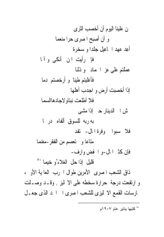 ‫ﲤﻦ ﻋﻠﻴﻨﺎ ﺍﻟﻴﻮﻡ ﺃﻥ ﺃﺧﺼﺐ ﺍﻟﺜﺮﻯ‬
                                                    ‫‪‬‬
               ‫ﻭ ﺃﻥ ﺃﺻﺒﺢ ﺍﳌﺼﺮﻯ ﺣﺮﺍ ﻣﻨﻌﻤﺎ‬
                        ‫ﺃﻋِﺪ ﻋﻬﺪ ﺍﲰﺎﻋﻴﻞ ﺟﻠﺪﺍ ﻭ ﺳﺨﺮﺓ‬
       ‫ﻓﺈﱏ ﺭﺃﻳﺖ ﺍﳌﻦ ﺃﻧﻜﻰ ﻭ ﺁﳌﺎ‬
                     ‫‪‬‬
                          ‫ﻋﻤﻠﺘﻢ ﻋﻠﻰ ﻋِﺰ ﺍﳉﻤﺎﺩ ﻭ ﺫﻟﻨﺎ‬
        ‫ﻓﺄﻏﻠﻴﺘﻢ ﻃﻴﻨﺎ ﻭ ﺃﺭﺧﺼﺘﻢ ﺩﻣﺎ‬
                       ‫ﺇﺫﺍ ﺃﺧﺼﺒﺖ ﺃﺭﺽ ﻭ ﺍﺟﺪﺏ ﺃﻫﻠﻬﺎ‬
        ‫ﻓﻼ ﺃﻃﻠﻌﺖ ﻧﺒﺘﺎﻭﻻﺟﺎﺩﻫﺎﺍﻟﺴﻤﺎ‬
                            ‫‪‬ﺶ ﺍﱃ ﺍﻟﺪﻳﻨﺎﺭ ﺣﱴ ﺇﺫﺍ ﻣﺸﻰ‬
                                                  ‫‪‬‬
         ‫ﺑﻪ ﺭ‪‬ﻪ ﻟﻠﺴﻮﻕ ﺃﻟﻔﺎﻩ ﺩﺭﳘﺎ‬
                ‫‪‬‬               ‫ﺑ‬
                         ‫ﻓﻼ ﲢﺴﺒﻮﺍ ﰱ ﻭﻓﺮﺓ ﺍﳌﺎﻝ-ﱂ ‪‬ﻔﺪ‬
                             ‫ﺗ‬
     ‫ﻣﺘﺎﻋﺎ ﻭﱂ ﺗﻌﺼﻢ ﻣﻦ ﺍﻟﻔﻘﺮ-ﻣﻐﻨﻤﺎ‬
                       ‫ﻓﺈﻥ ﻛﺜﲑ ﺍﳌﺎﻝ-ﻭ ﺍﳋﻔﺾ ﻭﺍﺭﻑ-‬
                         ‫‪‬‬        ‫‪‬‬
     ‫٠٥‬
         ‫ﻗﻠﻴﻞ ﺇﺫﺍ ﺣﻞ ﺍﻟﻐﻼﺀ ُﻭ ﺧﻴﻤﺎ‬
                                 ‫ﹲ‬
‫ﺫﺍﻕ ﺍﻟﺸﻌﺐ ﺍﳌﺼﺮﻯ ﺍﻷﻣﺮﻳﻦ ﻃﻮﺍﻝ ﺍﳊﺮﺏ ﺍﻟﻌﺎﳌﻴﺔ ﺍﻷﻭﱃ،‬
‫ﻭ ﺍﺭﺗﻔﻌﺖ ﺩﺭﺟﺔ ﺣﺮﺍﺭﺓ ﺳﺨﻄﻪ ﻋﻠﻰ ﺍﻻﳒﻠﻴﺰ . ﻭﻗـﺪ ﻭﺻـﻠﺖ‬
‫ﳑﺎﺭﺳﺎﺕ ﺍﻟﻘﻤﻊ ﺍﻻﳒﻠﻴﺰﻯ ﻟﻠﺸﻌﺐ ﺍﳌﺼﺮﻯ ﺍﱃ ﺍﳊﺪ ﺍﻟﺬﻯ ﺟﻌـﻞ‬
                                                          ‫٠٥‬
                                  ‫ﻜﺘﺒﻬﺎ ﻴﻨﺎﻴﺭ ﻋﺎﻡ ٧٠٩١ﻡ‬
 