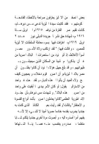 ‫ﺑﻌﺾ ﺍﳌﻨﺼﻔﲔ ﻣﻦ ﺍﻻﳒﻠﻴﺰ ﻳﻌﺘﺮﻓﻮﻥ ﺻﺮﺍﺣﺔ ﺑﺎﻷﺧﻄﺎﺀ ﺍﻟﻔﺎﺩﺣـﺔ‬
‫ﳊﻜﻮﻣﺘﻬﻢ ، ﻓﻘﺪ ﻛﺘﺒﺖ ﺳﻴﺪﺓ ﺍﳒﻠﻴﺰﻳﺔ ﺗﺪﻋﻰ ﻣـﺲ ﺩﻳﺮﻫـﺎﻡ،‬
‫ﻛﺎﻧﺖ ﺗﻘﻴﻢ ﲟﺼﺮ ﰱ ﺍﻟﻔﺘﺮﺓ ﻣﻦ ﻧﻮﻓﻤﱪ ٥١٩١ﻡ ﺍﱃ ﺍﺑﺮﻳﻞ ﺳـﻨﺔ‬
‫٦١٩١ ﻡ، ﺷﻬﺎﺩﺓ ﺣﻖ ﻧﺸﺮ‪‬ﺎ ﺟﺮﻳﺪﺓ ﺍﻟﺪﻳﻠﻰ ﻧﻴﻮﺯ ﰱ ﻋـﺪﺩ ٢‬
‫ﺍﺑﺮﻳﻞ ٩١٩١ﻡ، ﺍﻋﺘﺮﻓﺖ ﻓﻴﻬﺎ ﺑﺴﻮﺀ ﻣﻌﺎﻣﻠﺔ ﺍﻟﺴﻠﻄﺎﺕ ﺍﻻﳒﻠﻴﺰﻳﺔ‬
‫ﻟﻠﻤﺼﺮﻳﲔ، ﻭ ﻗﺎﻟﺖ ﻓﻴﻬﺎ: " ﻟﻘﺪ ﺍﺭﺗﻜﺐ ﻭﻻﺓ ﺍﻷﻣـﻮﺭ ﰱ ﻣﺼـﺮ‬
‫ﺃﺳﻮﺃ ﺍﻷﻏﻼﻁ، ﺇﺫ ﺃﺗﻮ ﲜﻨﻮﺩ ﻣﻦ ﺍﳌﺴﺘﻌﻤﺮﺍﺕ ﺍﱃ ﺍﻟﺒﻼﺩ ﺍﳌﺼﺮﻳﺔ ﻣﻦ‬
‫ﻏﲑ ﺃﻥ ﻳﺬﻛﺮﻭﺍ ﳍﻢ ﺷﻴﺌﺎ ﻋﻦ ﺍﻟﺴﻜﺎﻥ ﺍﻟﺬﻳﻦ ﺳﻴﻌﻴﺸـﻮﻥ ﺑـﲔ‬
‫ﻇﻬﺮﺍﻧﻴﻬﻢ ، ﻭ ﻗﺪ ﺑﻠﻎ ﺟﻬﻞ ﻫﺆﻻﺀ ﺍﳉﻨﻮﺩ ﺃﻥ ﻛﺎﻧﻮﺍ ﻳﻈﻨـﻮﻥ ﺃﻥ‬
‫ﻣﺼﺮ ﺑﻼﺩ ﺍﳒﻠﻴﺰﻳﺔ،ﻭ ﺃﻥ ﺍﳌﺼﺮﻳﲔ ﻗﻮﻡ ﺩﺧﻼﺀ، ﻭ ﻳﻌﺠﺒﻮﻥ ﻛﻴﻒ‬
‫ﲰﺢ ﳍﺆﻻﺀ ﺍﻟﻌﺒﻴﺪ ﺃﻥ ﻳﺄﺗﻮﺍ ﺍﱃ ﻫﺬﻩ ﺍﻟﺪﻳﺎﺭ، ﻭ ﻟﻘﺪ ﲰﻌﺖ ﻏﲑ ﻭﺍﺣﺪ‬
‫ﻣﻦ ﺍﻻﺳﺘﺮﺍﻟﻴﲔ ﻳﻘﻮﻝ: ﻟﻮ ﻛﺎﻥ ﺍﻷﻣﺮ ﺑﻴﺪﻯ ﳌﺎ ﺃﺑﻘﻴﺖ ﻋﻠﻰ ﻭﺍﺣﺪ‬
‫ﻣﻦ ﺍﳌﺼﺮﻳﲔ ﰱ ﻫﺬﻩ ﺍﻟﺒﻼﺩ". ﻭ ﺷﻬﺪﺕ ﻣﺲ ﺩﻳﺮﻫﺎﻡ ﺑﺄﻥ ﺟﻨـﻮﺩ‬
‫ﺍﻻﻣﱪﺍﻃﻮﺭﻳﺔ ﺍﻟﻌﻈﻤﻰ"ﻛﺎﻧﻮﺍ ﻳﻌﺎﻣﻠﻮﻥ ﺍﳌﺼﺮﻳﲔ ﺑﺄﺷﺪ ﺃﻧﻮﺍﻉ ﺍﻟﻘﺴﻮﺓ‬
‫ﻭ ﺍﻻﺣﺘﻘﺎﺭ" ﻭﻗﺎﻟﺖ"ﻭ ﻟﻘﺪ ﺭﺃﻳﺖ ﺑﻌﻴﲎ ﰱ ﺍﻟﻜﺎﻧﺘﲔ ﺍﻟﺬﻯ ﻛﻨﺖ ﺑﻪ‬
‫ﺟﻨﺪﻳﺎ ﻳﻀﺮﺏ ﺑﻘﺪﻣﻪ ﺧﺎﺩﻣﺎ ﻣﺼﺮﻳﺎ ﺃﻣﻴﻨﺎ ﻻ ﻟﺸـﻰﺀ ﺇﻻ ﻷﻧـﻪ ﱂ‬
‫ﻳﻔﻬﻢ ﺃﻣﺮﺍ ﺃﺻﺪﺭﻩ ﺍﻟﻴﻪ ، ﻭ ﺃﺑﺼﺮﺕ ﻣﺮﺓ ﺃﺧﺮﻯ ﺟﻨﺪﻳﺎ ﻳﻠﻜﻢ ﺷـﺎﺑﺎ‬
‫ﻣﺘﻌﻠﻤﺎ ، ﰱ ﺻﺪﺭﻩ ﻭ ﻳﻐﺘﺼﺐ ﻣﻨـﻪ ﻋﺼـﺎ ﲦﻴﻨـﺔ ﺍﺷـﺘﻬﺎﻫﺎ‬
 