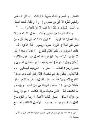 ‫ﻟﻨﻔﺴﻪ....ﻭ ﺃﻗﺴﻢ ﻟﻮ ﻛﻨﺖ ﻣﺼﺮﻳﺔ ﳌﺎ ﺗﺮﺩﺩﺕ ﰱ ﺑـﺬﻝ ﺍﻟـﻨﻔﺲ‬
‫ﻭﺍﻟﻨﻔﻴﺲ ﻟﻄﺮﺩ ﺍﻻﳒﻠﻴﺰ ﻣﻦ ﻣﺼﺮ، ﻭ ﺇﱏ ﻭ ﺍﳊﻖ ﻳﻘﺎﻝ ﻛﻨﺖ ﺃﺧﺠﻞ‬
   ‫١٥‬
      ‫ﻣﻦ ﺍﻧﺘﺴﺎﰉ ﻟﺒﻼﺩﻯ ، ﻭﻛﺜﲑﺍ ﻣﺎ ﺃﻧﺒﺖ ﺍﻻﳒﻠﻴﺰ ﺗﺄﻧﻴﺒﺎ ﻣﺮﺍ....ﺍﱁ‬
‫ﻭ ﻫﻨﺎﻙ ﺷﻬﺎﺩﺓ ﺣﻖ ﺃﺧﺮﻯ ﺟﺎﺀﺕ ﰱ ﻣﻘﺎﻝ ﻧﺸﺮﺗﻪ ﺟﺮﻳﺪﺓ"‬
‫ﺭﺍﺋﺪ ﺍﻟﻌﻤﺎﻝ" ﺍﻹﳒﻠﻴﺰﻳﺔ ﰱ ٣ ﺍﺑﺮﻳﻞ ٩١٩١ﻡ، ﺃﻯ ﺑﻌﺪ ﺃﻗﻞ ﻣـﻦ‬
‫ﺷﻬﺮ ﻋﻠﻰ ﺍﻧﺪﻻﻉ ﺍﻟﺜﻮﺭﺓ ﺍﳌﺼﺮﻳﺔ، ﻭﻳﺼﻮﺭ ﺍﳌﻘﺎﻝ ﺍﻷﻫﻮﺍﻝ ﺍﻟـﱴ‬
‫ﻻﻗﺎﻫﺎ ﺍﳌﺼﺮﻳﻮﻥ ﻣﻦ ﺗﻄﺒﻴﻖ ﻧﻈﺎﻡ ﻟﻠﺘﻄﻮﻉ ﰱ ﺍﳉﻨﺪﻳﺔ ﻭﺿﻌﻪ ﺍﳉﻴﺶ‬
‫ﺍﻻﳒﻠﻴﺰﻯ ﺍﶈﺘﻞ" ﺻﺪﺭﺕ ﺍﻷﻭﺍﻣﺮ ﺑﺄﺧﺬﺍﻟﻌﻤﺎﻝ ﻣﻦ ﺍﳊﻘﻮﻝ ﺑﺎﻹﻛﺮﺍﻩ‬
‫)ﻭﻛﺎﻥ ﺭﺟﺎﻝ ﺍﳊﻜﻮﻣﺔ ) ﺍﳌﺼﺮﻳﺔ ﻃﺒﻌـﺎ ( ﻳـﺪﺧﻠﻮﻥ ﺍﻟﻘـﺮﻱ ﻭ‬
‫ﻳﻨﺘﻈﺮﻭﺍ ﺭﺟﻮﻉ ﺍﻟﻔﻼﺣﲔ ﺍﱃ ﻣﻨﺎﺯﳍﻢ ﰱ ﺍﻟﻐﺮﻭﺏ، ﻓﻴﺤﺪﻗﻮﻥ ‪‬ـﻢ‬
‫ﻛﺎﻷﻧﻌﺎﻡ، ﻭ ﻳﻨﺘﻘﻮﻥ ﺧﲑﻫﻢ ﻟﻠﺨﺪﻣﺔ، ﻓﺈﺫﺍ ﺭﻓﺾ ﺃﺣـﺪﻫﻢ ﻫـﺬﺍ"‬
‫ﺍﻟﺘﻄﻮﻉ ﺍﻹﺟﺒﺎﺭﻯ" ‪‬ﻠﺪ ﺣﱴ ﻳﻘﺮ ﺑﺎﻟﻘﺒﻮﻝ، ﻭ ﻋﻠﻰ ﻫﺬﺍﺍﻟﻨﺤﻮ ﺳﺎﻗﻮﺍ‬
                                           ‫ﺟ‬
‫ﺃﻃﻔﺎﻻ ﻣﻦ ﺳﻦ ٤١ ﺳﻨﺔ، ﻭ ﺷﻴﻮﺧﺎ ﻣﻦ ﺳﻦ ﺍﻟﺴﺒﻌﲔ ﻭ ﻳﺰﻳﺪ، ﻭ‬
‫ﺃﻣﺎ ﺍﻟﻜﺸﻒ ﺍﻟﻄﱮ ﻓﻜﺎﻥ ﺣﺪﻳﺚ ﺧﺮﺍﻓﺔ، ﻓﻜﺎﻧﺖ ﺍﳉﻤﻮﻉ ﺍﳌﺮﻳﻀﺔ‬
‫ﻣﻦ ﻫﺆﻻﺀ ﺍﳌﺴﺎﻛﲔ ﺗﺴﺎﻕ ﻟﺘﺄﺩﻳﺔ ﺍﻷﻋﻤﺎﻝ ﺍﳊﺮﺑﻴﺔ ،ﻭ ﺍﻟﻜﺮﺑـﺎﺝ‬
‫ﻛﻔﻴﻞ ﺑﺘﺴﺨﲑﻫﻢ ﻣﻦ ﻏﲑ ﺣﺴﺎﺏ ﰱ ﺍﻷﻋﻤﺎﻝ ﺍﻟﺸﺎﻗﺔ، ﻭ ﺃﺻـﺒﺢ‬

                                                                  ‫١٥‬
 ‫"ﺜﻭﺭﺓ ٩١٩١" ﻋﺒﺩ ﺍﻟﺭﺤﻤﻥ ﺍﻟﺭﺍﻓﻌﻰ ﺍﻟﻁﺒﻌﺔ ﺍﻟﺜﺎﻨﻴﺔ ٥٥٩١ﻡ ﺍﻟﺠﺯﺀ ﺍﻷﻭل‬
                                                        ‫ﺼﻔﺤﺔ ٧٥‬
 