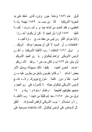 ‫ﻟﻠﺮﻕ ﻋﺎﻡ ٦٥٨١ ﺑﺰﻋﺎﻣﺔ ﺟﻮﻥ ﺑﺮﺍﻭﻥ، ﺍﻟﺬﻯﰎ ﺷﻨﻘﻪ ﻋﻠﻰ ﻳﺪ‬
‫ﺍﻟﺒﺤﺮﻳﺔ ﺍﻷﻣﺮﻳﻜﻴﺔ ﰱ ﺍﻟﺜﺎﱏ ﻣﻦ ﺩﻳﺴـﻤﱪ ٩٥٨١ ﺑﺘﻬﻤﺔﺍﳋﻴﺎﻧـﺔ‬
‫ﺍﻟﻌﻈﻤﻰ، ﻭ ﻓﻘﺪ ﺍﻟﻌﺪﻳﺪ ﻣﻦ ﺍﺗﺒﺎﻋﻪ ﺣﻴﺎ‪‬ﻢ. ﻭ ﺃﺻـﺪﺭﺕ ﺍﶈﻜﻤـﺔ‬
‫ﺍﻟﻌﻠﻴﺎ ﰱ ٧٥٨١ ﻗﺮﺍﺭﺍ ﺑﺄﻥ ﺍﻟﻌﺒﻴﺪ ﻻ ﳝﻜﻦ ﺃﻥ ﻳﻜﻮﻧﻮﺍ ﺃﺣـﺮﺍﺭﺍ ﰱ‬
‫ﻭﻻﻳﺔ ﺣﺮﺓ،ﻭ ﺍﻟﻜﻮﳒﺮﺱ ﻟﻴﺲ ﻣﻦ ﺣﻘﻪ ﻣﻨـﻊ ﲡـﺎﺭﺓ ﺍﻟﻌﺒﻴـﺪ ﰱ‬
‫ﺍﳌﻘﺎﻃﻌﺎﺕ، ﻭ ﺃﻥ ﺍﻟﺴﻮﺩ ﻻﳝﻜﻦ ﺃﻥ ﻳﺼﺒﺤﻮﺍ ﻣﻮﺍﻃﻨﲔ ﺃﻣﺮﻳﻜﻴﲔ.‬
‫ﻭ ﰱ ﺍﺑﺮﻳﻞ ١٦٨١ ﺍﺷﺘﻌﻠﺖ ﺍﳊﺮﺏ ﺍﻷﻫﻠﻴﺔ ﺍﻷﻣﺮﻳﻜﻴﺔ ﻭ ﺃﻋﻠـﻦ‬
‫ﺍﻟﺮﺋﻴﺲ ﺍﻷﻣﺮﻳﻜﻰ ﺍﺑﺮﺍﻫﺎﻡ ﻟﻴﻨﻜﻮﻟﻦ ﺭﲰﻴﺎ ﲢﺮﻳﺮ ﺍﻟﻌﺒﻴﺪ ﺍﻷﻣﺮﻳﻜﻴﲔ‬
‫ﺃﻭﻝ ﻳﻨﺎﻳﺮ ﻋﺎﻡ ٣٦٨١ﻡ، ﻭ ﻟﻜﻦ ﺑﻌـﺾ ﺍﳌـﻮﺍﻃﻨﲔ ﺍﻷﻣـﺮﻳﻜﻴﲔ‬
‫ﺍﳌﻌﺎﺭﺿﲔ ﻟﺘﺤﺮﻳﺮ ﺍﻟﻌﺒﻴﺪ، ﱂ ﻳﻘﺒﻠﻮﺍ ﺫﻟﻚ ﺑﺴﻬﻮﻟﺔ، ﻭﻭﺻﻞ ﺍﻷﻣﺮ‬
‫ﺑﺒﻌﺾ ﺍﳌﺸﺎﻏﺒﲔ ﺃ‪‬ﻢ ﻛﺎﻧﻮﺍ ﻳﻘﻮﻣﻮﻥ ﺑﺸﻨﻖ ﻣﻦ ﻳﻌﺜﺮﻭﻥ ﻋﻠﻴﻪ ﻣـﻦ‬
‫ﺍﻟﺴﻮﺩ ﻋﻠﻨﺎ ﻭ ﺩﻭﻥ ﳏﺎﻛﻤﺔ ﰱ ﺷﻮﺍﺭﻉ ﻧﻴﻮﻳﻮﺭﻙ. ﻭ ﻗـﺪ ﺩﻓـﻊ‬
‫ﺍﻟﺮﺋﻴﺲ ﺍﻷﻣﺮﻳﻜﻰ ﻟﻴﻨﻜﻮﻟﻦ ﺣﻴﺎﺗﻪ ﲦﻨﺎ ﻹﺻﺮﺍﺭﻩ ﻋﻠﻰ ﲢﺮﻳﺮ ﺍﻟﻌﺒﻴﺪ ﻭ‬
‫ﻣﻨﺤﻬﻢ ﺣﻘﻮﻗﻬﻢ ﺍﻟﻄﺒﻴﻌﻴﺔ ﰱ ﺍﳌﻮﺍﻃﻨﺔﻭ ﺍﳌﺴﺎﻭﺍﺓ ﻭ ﺍﳊﺮﻳﺔ، ﻭ ﰱ ٤١‬
‫ﺍﺑﺮﻳﻞ ﻣﻦ ﻋﺎﻡ ٥٦٨١، ﺑﻌﺪ ﺃﻳﺎﻡ ﻗﻠﻴﻠﺔ ﻣﻦ ﺍﻧﺘﻬﺎﺀ ﺍﳊﺮﺏ ﺍﻷﻫﻠﻴـﺔ‬
‫‪‬ﺰﳝﺔ ﻭ ﺍﺳﺘﺴﻼﻡ ﺍﳉﻨﻮﺏ ﺍﻷﻣﺮﻳﻜﻰ ﺍﻟﺮﺍﻓﺾ ﻟﻠﻤﺴﺎﻭﺍﺓ، ﺃﻃﻠﻖ‬
‫ﳑﺜﻞ ﺍﻟﺮﺻﺎﺹ ﻋﻠﻰ ﺍﻟﺮﺋﻴﺲ ﻟﻴﻨﻜﻮﻟﻦ ﺃﺛﻨﺎﺀ ﻣﺸﺎﻫﺪﺗﻪ ﻣﺴﺮﺣﻴﺔ ﻋﻠﻰ‬
 