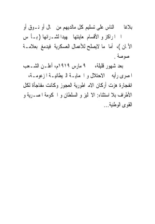 ‫ﺑﻼﻏﺎ ﳚﱪ ﺍﻟﻨﺎﺱ ﻋﻠﻰ ﺗﺴﻠﻴﻢ ﻛﻞ ﻣﺎﻟﺪﻳﻬﻢ ﻣﻦ ﲨﺎﻝ ﺃﻭ ﻧـﻮﻕ ﺃﻭ‬
‫ﲪﲑ ﺍﱃ ﺍﳌﺮﺍﻛﺰ ﻭ ﺍﻷﻗﺴﺎﻡ ﳌﻌﺎﻳﻨﺘﻬﺎ ﲤﻬﻴﺪﺍ ﻟﺸـﺮﺍﺋﻬﺎ ) ﺑـﺄﲞﺲ‬
‫ﺍﻷﲦﺎﻥ (، ﺃﻣﺎ ﻣﺎ ﻻﻳﺼﻠﺢ ﻟﻸﻋﻤﺎﻝ ﺍﻟﻌﺴﻜﺮﻳﺔ ﻓﻴﺪﻣﻎ ﺑﻌﻼﻣـﺔ‬
                                               ‫ﳐﺼﻮﺻﺔ .‬
‫ﺑﻌﺪ ﺷﻬﻮﺭ ﻗﻠﻴﻠﺔ، ﰱ ٩ ﻣﺎﺭﺱ ٩١٩١ﻡ، ﺃﻋﻠـﻦ ﺍﻟﺸـﻌﺐ‬
‫ﺍﳌﺼﺮﻯ ﺭﺃﻳﻪ ﰱ ﺍﻻﺣﺘﻼﻝ ﻭ ﺍﳊﻤﺎﻳـﺔ ﺍﻟﱪﻳﻄﺎﻧﻴـﺔ ﺍﳌﺰﻋﻮﻣـﺔ، ﰱ‬
‫ﺍﻧﻔﺠﺎﺭﺓ ﻫﺰﺕ ﺃﺭﻛﺎﻥ ﺍﻻﻣﱪﺍﻃﻮﺭﻳﺔ ﺍﻟﻌﺠﻮﺯ ﻭﻛﺎﻧﺖ ﻣﻔﺎﺟﺄﺓ ﻟﻜﻞ‬
‫ﺍﻷﻃﺮﺍﻑ ﺑﻼ ﺍﺳﺘﺜﻨﺎﺀ: ﺍﻻﳒﻠﻴﺰ ﻭ ﺍﻟﺴﻠﻄﺎﻥ ﻭ ﺍﳊﻜﻮﻣﺔ ﺍﳌﺼـﺮﻳﺔ ﻭ‬
                                         ‫ﺍﻟﻘﻮﻯ ﺍﻟﻮﻃﻨﻴﺔ...‬
 