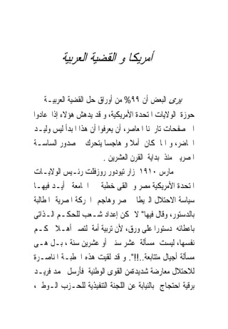 ‫ﺃﻣﺮﻳﻜﺎ ﻭ ﺍﻟﻘﻀﻴﺔ ﺍﻟﻌﺮﺑﻴﺔ‬

‫ﻳﺮﻯ ﺍﻟﺒﻌﺾ ﺃﻥ ٩٩% ﻣﻦ ﺃﻭﺭﺍﻕ ﺣﻞ ﺍﻟﻘﻀﻴﺔ ﺍﻟﻌﺮﺑﻴـﺔ ﰱ‬
‫ﺣﻮﺯﺓ ﺍﻟﻮﻻﻳﺎﺕ ﺍﳌﺘﺤﺪﺓ ﺍﻷﻣﺮﻳﻜﻴﺔ، ﻭ ﻗﺪ ﻳﺪﻫﺶ ﻫﺆﻻﺀ ﺇﺫﺍ ﻋﺎﺩﻭﺍ‬
‫ﺍﱃ ﺻﻔﺤﺎﺕ ﺗﺎﺭﳜﻨﺎ ﺍﳌﻌﺎﺻﺮ، ﺃﻥ ﻳﻌﺮﻓﻮﺍ ﺃﻥ ﻫﺬﺍ ﺍﳌﺒﺪﺃ ﻟﻴﺲ ﻭﻟﻴـﺪ‬
‫ﺍﳊﺎﺿﺮ، ﻭ ﺍﳕﺎ ﻛﺎﻥ ﺃﻣﻼ ﻭ ﻫﺎﺟﺴﺎ ﻳﺘﺤﺮﻙ ﰱ ﺻﺪﻭﺭ ﺍﻟﺴﺎﺳـﺔ‬
                         ‫ﺍﳌﺼﺮﻳﲔ ﻣﻨﺬ ﺑﺪﺍﻳﺔ ﺍﻟﻘﺮﻥ ﺍﻟﻌﺸﺮﻳﻦ .‬
‫ﰱ ﻣﺎﺭﺱ ٠١٩١ ﺯﺍﺭ ﺗﻴﻮﺩﻭﺭ ﺭﻭﺯﻓﻠﺖ ﺭﺋـﻴﺲ ﺍﻟﻮﻻﻳـﺎﺕ‬
‫ﺍﳌﺘﺤﺪﺓ ﺍﻷﻣﺮﻳﻜﻴﺔ ﻣﺼﺮ ﻭ ﺍﻟﻘﻰ ﺧﻄﺒﺔ ﰱ ﺍﳉﺎﻣﻌﺔ ﺃﻳـﺪ ﻓﻴﻬـﺎ‬
‫ﺳﻴﺎﺳﺔ ﺍﻻﺣﺘﻼﻝ ﺍﻟﱪﻳﻄﺎﱏ ﳌﺼﺮ ﻭﻫﺎﺟﻢ ﺍﳊﺮﻛﺔ ﺍﳌﺼﺮﻳﺔ ﺍﳌﻄﺎﻟﺒﺔ‬
‫ﺑﺎﻟﺪﺳﺘﻮﺭ، ﻭﻗﺎﻝ ﻓﻴﻬﺎ" ﻻ ﳝﻜﻦ ﺇﻋﺪﺍﺩ ﺷـﻌﺐ ﻟﻠﺤﻜـﻢ ﺍﻟـﺬﺍﺗﻰ‬
‫ﺑﺎﻋﻄﺎﺋﻪ ﺩﺳﺘﻮﺭﺍ ﻋﻠﻰ ﻭﺭﻕ، ﻷﻥ ﺗﺮﺑﻴﺔ ﺃﻣﺔ ﻟﺘﺼﲑ ﺃﻫـﻼ ﳊﻜـﻢ‬
‫ﻧﻔﺴﻬﺎ، ﻟﻴﺴﺖ ﻣﺴﺄﻟﺔ ﻋﺸﺮ ﺳﻨﲔ ﺃﻭ ﻋﺸﺮﻳﻦ ﺳﻨﺔ ، ﺑـﻞ ﻫـﻰ‬
‫ﻣﺴﺄﻟﺔ ﺃﺟﻴﺎﻝ ﻣﺘﺘﺎﺑﻌﺔ..!!". ﻭ ﻗﺪ ﻟﻘﻴﺖ ﻫﺬﻩ ﺍﳋﻄﺒـﺔ ﺍﳌﻨﺎﺻـﺮﺓ‬
‫ﻟﻼﺣﺘﻼﻝ ﻣﻌﺎﺭﺿﺔ ﺷﺪﻳﺪﺓﻣﻦ ﺍﻟﻘﻮﻯ ﺍﻟﻮﻃﻨﻴﺔ ﻓﺄﺭﺳﻞ ﳏﻤﺪ ﻓﺮﻳـﺪ‬
‫ﺑﺮﻗﻴﺔ ﺍﺣﺘﺠﺎﺝ ﺑﺎﻟﻨﻴﺎﺑﺔ ﻋﻦ ﺍﻟﻠﺠﻨﺔ ﺍﻟﺘﻨﻔﻴﺬﻳﺔ ﻟﻠﺤـﺰﺏ ﺍﻟـﻮﻃﲎ،‬
 