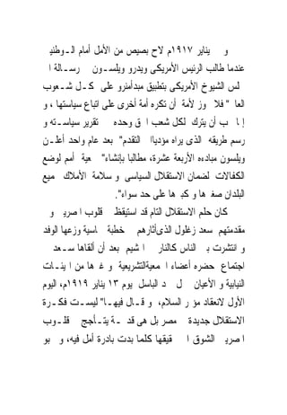 ‫ﻭ ﰱ ﻳﻨﺎﻳﺮ ٧١٩١ﻡ ﻻﺡ ﺑﺼﻴﺺ ﻣﻦ ﺍﻷﻣﻞ ﺃﻣﺎﻡ ﺍﻟـﻮﻃﻨﻴﲔ‬
‫ﻋﻨﺪﻣﺎ ﻃﺎﻟﺐ ﺍﻟﺮﺋﻴﺲ ﺍﻷﻣﺮﻳﻜﻰ ﻭﻳﺪﺭﻭ ﻭﻳﻠﺴـﻮﻥ ﰱ ﺭﺳـﺎﻟﺔ ﺍﱃ‬
‫ﳎﻠﺲ ﺍﻟﺸﻴﻮﺥ ﺍﻷﻣﺮﻳﻜﻰ ﺑﺘﻄﺒﻴﻖ ﻣﺒﺪﺃﻣﻨﺮﻭ ﻋﻠﻰ ﻛـﻞ ﺷـﻌﻮﺏ‬
‫ﺍﻟﻌﺎﱂ" ﻓﻼ ﳚﻮﺯ ﻷﻣﺔ ﺃﻥ ﺗﻜﺮﻩ ﺃﻣﺔ ﺃﺧﺮﻯ ﻋﻠﻰ ﺍﺗﺒﺎﻉ ﺳﻴﺎﺳﺘﻬﺎ ، ﻭ‬
‫ﺇﳕﺎ ﳚﺐ ﺃﻥ ﻳﺘﺮﻙ ﻟﻜﻞ ﺷﻌﺐ ﺍﳊﻖ ﻭﺣﺪﻩ ﰱ ﺗﻘﺮﻳﺮ ﺳﻴﺎﺳـﺘﻪ ﻭ‬
‫ﺭﺳﻢ ﻃﺮﻳﻘﻪ ﺍﻟﺬﻯ ﻳﺮﺍﻩ ﻣﺆﺩﻳﺎﺍﱃ ﺍﻟﺘﻘﺪﻡ" ﺑﻌﺪ ﻋﺎﻡ ﻭﺍﺣﺪ ﺃﻋﻠـﻦ‬
‫ﻭﻳﻠﺴﻮﻥ ﻣﺒﺎﺩﺀﻩ ﺍﻷﺭﺑﻌﺔ ﻋﺸﺮﺓ، ﻣﻄﺎﻟﺒﺎ ﺑﺈﻧﺸﺎﺀ" ﲨﻌﻴﺔ ﺃﻣﻢ ﻟﻮﺿﻊ‬
‫ﺍﻟﻜﻔﺎﻻﺕ ﻟﻀﻤﺎﻥ ﺍﻻﺳﺘﻘﻼﻝ ﺍﻟﺴﻴﺎﺳﻰ ﻭ ﺳﻼﻣﺔ ﺍﻷﻣﻼﻙ ﳉﻤﻴﻊ‬
                     ‫ﺍﻟﺒﻠﺪﺍﻥ ﺻﻐﲑﻫﺎ ﻭ ﻛﺒﲑﻫﺎ ﻋﻠﻰ ﺣﺪ ﺳﻮﺍﺀ".‬
‫ﻛﺎﻥ ﺣﻠﻢ ﺍﻻﺳﺘﻘﻼﻝ ﺍﻟﺘﺎﻡ ﻗﺪ ﺍﺳﺘﻴﻘﻆ ﰱ ﻗﻠﻮﺏ ﺍﳌﺼﺮﻳﲔ ﻭﰱ‬
‫ﻣﻘﺪﻣﺘﻬﻢ ﺳﻌﺪ ﺯﻏﻠﻮﻝ ﺍﻟﺬﻯﺃﺛﺎﺭﻫﻢ ﰱ ﺧﻄﺒﺔ ﲪﺎﺳﻴﺔ ﻭﺯﻋﻬﺎ ﺍﻟﻮﻓﺪ‬
‫ﻭ ﺍﻧﺘﺸﺮﺕ ﺑﲔ ﺍﻟﻨﺎﺱ ﻛﺎﻟﻨﺎﺭ ﰱ ﺍﳍﺸﻴﻢ ﺑﻌﺪ ﺃﻥ ﺃﻟﻘﺎﻫﺎ ﺳـﻌﺪ ﰱ‬
‫ﺍﺟﺘﻤﺎﻉ ﺣﻀﺮﻩ ﺃﻋﻀﺎﺀ ﺍﳉﻤﻌﻴﺔﺍﻟﺘﺸﺮﻳﻌﻴﺔ ﻭ ﻏﲑﻫﺎ ﻣﻦ ﺍﳍﻴﺌـﺎﺕ‬
‫ﺍﻟﻨﻴﺎﺑﻴﺔ ﻭ ﺍﻷﻋﻴﺎﻥ ﲟﱰﻝ ﲪﺪ ﺍﻟﺒﺎﺳﻞ ﻳﻮﻡ ٣١ ﻳﻨﺎﻳﺮ ٩١٩١ﻡ، ﺍﻟﻴﻮﻡ‬
‫ﺍﻷﻭﻝ ﻻﻧﻌﻘﺎﺩ ﻣﺆﲤﺮ ﺍﻟﺴﻼﻡ، ﻭ ﻗـﺎﻝ ﻓﻴﻬـﺎ" ﻟﻴﺴـﺖ ﻓﻜـﺮﺓ‬
‫ﺍﻻﺳﺘﻘﻼﻝ ﺟﺪﻳﺪﺓ ﰱ ﻣﺼﺮ ﺑﻞ ﻫﻰ ﻗﺪﳝـﺔ ﻳﺘـﺄﺟﺞ ﰱ ﻗﻠـﻮﺏ‬
‫ﺍﳌﺼﺮﻳﲔ ﺍﻟﺸﻮﻕ ﺍﱃ ﲢﻘﻴﻘﻬﺎ ﻛﻠﻤﺎ ﺑﺪﺕ ﺑﺎﺩﺭﺓ ﺃﻣﻞ ﻓﻴﻪ، ﻭ ﲣﺒﻮ‬
 