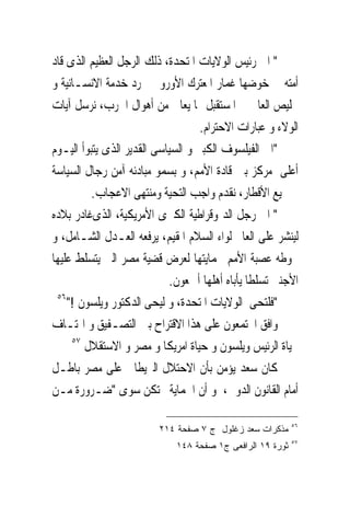 ‫" ﺍﱃ ﺭﺋﻴﺲ ﺍﻟﻮﻻﻳﺎﺕ ﺍﳌﺘﺤﺪﺓ، ﺫﻟﻚ ﺍﻟﺮﺟﻞ ﺍﻟﻌﻈﻴﻢ ﺍﻟﺬﻯ ﻗﺎﺩ‬
‫ﺃﻣﺘﻪ ﰱ ﺧﻮﺿﻬﺎ ﻏﻤﺎﺭ ﺍﳌﻌﺘﺮﻙ ﺍﻷﻭﺭﻭﰉ ‪‬ﺮﺩ ﺧﺪﻣﺔ ﺍﻻﻧﺴـﺎﻧﻴﺔ ﻭ‬
‫ﲣﻠﻴﺺ ﺍﻟﻌﺎﱂ ﰱ ﺍﳌﺴﺘﻘﺒﻞ ﳑﺎ ﻳﻌﺎﱏ ﻣﻦ ﺃﻫﻮﺍﻝ ﺍﳊﺮﺏ، ﻧﺮﺳﻞ ﺁﻳﺎﺕ‬
                                    ‫ﺍﻟﻮﻻﺀ ﻭ ﻋﺒﺎﺭﺍﺕ ﺍﻻﺣﺘﺮﺍﻡ.‬
‫"ﺍﱃ ﺍﻟﻔﻴﻠﺴﻮﻑ ﺍﻟﻜﺒﲑ ﻭ ﺍﻟﺴﻴﺎﺳﻰ ﺍﻟﻘﺪﻳﺮ ﺍﻟﺬﻯ ﻳﺘﺒﻮﺃ ﺍﻟﻴـﻮﻡ‬
‫ﺃﻋﻠﻰ ﻣﺮﻛﺰ ﺑﲔ ﻗﺎﺩﺓ ﺍﻷﻣﻢ، ﻭ ﺑﺴﻤﻮ ﻣﺒﺎﺩﺋﻪ ﺁﻣﻦ ﺭﺟﺎﻝ ﺍﻟﺴﻴﺎﺳﺔ‬
          ‫ﰱﲨﻴﻊ ﺍﻷﻗﻄﺎﺭ، ﻧﻘﺪﻡ ﻭﺍﺟﺐ ﺍﻟﺘﺤﻴﺔ ﻭﻣﻨﺘﻬﻰ ﺍﻻﻋﺠﺎﺏ.‬
‫" ﺍﱃ ﺭﺟﻞ ﺍﻟﺪﳝﻮﻗﺮﺍﻃﻴﺔ ﺍﻟﻜﱪﻯ ﺍﻷﻣﺮﻳﻜﻴﺔ، ﺍﻟﺬﻯﻏﺎﺩﺭ ﺑﻼﺩﻩ‬
‫ﻟﻴﻨﺸﺮ ﻋﻠﻰ ﺍﻟﻌﺎﱂ ﻟﻮﺍﺀ ﺍﻟﺴﻼﻡ ﺍﳌﻘﻴﻢ، ﻳﺮﻓﻌﻪ ﺍﻟﻌـﺪﻝ ﺍﻟﺸـﺎﻣﻞ، ﻭ‬
‫ﲢﻮﻃﻪ ﻋﺼﺒﺔ ﺍﻷﻣﻢ ﲝﻤﺎﻳﺘﻬﺎ ﻟﻌﺮﺽ ﻗﻀﻴﺔ ﻣﺼﺮ ﺍﻟﱴ ﻳﺘﺴﻠﻂ ﻋﻠﻴﻬﺎ‬
                            ‫ﺍﻷﺟﻨﱮ ﺗﺴﻠﻄﺎ ﻳﺄﺑﺎﻩ ﺃﻫﻠﻬﺎ ﺃﲨﻌﻮﻥ.‬
 ‫٦٥‬
    ‫"ﻓﻠﺘﺤﻰ ﺍﻟﻮﻻﻳﺎﺕ ﺍﳌﺘﺤﺪﺓ، ﻭ ﻟﻴﺤﻰ ﺍﻟﺪﻛﺘﻮﺭ ﻭﻳﻠﺴﻮﻥ !"‬
‫ﻭﺍﻓﻖ ﺍ‪‬ﺘﻤﻌﻮﻥ ﻋﻠﻰ ﻫﺬﺍ ﺍﻻﻗﺘﺮﺍﺡ ﺑﲔ ﺍﻟﺘﺼـﻔﻴﻖ ﻭ ﺍﳍﺘـﺎﻑ‬
     ‫٧٥‬
        ‫ﲝﻴﺎﺓ ﺍﻟﺮﺋﻴﺲ ﻭﻳﻠﺴﻮﻥ ﻭ ﺣﻴﺎﺓ ﺍﻣﺮﻳﻜﺎ ﻭ ﻣﺼﺮ ﻭ ﺍﻻﺳﺘﻘﻼﻝ‬
‫ﻛﺎﻥ ﺳﻌﺪ ﻳﺆﻣﻦ ﺑﺄﻥ ﺍﻻﺣﺘﻼﻝ ﺍﻟﱪﻳﻄﺎﱏ ﻋﻠﻰ ﻣﺼﺮ ﺑﺎﻃـﻞ‬
‫ﺃﻣﺎﻡ ﺍﻟﻘﺎﻧﻮﻥ ﺍﻟﺪﻭﱃ، ﻭ ﺃﻥ ﺍﳊﻤﺎﻳﺔﱂ ﺗﻜﻦ ﺳﻮﻯ "ﺿـﺮﻭﺭﺓ ﻣـﻦ‬

                                                           ‫٦٥‬
                         ‫ﻤﺫﻜﺭﺍﺕ ﺴﻌﺩ ﺯﻏﻠﻭل ﺝ ٧ ﺼﻔﺤﺔ ٤١٢‬
                                                           ‫٧٥‬
                             ‫ﺜﻭﺭﺓ ٩١ ﺍﻟﺭﺍﻓﻌﻰ ﺝ١ ﺼﻔﺤﺔ ٨٤١‬
 