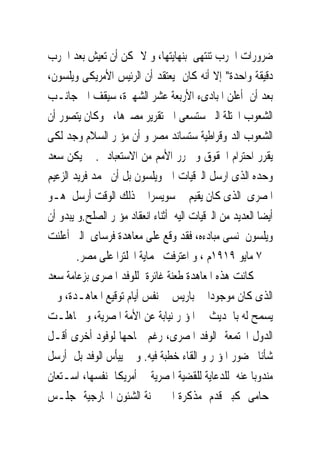 ‫ﺿﺮﻭﺭﺍﺕ ﺍﳊﺮﺏ ﺗﻨﺘﻬﻰ ﺑﻨﻬﺎﻳﺘﻬﺎ، ﻭ ﻻ ﳝﻜﻦ ﺃﻥ ﺗﻌﻴﺶ ﺑﻌﺪ ﺍﳊﺮﺏ‬
‫ﺩﻗﻴﻘﺔ ﻭﺍﺣﺪﺓ" ﺇﻻ ﺃﻧﻪ ﻛﺎﻥ ﻳﻌﺘﻘﺪ ﺃﻥ ﺍﻟﺮﺋﻴﺲ ﺍﻷﻣﺮﻳﻜﻰ ﻭﻳﻠﺴﻮﻥ،‬
‫ﺑﻌﺪ ﺃﻥ ﺃﻋﻠﻦ ﺍﳌﺒﺎﺩﻯﺀ ﺍﻷﺭﺑﻌﺔ ﻋﺸﺮ ﺍﻟﺸﻬﲑﺓ، ﺳﻴﻘﻒ ﺍﱃ ﺟﺎﻧـﺐ‬
‫ﺍﻟﺸﻌﻮﺏ ﺍﶈﺘﻠﺔ ﺍﻟﱴ ﺳﺘﺴﻌﻰ ﺍﱃ ﺗﻘﺮﻳﺮ ﻣﺼﲑﻫﺎ، ﻭﻛﺎﻥ ﻳﺘﺼﻮﺭ ﺃﻥ‬
‫ﺍﻟﺸﻌﻮﺏ ﺍﻟﺪﳝﻮﻗﺮﺍﻃﻴﺔ ﺳﺘﺴﺎﻧﺪ ﻣﺼﺮ ﻭ ﺃﻥ ﻣﺆﲤﺮ ﺍﻟﺴﻼﻡ ﻭﺟﺪ ﻟﻜﻰ‬
‫ﻳﻘﺮﺭ ﺍﺣﺘﺮﺍﻡ ﺍﳊﻘﻮﻕ ﻭ ﳛﺮﺭ ﺍﻷﻣﻢ ﻣﻦ ﺍﻻﺳﺘﻌﺒﺎﺩ . ﱂ ﻳﻜﻦ ﺳﻌﺪ‬
‫ﻭﺣﺪﻩ ﺍﻟﺬﻯ ﺍﺭﺳﻞ ﺍﻟﱪﻗﻴﺎﺕ ﺍﱃ ﻭﻳﻠﺴﻮﻥ ﺑﻞ ﺃﻥ ﳏﻤﺪ ﻓﺮﻳﺪ ﺍﻟﺰﻋﻴﻢ‬
‫ﺍﳌﺼﺮﻯ ﺍﻟﺬﻯ ﻛﺎﻥ ﻳﻘﻴﻢ ﰱ ﺳﻮﻳﺴﺮﺍ ﰱ ﺫﻟﻚ ﺍﻟﻮﻗﺖ ﺃﺭﺳﻞ ﻫـﻮ‬
‫ﺃﻳﻀﺎ ﺍﻟﻌﺪﻳﺪ ﻣﻦ ﺍﻟﱪﻗﻴﺎﺕ ﺍﻟﻴﻪ ﺃﺛﻨﺎﺀ ﺍﻧﻌﻘﺎﺩ ﻣﺆﲤﺮ ﺍﻟﺼﻠﺢ.ﻭ ﻳﺒﺪﻭ ﺃﻥ‬
‫ﻭﻳﻠﺴﻮﻥ ﻧﺴﻰ ﻣﺒﺎﺩﺀﻩ، ﻓﻘﺪ ﻭﻗﻊ ﻋﻠﻰ ﻣﻌﺎﻫﺪﺓ ﻓﺮﺳﺎﻯ ﺍﻟﱴ ﺃﻋﻠﻨﺖ‬
        ‫ﰱ ٧ ﻣﺎﻳﻮ ٩١٩١ﻡ ، ﻭ ﺍﻋﺘﺮﻓﺖ ﲝﻤﺎﻳﺔ ﺍﳒﻠﺘﺮﺍ ﻋﻠﻰ ﻣﺼﺮ.‬
‫ﻛﺎﻧﺖ ﻫﺬﻩ ﺍﳌﻌﺎﻫﺪﺓ ﻃﻌﻨﺔ ﻏﺎﺋﺮﺓ ﻟﻠﻮﻓﺪ ﺍﳌﺼﺮﻯ ﺑﺰﻋﺎﻣﺔ ﺳﻌﺪ‬
‫ﺍﻟﺬﻯ ﻛﺎﻥ ﻣﻮﺟﻮﺩﺍ ﰱ ﺑﺎﺭﻳﺲ ﰱ ﻧﻔﺲ ﺃﻳﺎﻡ ﺗﻮﻗﻴﻊ ﺍﳌﻌﺎﻫـﺪﺓ، ﻭ ﱂ‬
‫ﻳﺴﻤﺢ ﻟﻪ ﺑﺎﳊﺪﻳﺚ ﰱ ﺍﳌﺆﲤﺮ ﻧﻴﺎﺑﺔ ﻋﻦ ﺍﻷﻣﺔ ﺍﳌﺼﺮﻳﺔ، ﻭ ﲡﺎﻫﻠـﺖ‬
‫ﺍﻟﺪﻭﻝ ﺍ‪‬ﺘﻤﻌﺔ ﺍﻟﻮﻓﺪ ﺍﳌﺼﺮﻯ، ﺭﻏﻢ ﲰﺎﺣﻬﺎ ﻟﻮﻓﻮﺩ ﺃﺧﺮﻯ ﺃﻗـﻞ‬
‫ﺷﺄﻧﺎ ﲝﻀﻮﺭ ﺍﳌﺆﲤﺮ ﻭ ﺍﻟﻘﺎﺀ ﺧﻄﺒﺔ ﻓﻴﻪ. ﻭ ﱂ ﻳﻴﺄﺱ ﺍﻟﻮﻓﺪ ﺑﻞ ﺃﺭﺳﻞ‬
‫ﻣﻨﺪﻭﺑﺎ ﻋﻨﻪ ﻟﻠﺪﻋﺎﻳﺔ ﻟﻠﻘﻀﻴﺔ ﺍﳌﺼﺮﻳﺔ ﰱ ﺃﻣﺮﻳﻜﺎ ﻧﻔﺴﻬﺎ، ﺍﺳـﺘﻌﺎﻥ‬
‫ﲟﺤﺎﻣﻰ ﻛﺒﲑ ﻗﺪﻡ ﻣﺬﻛﺮﺓ ﺍﱃ ﳉﻨﺔ ﺍﻟﺸﺌﻮﻥ ﺍﳋﺎﺭﺟﻴﺔ ﲟﺠﻠـﺲ‬
 