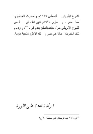 ‫ﺍﻟﺸﻴﻮﺥ ﺍﻷﻣﺮﻳﻜﻰ ﰱ ﺃﻏﺴﻄﺲ ٩١٩١ﻡ، ﻭ ﺃﺻﺪﺭﺕ ﺍﻟﻠﺠﻨﺔ ﻗﺮﺍﺭﺍ‬
‫ﻟﺼﺎﱀ ﻣﺼﺮ ، ﻭ ﰱ ﻣﺎﺭﺱ ٠٢٩١ﻡ ﺍﻧﺘﻬﻰ ﺍﻟﻨﻘـﺎﺵ ﰱ ﳎﻠـﺲ‬
‫ﺍﻟﺸﻴﻮﺥ ﺍﻷﻣﺮﻳﻜﻰ ﺣﻮﻝ ﻣﻌﺎﻫﺪﺓﺍﻟﺼﻠﺢ ﺑﻌﺪﻡ ﻗﺒﻮﳍﺎ ٨٥، ﻭ ﺭﻏـﻢ‬
 ‫ﺫﻟﻚ ﺍﺳﺘﻤﺮﺕ ﺍﳊﻤﺎﻳﺔ ﻋﻠﻰ ﻣﺼﺮ ﻭ ﱂ ﺗﻨﺘﻪ ﺍﻻ ﺑﺜﻮﺭﺓ ﺷﻌﺒﻴﺔ ﻋﺎﺭﻣﺔ.‬




 ‫ﺍﳌﺮﺃﺓ ﺷﺎﻫﺪﺓ ﻋﻠﻰ ﺍﻟﺜﻮﺭﺓ‬
                                                            ‫٨٥‬
                     ‫ﺜﻭﺭﺓ ٩١ ﻋﺒﺩ ﺍﻟﺭﺤﻤﻨﺎﻟﺭﺍﻓﻌﻰ ﺼﻔﺤﺔ ٠٥ ﺝ٢‬
 