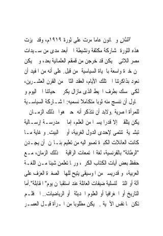 ‫ﺍﺗﻨﺎﻥ ﻭ ﲦﺎﻧﻮﻥ ﻋﺎﻣﺎ ﻣﺮﺕ ﻋﻠﻰ ﺛﻮﺭﺓ ٩١٩١ﻡ، ﻭﻗﺪ ﲤﻴﺰﺕ‬
‫ﻫﺬﻩ ﺍﻟﺜﻮﺭﺓ ﲟﺸﺎﺭﻛﺔ ﻣﻜﺜﻔﺔ ﻭﻧﺸﻴﻄﺔ ﺍﱃ ﺃﺑﻌﺪ ﻣﺪﻯ ﻣﻦ ﺳـﻴﺪﺍﺕ‬
‫ﻣﺼﺮ ﺍﻟﻼﺗﻰ ﱂ ﻳﻜﻦ ﻗﺪ ﺧﺮﺟﻦ ﻣﻦ ﻗﻤﻘﻢ ﺍﻟﻌﺜﻤﺎﻧﻴﺔ ﺑﻌﺪ، ﻭ ﱂ ﻳﻜﻦ‬
‫ﳍﻦ ﺧﱪﺓ ﻭﺍﺳﻌﺔ ﺑﺎﳊﻴﺎﺓ ﺍﻟﺴﻴﺎﺳﻴﺔ ﻣﻦ ﻗﺒﻞ. ﻋﻠﻰ ﺃﻧﻪ ﻣﻦ ﺍﳌﻔﻴﺪ ﺃﻥ‬
‫ﻧﻌﻮﺩ ﺑﺬﺍﻛﺮﺗﻨﺎ ﺍﱃ ﺗﻠﻚ ﺍﻷﻳﺎﻡ، ﺍﻟﻌﻘﺪ ﺍﻟﺜﺎﱏ ﻣﻦ ﺍﻟﻘﺮﻥ ﺍﻟﻌﺸـﺮﻳﻦ،‬
‫ﻟﻜﻰ ﳕﺴﻚ ﺑﻄﺮﻑ ﺍﳋﻴﻂ ﺍﻟﺬﻯ ﻣﺎﺯﺍﻝ ﻳﻜﺮ ﰱ ﺣﻴﺎﺗﻨﺎ ﺍﱃ ﺍﻟﻴﻮﻡ ﻭ‬
‫ﳓﺎﻭﻝ ﺃﻥ ﻧﻨﺴﺞ ﻣﻨﻪ ﺛﻮﺑﺎ ﻣﺘﻜﺎﻣﻼ ﻧﺴﻤﻴﻪ: ﺍﳌﺸـﺎﺭﻛﺔ ﺍﻟﺴﻴﺎﺳـﻴﺔ‬
‫ﻟﻠﻤﺮﺃﺓ ﺍﳌﺼﺮﻳﺔ .ﻭﻻﺑﺪ ﺃﻥ ﻧﺘﺬﻛﺮ ﺃﻧﻪ ﺣﱴ ﻫﻮﺍﱎ ﺫﻟﻚ ﺍﻟﺰﻣـﺎﻥ ﱂ‬
‫ﻳﻜﻦ ﻳﺘﻠﻘﲔ ﺇﻻ ﻗﺪﺭﺍ ﻳﺴﲑﺍ ﻣﻦ ﺍﻟﻌﻠﻢ، ﺇﻣﺎ ﰱ ﻣﺪﺭﺳـﺔ ﺇﺭﺳـﺎﻟﻴﺔ‬
‫ﺗﺒﺸﲑﻳﺔ ﺗﻨﺘﻤﻰ ﻹﺣﺪﻯ ﺍﻟﺪﻭﻝ ﺍﻟﻐﺮﺑﻴﺔ، ﺃﻭ ﰱ ﺍﻟﺒﻴﺖ. ﻭ ﻏﺎﻳﺔ ﻣـﺎ‬
‫ﻛﺎﻧﺖ ﺍﻟﻌﺎﺋﻼﺕ ﺍﻟﻜﺒﲑﺓ ﺗﺼﺒﻮ ﺍﻟﻴﻪ ﻣﻦ ﺗﻌﻠﻴﻢ ﺑﻨـﺎ‪‬ﻦ ﺃﻥ ‪‬ﻳﺠِـﺪﻥ‬
‫"ﺍﻟﺮﻃﺎﻧﺔ" ﺑﺎﻟﻔﺮﻧﺴﻴﺔ، ﻟﻐﺔ ﺍ‪‬ﺘﻤﻌﺎﺕ ﺍﻟﺮﺍﻗﻴﺔ ﰱ ﺫﻟﻚ ﺍﻟﺰﻣﺎﻥ، ﻣـﻊ‬
‫ﺣﻔﻆ ﺑﻌﺾ ﺁﻳﺎﺕ ﺍﻟﻜﺘﺎﺏ ﺍﻟﻜﺮﱘ، ﻭﺭﲟﺎ ﺗﻌﻠﻤﻦ ﺷﻴﺌﺎ ﻣـﻦ ﺍﻟﻠﻐـﺔ‬
‫ﺍﻟﻌﺮﺑﻴﺔ، ﻭ ﻗﺪﺭﻳﺴﲑ ﻣﻦ ﺍﳌﻮﺳﻴﻘﻰ ﻳﺘﻴﺢ ﻟﻠﻬﺎﱎ ﺍﻟﺼﻐﲑﺓ ﺍﻟﻌﺰﻑ ﻋﻠﻰ‬
‫ﺁﻟﺔ ﺃﻭ ﺍﺛﻨﺘﲔ ﻟﺘﺴﻠﻴﺔ ﺿﻴﻔﺎﺕ ﺍﻟﻌﺎﺋﻠﺔ ﻋﻨﺪ ﺍﺳﺘﻘﺒﺎﳍﻦ ﻳﻮﻡ" ﺍﳌﻘﺎﺑﻠﺔ".ﺃﻣﺎ‬
‫ﺍﻟﺘﺎﺭﻳﺦ ﺃﻭ ﺍﳉﻐﺮﺍﻓﻴﺎ ﺃﻭ ﺍﻟﻌﻠﻮﻡ ﺍﳊﺪﻳﺜﺔ ﺃﻭ ﺍﻟﺮﻳﺎﺿﻴﺎﺕ.. ﺍﱁ ﻓﻠـﻢ‬
‫ﺗﻜﻦ ﳍﺎ ﻧﻔﺲ ﺍﻷﳘﻴﺔ .ﱂ ﻳﻜﻦ ﻣﻄﻠﻮﺑﺎ ﻣﻦ ﺍﳌـﺮﺃﺓ ﻗﺒـﻞ ﺍﻟﻌﺼـﺮ‬
 