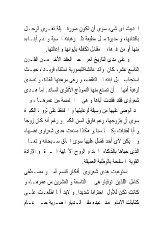 ‫ﺍﳊﺪﻳﺚ ﺃﻯ ﺷﻰﺀ ﺳﻮﻯ ﺃﻥ ﺗﻜﻮﻥ ﺻﻮﺭﺓ ﲨﻴﻠﺔ ﺗﻐـﺮﻯ ﺍﻟﺮﺟـﻞ‬
‫ﺑﺎﻗﺘﻨﺎﺋﻬﺎ، ﻭ ﻣﺪﻳﺮﺓ ﻣﱰﻝ ﻣﻄﻴﻌﺔ ﺗﻠﱮ ﺭﻏﺒﺎﺗﻪ ﺍﳊﺴﻴﺔ ﻭﲣﺪﻡ ﺃﺑﻨـﺎﺀﻩ‬
           ‫ﻣﻨﻬﺎ ﺃﻭ ﻣﻦ ﻏﲑﻫﺎ، ﰱ ﻣﻘﺎﺑﻞ ﺗﻜﻔﻠﻪ ﺑﺈﻳﻮﺍﺋﻬﺎ ﻭ ﺇﻋﺎﻟﺘﻬﺎ.‬
‫ﻭ ﻋﻠﻰ ﻣﺪﻯ ﺍﻟﺘﺎﺭﻳﺦ ﺍﻟﻌﺮﰉ ﺣﱴ ﺍﻟﻌﻘﺪ ﺍﻷﺧﲑ ﻣـﻦ ﺍﻟﻘـﺮﻥ‬
‫ﺍﻟﺘﺎﺳﻊ ﻋﺸﺮ، ﻛﺎﻥ ﻭﺍﻟﺪ ﻋﺎﺋﺸﺔﺍﻟﺘﻴﻤﻮﺭﻳﺔ ﺍﺳﺘﺜﻨﺎﺀ ﻓﺮﻳـﺪﺍ، ﺣﻴـﺚ‬
‫ﺍﺳﺘﺠﺎﺏ ﳌﻴﻞ ﺍﺑﻨﺘﻪ ﺍﱃ ﺍﻟﺘﺜﻘﻒ، ﻭ ﺭﻋﻰ ﻣﻮﻫﺒﺘﻬﺎ ﺍﻟﻔﺬﺓ، ﻭ ﺗﺼﺪﻯ‬
‫ﻟﺮﻏﺒﺔ ﺃﻣﻬﺎ ﰱ ﺃﻥ ﺗﺼﻨﻊ ﻣﻨﻬﺎ ﺍﻟﻨﻤﻮﺫﺝ ﺍﻷﻧﺜﻮﻯ ﺍﻟﺴﺎﺋﺪ. ﺃﻣﺎ ﻫـﺪﻯ‬
‫ﺷﻌﺮﺍﻭﻯ ﻓﻘﺪ ﻓﻘﺪﺕ ﺃﺑﺎﻫﺎ ﻭ ﻫﻰ ﰱ ﺍﳋﺎﻣﺴﺔ ﻣﻦ ﻋﻤﺮﻫـﺎ ، ﻭ ﱂ‬
‫ﳚﺪ ﺍﻟﻮﺻﻰ ﻋﻠﻴﻬﺎ ﻣﻦ ﻭﺳﻴﻠﺔ ﻟﺮﻋﺎﻳﺘﻬﺎ ﻭ ﺍﳊﻔﺎﻅ ﻋﻠﻰ ﺛﺮﻭ‪‬ﺎ ﺍﻟﻜﺒﲑﺓ‬
‫ﺳﻮﻯ ﺃﻥ ﻳﺘﺰﻭﺟﻬﺎ، ﺭﻏﻢ ﻓﺎﺭﻕ ﺍﻟﺴﻦ ﺍﻟﻜﺒﲑ ﻭ ﺭﻏﻢ ﺃﻧﻪ ﻛﺎﻥ ﺯﻭﺟﺎ‬
‫ﻭ ﺃﺑﺎ ﻟﻔﺘﻴﺎﺕ ﻳﻜﱪ‪‬ﺎ ﺳﻨﺎ.ﻭ ﻫﻜﺬﺍ ﺻﻨﻌﺖ ﻫﺪﻯ ﺷﻌﺮﺍﻭﻯ ﻧﻔﺴﻬﺎ،‬
‫ﻭ ﱂ ﻳﻜﻦ ﻷﻯ ﺃﺣﺪ ﻓﻀﻞ ﻋﻠﻴﻬﺎ ﺳﻮﻯ ﺍﳋﺎﻟﻖ ﺳـﺒﺤﺎﻧﻪ ﻭ ﺗﻌـﺎﱃ‬
‫ﺍﻟﺬﻯ ﺣﺒﺎﻫﺎ ﺑﺎﻟﺬﻛﺎﺀ ﺍﳊﺎﺩ ﻭ ﺍﻟﺮﻭﺡ ﺍﻷﳚﺎﺑﻴﺔ ﺍﳋـﲑﺓ ﻭ ﺍﻹﺭﺍﺩﺓ‬
                                 ‫ﺍﻟﻘﻮﻳﺔ ﺍﳌﺴﻠﺤﺔ ﺑﺎﻟﻮﻃﻨﻴﺔ ﺍﻟﻌﻤﻴﻘﺔ.‬
‫ﺍﺳﺘﻮﻋﺒﺖ ﻫﺪﻯ ﺷﻌﺮﺍﻭﻯ ﺃﻓﻜﺎﺭ ﻗﺎﺳﻢ ﺃﻣﲔ ﻭ ﻣﺼـﻄﻔﻰ‬
‫ﻛﺎﻣﻞ ﺍﻟﻠﺬﻳﻦ ﺗﻮﻓﻴﺎﻭ ﻫﻰ ﰱ ﺍﻟﺘﺎﺳﻌﺔ ﻭ ﺍﻟﻌﺸﺮﻳﻦ ﻣﻦ ﻋﻤﺮﻫـﺎ، ﻭ‬
‫ﻛﺎﻧﺖ ﺗﻜﻦ ﻟﻸﻭﻝ ﺍﺣﺘﺮﺍﻣﺎ ﺷﺪﻳﺪﺍ. ﻭ ﻻﺑﺪ ﺃ‪‬ﺎ ﺍﻃﻠﻌـﺖ ﻋﻠـﻰ‬
‫ﻛﺘﺎﺑﺎﺕ ﺍﻹﻣﺎﻡ ﳏﻤﺪ ﻋﺒﺪﻩ ﻣﻔﱴ ﺍﻟـﺪﻳﺎﺭ ﺍﳌﺼـﺮﻳﺔ ﺣـﱴ ﻋـﺎﻡ‬
 