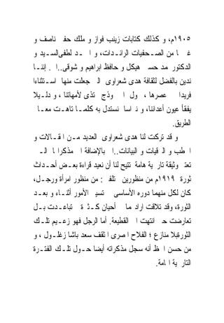 ‫٥٠٩١ﻡ، ﻭ ﻛﺬﻟﻚ ﻛﺘﺎﺑﺎﺕ ﺯﻳﻨﺐ ﻓﻮﺍﺯ ﻭ ﻣﻠﻚ ﺣﻔﲎ ﻧﺎﺻﻒ ﻭ‬
‫ﻏﲑﳘﺎ ﻣﻦ ﺍﻟﺼـﺤﻔﻴﺎﺕ ﺍﻟﺮﺍﺋـﺪﺍﺕ، ﻭ ﺍﲪـﺪ ﻟﻄﻔﻰﺍﻟﺴـﻴﺪ ﻭ‬
‫ﺍﻟﺪﻛﺘﻮﺭﳏﻤﺪ ﺣﺴﲔ ﻫﻴﻜﻞ ﻭ ﺣﺎﻓﻆ ﺍﺑﺮﺍﻫﻴﻢ ﻭ ﺷﻮﻗﻰ..ﺍﱁ. ﺇﻧﻨـﺎ‬
‫ﻧﺪﻳﻦ ﺑﺎﻟﻔﻀﻞ ﻟﺜﻘﺎﻓﺔ ﻫﺪﻯ ﺷﻌﺮﺍﻭﻯ ﺍﻟﱴ ﺟﻌﻠﺖ ﻣﻨﻬﺎ ﺍﺳـﺘﺜﻨﺎﺀﺍ‬
‫ﻓﺮﻳﺪﺍ ﰱ ﻋﺼﺮﻫﺎ ، ﲢﻮﻝ ﺍﱃ ﳕﻮﺫﺝ ﳛﺘﺬﻯ ﻷﻣﻬﺎﺗﻨﺎ ، ﻭ ﺩﻟـﻴﻼ‬
‫ﻳﻔﻘﺄ ﻋﻴﻮﻥ ﺃﻋﺪﺍﺋﻨﺎ، ﻭ ﻧﱪﺍﺳﺎ ﻧﺴﺘﺪﻝ ﺑﻪ ﻛﻠﻤـﺎ ﺗﺎﻫـﺖ ﻣﻌـﺎﱂ‬
                                                  ‫ﺍﻟﻄﺮﻳﻖ.‬
‫ﻭ ﻗﺪ ﺗﺮﻛﺖ ﻟﻨﺎ ﻫﺪﻯ ﺷﻌﺮﺍﻭﻯ ﺍﻟﻌﺪﻳﺪ ﻣـﻦ ﺍﳌﻘـﺎﻻﺕ ﻭ‬
‫ﺍﳋﻄﺐ ﻭ ﺍﻟﱪﻗﻴﺎﺕ ﻭ ﺍﻟﺒﻴﺎﻧﺎﺕ..ﺍﱁ ﺑﺎﻹﺿﺎﻓﺔ ﺍﱃ ﻣﺬﻛﺮﺍ‪‬ﺎ ﺍﻟـﱴ‬
‫ﺗﻌﺘﱪ ﻭﺛﻴﻘﺔ ﺗﺎﺭﳜﻴﺔ ﻫﺎﻣﺔ ﺗﺘﻴﺢ ﻟﻨﺎ ﺃﻥ ﻧﻌﻴﺪ ﻗﺮﺍﺀﺓ ﺑﻌـﺾ ﺃﺣـﺪﺍﺙ‬
‫ﺛﻮﺭﺓ ٩١٩١ﻡ ﻣﻦ ﻣﻨﻈﻮﺭﻳﻦ ﳐﺘﻠﻔﲔ: ﻣﻦ ﻣﻨﻈﻮﺭ ﺍﻣﺮﺃﺓ ﻭﺭﺟـﻞ،‬
‫ﻛﺎﻥ ﻟﻜﻞ ﻣﻨﻬﻤﺎ ﺩﻭﺭﻩ ﺍﻷﺳﺎﺳﻰ ﰱ ﺗﺴﻴﲑ ﺍﻷﻣﻮﺭ ﺃﺛﻨـﺎﺀ ﻭ ﺑﻌـﺪ‬
‫ﺍﻟﺜﻮﺭﺓ، ﻭﻗﺪ ﺗﻼﻗﺖ ﺍﺭﺍﺩ‪‬ﻤﺎ ﰱ ﺃﺣﻴﺎﻥ ﻛـﺜﲑﺓ ﰒ ﺗﺒﺎﻋـﺪﺕ ﺑـﻞ‬
‫ﺗﻌﺎﺭﺿﺖ ﺣﱴ ﺍﻧﺘﻬﺖ ﺍﱃ ﺍﻟﻘﻄﻴﻌﺔ. ﺃﻣﺎ ﺍﻟﺮﺟﻞ ﻓﻬﻮ ﺯﻋـﻴﻢ ﺗﻠـﻚ‬
‫ﺍﻟﺜﻮﺭﺓﺑﻼ ﻣﻨﺎﺯﻉ ؛ ﺍﻟﻔﻼﺡ ﺍﳌﺼﺮﻯ ﺍﳌﺜﻘﻒ ﺳﻌﺪ ﺑﺎﺷﺎ ﺯﻏﻠـﻮﻝ ، ﻭ‬
‫ﻣﻦ ﺣﺴﻦ ﺍﳊﻆ ﺃﻧﻪ ﺳﺠﻞ ﻣﺬﻛﺮﺍﺗﻪ ﺃﻳﻀﺎ ﺣـﻮﻝ ﺗﻠـﻚ ﺍﻟﻔﺘـﺮﺓ‬
                                           ‫ﺍﻟﺘﺎﺭﳜﻴﺔ ﺍﳍﺎﻣﺔ.‬
 