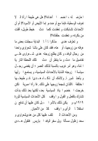 ‫ﺍﳌﻌﺎﺭﺿﲔ ﻟﻪ ، ﺍﳌﻨﻀﻤﲔ ﺍﱃ ﺃﻋﺪﺍﺋﻪ؟! ﻫﻞ ﻫﻰ ﻃﺒﻴﻌﺔ ﺍﳌﺮﺃﺓ ﺍﻟﱴ ﻻ‬
‫ﺗﻌﺮﻑ ﺍﻟﻮﺳﻄﻴﺔ، ﻓﺈﻣﺎ ﻣﻊ ﺃﻭ ﺿﺪ،ﻭ ﺇﻣﺎ ﺍﻷﺑﻴﺾ ﺃﻭ ﺍﻷﺳﻮﺩ؟! ﺃﻡ ﺃﻥ‬
‫ﺍﻷﺣﺪﺍﺙ ﺗﺸﺎﺑﻜﺖ ﻭ ﺗﻌﻘﺪﺕ ﻛﻤﺎ ﳛﺪﺙ ﰱ ﺧﻴﻂ ﻃﻮﻳﻞ، ﺃﻓﻠﺖ‬
                              ‫ﻣﻦ ﺑﻜﺮﺗﻪ، ﻭ ﺗﻌﻘﺪﺕ ﺣﻠﻘﺎﺗﻪ؟!‬
‫ﻭ ﺗﻌﺘﺮﻑ ﻫﺪﻯ ﰱ ﻣﺬﻛﺮﺍ‪‬ﺎ ﺃ‪‬ﺎ ﰱﺍﻟﺒﺪﺍﻳﺔ ﺳﺠﻠﺖ ﺑﻌﺾ ﻣﺎ‬
‫ﻋﺮﻓﺘﻪ ﻣﻦ ﺯﻭﺟﻬﺎ، ﺃﻭ ﲰﻌﺘﻪ، ﻓﻘﺪ ﻛﺎﻥ ﻋﻠﻰ ﺑﺎﺷﺎ ﺷﻌﺮﺍﻭﻯ ﻭﺍﺣﺪﺍ‬
‫ﻣﻦ ﺭﺟﺎﻝ ﺍﻟﻮﻓﺪ، ﻭ ﻛﺎﻥ ﻳﻄﻠﻊ ﺯﻭﺟﺘﻪ ﻫﺪﻯ ﺷـﻌﺮﺍﻭﻯ ﻋﻠـﻰ‬
‫ﺗﻔﺎﺻﻴﻞ ﻣﺎ ﳛﺪﺙ ﻭ ﻣﺎ ﻳﻨﺘﻈﺮ ﺃﻥ ﳛﺪﺙ ﰱ ﺗﻠﻚ ﺍﻟﻠﺤﻈﺔ ﺍﻟﺘﺎﺭﳜﻴﺔ‬
‫ﺍﳍﺎﻣﺔ، ﻭﻫﻮ ﺃﻣﺮ ﻏﺮﻳﺐ ﺑﺎﻟﻨﺴﺒﺔ ﻟﺬﻟﻚ ﺍﻟﻌﺼﺮ ؛ ﺃﻥ ﻳﻔﻀﻰ ﺭﺟـﻞ‬
‫ﺳﻴﺎﺳﺔ ﺍﱃ ﺯﻭﺟﺘﻪ ﺍﻟﺸﺎﺑﺔ ﺑﺎﻷﺣﺪﺍﺙ ﺍﻟﺴﻴﺎﺳﻴﺔ، ﻭ ﻳﺴﺘﻤﻊ ﺍﱃ ﺭﺃﻳﻬﺎ‬
‫ﻭ ﻳﺄﺧﺬ ﲟﺸﻮﺭ‪‬ﺎ. ﻭﻻﺷﻚ ﺃﻥ ﺫﻛـﺎﺀ ﻫـﺪﻯﺍﳊﺎﺩ ﻭ ﻃﺒﻴﻌﺘـﻬﺎ‬
‫ﺍﳌﺨﺘﻠﻔﺔ ﳘﺎﺍﻟﻠﺬﺍﻥ ﺷﺠﻌﺎ ﺯﻭﺟﻬﺎ ﻋﻠﻰ ﺫﻟﻚ. ﻓﺎﳌﺮﺃﺓ ﺍﳌﺼﺮﻳﺔ ﱂ ﺗﻜﻦ‬
‫ﺧﺮﺟﺖ ﺍﱃ ﺧﻀﻢ ﺍﳊﻴﺎﺓ ﺍﻟﺴﻴﺎﺳﻴﺔ ﺑﻌﺪ، ﻟﻜﻨﻬﺎ ﺑﻌﺪ ﺫﻟﻚ ﺑﺪﺃﺕ‬
‫ﺗﺸﺎﺭﻙ ﺑﺎﻟﻔﻌﻞ ﻭ ﺍﻟﻘﻮﻝ ﻭ ﺍﳌﻮﻗﻒ ﰱ ﻛﻞ ﺍﻷﺣﺪﺍﺙ ﺍﻟﺴﻴﺎﺳﻴﺔ ﻟﺜﻮﺭﺓ‬
‫٩١٩١ﻡ، ﻭ ﱂ ﻳﻜﻦ ﺫﻟﻚ ﺑﺎﻷﻣﺮ ﺍﳍﲔ، ﺑﻞ ﻛﺎﻥ ﻋﻠﻴﻬﺎ ﺃﻥ ﺗﺪﻓﻊ ﲦﻦ‬
               ‫ﺍﺳﺘﻘﻼﳍﺎ ﰱ ﺍﻟﺮﺃﻯ ﻭ ﺍﳌﻮﻗﻒ ﰱ ﻛﺜﲑ ﻣﻦ ﺍﻷﺣﻴﺎﻥ.‬
‫ﻭﻣﻦ ﺍﻷﺣﺪﺍﺙ ﺍﻟﱴ ﳜﺘﻠﻒ ﻋﻠﻴﻬﺎ ﻛﻞ ﻣﻦ ﻫﺪﻯﺷﻌﺮﺍﻭﻯ ﻭ‬
‫ﺳﻌﺪ ﺯﻏﻠﻮﻝ ﻣﺴﺄﻟﺔ ﲤﻮﻳﻞ ﺳﻔﺮ ﺍﻟﻮﻓﺪ ﺍﱃ ﺑﺎﺭﻳﺲ. ﻓﺘﻘﻮﻝ ﻫـﺪﻯ‬
 