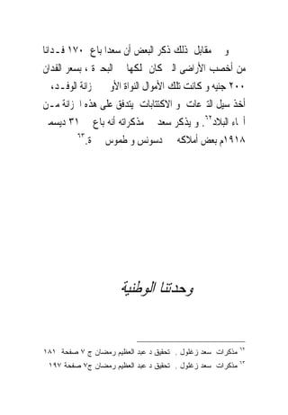 ‫ﻭ ﰱ ﻣﻘﺎﺑﻞ ﺫﻟﻚ ﺫﻛﺮ ﺍﻟﺒﻌﺾ ﺃﻥ ﺳﻌﺪﺍ ﺑﺎﻉ ٠٧١ ﻓـﺪﺍﻧﺎ‬
‫ﻣﻦ ﺃﺧﺼﺐ ﺍﻷﺭﺍﺿﻰ ﺍﻟﱴ ﻛﺎﻥ ﳝﻠﻜﻬﺎ ﰱ ﺍﻟﺒﺤﲑﺓ ، ﺑﺴﻌﺮ ﺍﻟﻔﺪﺍﻥ‬
‫٠٠٢ ﺟﻨﻴﻪ ﻭ ﻛﺎﻧﺖ ﺗﻠﻚ ﺍﻷﻣﻮﺍﻝ ﺍﻟﻨﻮﺍﺓ ﺍﻷﻭﱃ ﳋﺰﺍﻧﺔ ﺍﻟﻮﻓـﺪ، ﰒ‬
‫ﺃﺧﺬ ﺳﻴﻞ ﺍﻟﺘﱪﻋﺎﺕ ﻭ ﺍﻻﻛﺘﺘﺎﺑﺎﺕ ﻳﺘﺪﻓﻖ ﻋﻠﻰ ﻫﺬﻩ ﺍﳋﺰﺍﻧﺔ ﻣـﻦ‬
‫ﺃﳓﺎﺀ ﺍﻟﺒﻼﺩ٢٦. ﻭ ﻳﺬﻛﺮ ﺳﻌﺪ ﰱ ﻣﺬﻛﺮﺍﺗﻪ ﺃﻧﻪ ﺑﺎﻉ ﰱ ١٣ ﺩﻳﺴﻤﱪ‬
          ‫٣٦‬
             ‫٨١٩١ﻡ ﺑﻌﺾ ﺃﻣﻼﻛﻪ ﰱ ﺩﺳﻮﻧﺲ ﻭ ﻃﻤﻮﺱ ﲝﲑﺓ.‬




                      ‫ﻭﺣﺪﺗﻨﺎ ﺍﻟﻮﻃﻨﻴﺔ‬

                                                           ‫٢٦‬
‫ﻤﺫﻜﺭﺍﺕ ﺴﻌﺩ ﺯﻏﻠﻭل . ﺘﺤﻘﻴﻕ ﺩ ﻋﺒﺩ ﺍﻟﻌﻅﻴﻡ ﺭﻤﻀﺎﻥ ﺝ ٧ ﺼﻔﺤﺔ ١٨١‬
                                                           ‫٣٦‬
 ‫ﻤﺫﻜﺭﺍﺕ ﺴﻌﺩ ﺯﻏﻠﻭل . ﺘﺤﻘﻴﻕ ﺩ ﻋﺒﺩ ﺍﻟﻌﻅﻴﻡ ﺭﻤﻀﺎﻥ ﺝ٧ ﺼﻔﺤﺔ ٧٩١‬
 