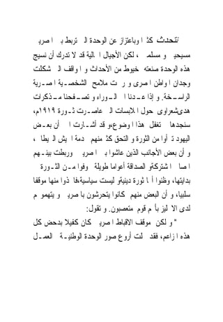 ‫ﻧﺘﺤﺪﺙ ﻛﺜﲑﺍ ﻭﺑﺎﻋﺘﺰﺍﺯ ﻋﻦ ﺍﻟﻮﺣﺪﺓ ﺍﻟﱴ ﺗﺮﺑﻂ ﺑﲔ ﺍﳌﺼﺮﻳﲔ‬
‫ﻣﺴﻴﺤﻴﲔ ﻭ ﻣﺴﻠﻤﲔ ، ﻟﻜﻦ ﺍﻷﺟﻴﺎﻝ ﺍﳊﺎﻟﻴﺔ ﻗﺪ ﻻ ﺗﺪﺭﻙ ﺃﻥ ﻧﺴﻴﺞ‬
‫ﻫﺬﻩ ﺍﻟﻮﺣﺪﺓ ﺻﻨﻌﺘﻪ ﺧﻴﻮﻁ ﻣﻦ ﺍﻷﺣﺪﺍﺙ ﻭ ﺍﳌﻮﺍﻗﻒ ﺍﻟﱴ ﺷﻜﻠﺖ‬
‫ﻭﺟﺪﺍﻥ ﺍﳌﻮﺍﻃﻦ ﺍﳌﺼﺮﻯ ﻭ ﺭﲰﺖ ﻣﻼﻣﺢ ﺍﻟﺸﺨﺼـﻴﺔ ﺍﳌﺼـﺮﻳﺔ‬
‫ـﺨﺔ. ﻭ ﺇﺫﺍ ـﺪﻧﺎ ﺍﱃ ـﻮﺭﺍﺀ ﻭ ـﻔﺤﻨﺎ ـﺬﻛﺮﺍﺕ‬
        ‫ﻣـ‬      ‫ﺗﺼـ‬         ‫ﺍﻟـ‬       ‫ﻋـ‬            ‫ﺍﻟﺮﺍﺳـ‬
‫ﻫﺪﻯﺷﻌﺮﺍﻭﻯ ﺣﻮﻝ ﺍﳌﻼﺑﺴﺎﺕ ﺍﻟﱴ ﻋﺎﺻـﺮﺕ ﺛـﻮﺭﺓ ٩١٩١ﻡ،‬
‫ﺳﻨﺠﺪﻫﺎ ﱂ ﺗﻐﻔﻞ ﻫﺬﺍ ﺍﳌﻮﺿﻮﻉ،ﻭ ﻗﺪ ﺃﺷـﺎﺭﺕ ﺍﱃ ﺃﻥ ﺑﻌـﺾ‬
‫ﺍﻟﻴﻬﻮﺩ ﺗﱪﺃﻭﺍ ﻣﻦ ﺍﻟﺜﻮﺭﺓ ﻭ ﺍﻟﺘﺤﻖ ﻛﺜﲑﻣﻨﻬﻢ ﲞﺪﻣﺔ ﺍﳉﻴﺶ ﺍﻟﱪﻳﻄﺎﱏ،‬
‫ﻭ ﺃﻥ ﺑﻌﺾ ﺍﻷﺟﺎﻧﺐ ﺍﻟﺬﻳﻦ ﻋﺎﺷﻮﺍ ﺑﲔ ﺍﳌﺼﺮﻳﲔ ﻭﺭﺑﻄﺖ ﺑﻴﻨـﻬﻢ‬
‫ﺍﳌﺼﺎﱀ ﺍﳌﺸﺘﺮﻛﺔﻭ ﺍﻟﺼﺪﺍﻗﺔ ﺃﻋﻮﺍﻣﺎ ﻃﻮﻳﻠﺔ ﲣﻮﻓﻮﺍ ﻣـﻦ ﺍﻟﺜـﻮﺭﺓ ﰱ‬
‫ﺑﺪﺍﻳﺘﻬﺎ، ﻭﻇﻨﻮﺍ ﺃ‪‬ﺎ ﺛﻮﺭﺓ ﺩﻳﻨﻴﺔﻭ ﻟﻴﺴﺖ ﺳﻴﺎﺳﻴﺔ،ﻓﺎﲣﺬﻭﺍ ﻣﻨﻬﺎ ﻣﻮﻗﻔﺎ‬
‫ﺳﻠﺒﻴﺎ، ﻭ ﺃﻥ ﺍﻟﺒﻌﺾ ﻣﻨﻬﻢ ﻛﺎﻧﻮﺍ ﻳﺘﺤﺮﺷﻮﻥ ﺑﺎﳌﺼﺮﻳﲔ ﻭ ﻳﺘﻬﻤﻮ‪‬ﻢ‬
                    ‫ﻟﺪﻯ ﺍﻻﳒﻠﻴﺰ ﺑﺄ‪‬ﻢ ﻗﻮﻡ ﻣﺘﻌﺼﺒﻮﻥ. ﻭ ﺗﻘﻮﻝ:‬
‫" ﻭ ﻟﻜﻦ ﻣﻮﻗﻒ ﺍﻻﻗﺒﺎﻁ ﺍﳌﺼﺮﻳﲔ ﻛﺎﻥ ﻛﻔﻴﻼ ﺑﺪﺣﺾ ﻛﻞ‬
‫ﻫﺬﻩ ﺍﳌﺰﺍﻋﻢ، ﻓﻘﺪ ﲡﻠﺖ ﺃﺭﻭﻉ ﺻﻮﺭ ﺍﻟﻮﺣﺪﺓ ﺍﻟﻮﻃﻨﻴـﺔ ﰱﺍﻟﻌﻤـﻞ‬
 