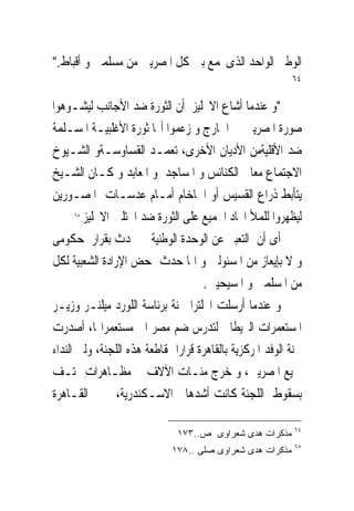 ‫ﺍﻟﻮﻃﲎ ﺍﻟﻮﺍﺣﺪ ﺍﻟﺬﻯﳚﻤﻊ ﺑﲔ ﻛﻞ ﺍﳌﺼﺮﻳﲔ ﻣﻦ ﻣﺴﻠﻤﲔ ﻭ ﺃﻗﺒﺎﻁ."‬
                                                           ‫٤٦‬

‫"ﻭ ﻋﻨﺪﻣﺎ ﺃﺷﺎﻉ ﺍﻻﳒﻠﻴﺰ ﺃﻥ ﺍﻟﺜﻮﺭﺓ ﺿﺪ ﺍﻷﺟﺎﻧﺐ ﻟﻴﺸـﻮﻫﻮﺍ‬
‫ﺻﻮﺭﺓ ﺍﳌﺼﺮﻳﲔ ﰱ ﺍﳋﺎﺭﺝ ﻭ ﺯﻋﻤﻮﺍ ﺃ‪‬ﺎ ﺛﻮﺭﺓ ﺍﻷﻏﻠﺒﻴـﺔ ﺍﳌﺴـﻠﻤﺔ‬
‫ﺿﺪ ﺍﻷﻗﻠﻴﺔﻣﻦ ﺍﻷﺩﻳﺎﻥ ﺍﻷﺧﺮﻯ، ﺗﻌﻤـﺪ ﺍﻟﻘﺴﺎﻭﺳـﺔﻭ ﺍﻟﺸـﻴﻮﺥ‬
‫ﺍﻻﺟﺘﻤﺎﻉ ﻣﻌﺎ ﰱﺍﻟﻜﻨﺎﺋﺲ ﻭ ﺍﳌﺴﺎﺟﺪ ﻭ ﺍﳌﻌﺎﺑﺪ ﻭ ﻛـﺎﻥ ﺍﻟﺸـﻴﺦ‬
‫ﻳﺘﺄﺑﻂ ﺫﺭﺍﻉ ﺍﻟﻘﺴﻴﺲ ﺃﻭ ﺍﳊﺎﺧﺎﻡ ﺃﻣـﺎﻡ ﻋﺪﺳـﺎﺕ ﺍﳌﺼـﻮﺭﻳﻦ‬
       ‫٥٦‬
          ‫ﻟﻴﻈﻬﺮﻭﺍ ﻟﻠﻤﻸ ﺍﲢﺎﺩ ﺍﳉﻤﻴﻊ ﻋﻠﻰ ﺍﻟﺜﻮﺭﺓ ﺿﺪ ﺍﶈﺘﻠﲔ ﺍﻻﳒﻠﻴﺰ.‬

‫ﺃﻯ ﺃﻥ ﺍﻟﺘﻌﺒﲑ ﻋﻦ ﺍﻟﻮﺣﺪﺓ ﺍﻟﻮﻃﻨﻴﺔ ﱂ ﳛﺪﺙ ﺑﻘﺮﺍﺭ ﺣﻜﻮﻣﻰ‬
‫ﻭ ﻻ ﺑﺈﻳﻌﺎﺯ ﻣﻦ ﺍﳌﺴﺌﻮﻟﲔ ﻭ ﺍﳕﺎ ﺣﺪﺙ ﲟﺤﺾ ﺍﻹﺭﺍﺩﺓ ﺍﻟﺸﻌﺒﻴﺔ ﻟﻜﻞ‬
                                      ‫ﻣﻦ ﺍﳌﺴﻠﻤﲔ ﻭ ﺍﳌﺴﻴﺤﻴﲔ.‬
‫ﻭ ﻋﻨﺪﻣﺎ ﺃﺭﺳﻠﺖ ﺍﳒﻠﺘﺮﺍ ﳉﻨﺔ ﺑﺮﺋﺎﺳﺔ ﺍﻟﻠﻮﺭﺩ ﻣﻴﻠﻨـﺮ ﻭﺯﻳـﺮ‬
‫ﺍﳌﺴﺘﻌﻤﺮﺍﺕ ﺍﻟﱪﻳﻄﺎﱏ ﻟﺘﺪﺭﺱ ﺿﻢ ﻣﺼﺮ ﺍﱃ ﻣﺴﺘﻌﻤﺮﺍ‪‬ﺎ، ﺃﺻﺪﺭﺕ‬
‫ﳉﻨﺔ ﺍﻟﻮﻓﺪ ﺍﳌﺮﻛﺰﻳﺔ ﺑﺎﻟﻘﺎﻫﺮﺓ ﻗﺮﺍﺭﺍ ﲟﻘﺎﻃﻌﺔ ﻫﺬﻩ ﺍﻟﻠﺠﻨﺔ، ﻭﻟﱮ ﺍﻟﻨﺪﺍﺀ‬
‫ﲨﻴﻊ ﺍﳌﺼﺮﻳﲔ، ﻭ ﺧﺮﺝ ﻣﺌـﺎﺕ ﺍﻵﻻﻑ ﰱ ﻣﻈـﺎﻫﺮﺍﺕ ‪‬ﺘـﻒ‬
‫ﺑﺴﻘﻮﻁ ﺍﻟﻠﺠﻨﺔ ﻛﺎﻧﺖ ﺃﺷﺪﻫﺎﰱ ﺍﻻﺳـﻜﻨﺪﺭﻳﺔ، ﰒ ﰱ ﺍﻟﻘـﺎﻫﺮﺓ‬

                                                            ‫٤٦‬
                               ‫ﻤﺫﻜﺭﺍﺕ ﻫﺩﻯ ﺸﻌﺭﺍﻭﻯ ﺹ..٣٧١‬
                                                            ‫٥٦‬
                             ‫ﻤﺫﻜﺭﺍﺕ ﻫﺩﻯ ﺸﻌﺭﺍﻭﻯ ﺼﻠﻰ ..٨٧١‬
 