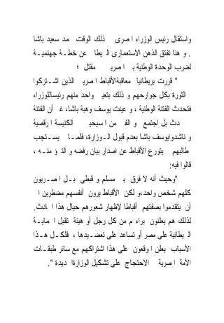 ‫ﻭﺍﺳﺘﻘﺎﻝ ﺭﺋﻴﺲ ﺍﻟﻮﺯﺭﺍﺀ ﺍﳌﺼﺮﻯ ﰱ ﺫﻟﻚ ﺍﻟﻮﻗﺖ ﳏﻤﺪ ﺳﻌﻴﺪ ﺑﺎﺷﺎ‬
‫. ﻭ ﻫﻨﺎ ﺗﻔﺘﻖ ﺍﻟﺬﻫﻦ ﺍﻻﺳﺘﻌﻤﺎﺭﻯ ﺍﻟﱪﻳﻄﺎﱏ ﻋﻦ ﺧﻄـﺔ ﺟﻬﻨﻤﻴـﺔ‬
                 ‫ﻟﻀﺮﺏ ﺍﻟﻮﺣﺪﺓ ﺍﻟﻮﻃﻨﻴﺔ ﺑﲔ ﺍﳌﺼﺮﻳﲔ ﰱ ﻣﻘﺘﻞ ؛‬
‫" ﻗﺮﺭﺕ ﺑﺮﻳﻄﺎﻧﻴﺎ ﻣﻌﺎﻗﺒﺔﺍﻷﻗﺒﺎﻁ ﺍﳌﺼﺮﻳﲔ ﺍﻟﺬﻳﻦ ﺍﺷـﺘﺮﻛﻮﺍ‬
‫ﰱﺍﻟﺜﻮﺭﺓ ﺑﻜﻞ ﺟﻮﺍﺭﺣﻬﻢ ﻭ ﺫﻟﻚ ﺑﺘﻌﻴﲔ ﻭﺍﺣﺪ ﻣﻨﻬﻢ ﺭﺋﻴﺴﺎﻟﻠﻮﺯﺭﺍﺀ‬
‫ﻓﺘﺤﺪﺙ ﺍﻟﻔﺘﻨﺔ ﺍﻟﻮﻃﻨﻴﺔ ، ﻭ ﻋﻴﻨﺖ ﻳﻮﺳﻒ ﻭﻫﺒﺔ ﺑﺎﺷﺎ، ﻏﲑ ﺃﻥ ﺍﻟﻔﺘﻨﺔ‬
‫ﱂ ﲢﺪﺙ ﺑﻞ ﺍﺟﺘﻤﻊ ﳓﻮ ﺍﻟﻔﲔ ﻣﻦ ﺍﳌﺴﻴﺤﻴﲔ ﰱ ﺍﻟﻜﻨﻴﺴﺔ ﺍﳌﺮﻗﺼﻴﺔ‬
‫ﻭ ﻧﺎﺷﺪﻭﺍﻳﻮﺳﻒ ﺑﺎﺷﺎ ﺑﻌﺪﻡ ﻗﺒﻮﻝ ﺍﻟـﻮﺯﺍﺭﺓ، ﻓﻠﻤـﺎ ﱂ ﻳﺴـﺘﺠﺐ‬
‫ﳌﻄﺎﻟﺒﻬﻢ ﱂ ﻳﺘﻮﺭﻉ ﺍﻷﻗﺒﺎﻁ ﻋﻦ ﺍﺻﺪﺍﺭ ﺑﻴﺎﻥ ﺭﻓﻀﻪ ﻭ ﺍﻟﺘﱪﺅ ﻣﻨـﻪ ،‬
                                                    ‫ﻗﺎﻟﻮﺍ ﻓﻴﻪ:‬
‫"ﻭﺣﻴﺚ ﺃﻧﻪ ﻻ ﻓﺮﻕ ﺑﲔ ﻣﺴﻠﻢ ﻭ ﻗﺒﻄﻰ ﺑـﻞ ﺍﳌﺼـﺮﻳﻮﻥ‬
‫ﻛﻠﻬﻢ ﺷﺨﺺ ﻭﺍﺣﺪ،ﻭ ﻟﻜﻦ ﺍﻷﻗﺒﺎﻁ ﻳﺮﻭﻥ ﺃﻧﻔﺴﻬﻢ ﻣﻀﻄﺮﻳﻦ ﺍﱃ‬
‫ﺃﻥ ﻳﺘﻘﺪﻣﻮﺍ ﺑﺼﻔﺘﻬﻢ ﺃﻗﺒﺎﻃﺎ ﻹﻇﻬﺎﺭ ﺷﻌﻮﺭﻫﻢ ﺣﻴﺎﻝ ﻫﺬﺍ ﺍﳊﺎﺩﺙ.‬
‫ﻟﺬﻟﻚ ﻫﻢ ﻳﻌﻠﻨﻮﻥ ﺑﺮﺍﺀ‪‬ﻢ ﻣﻦ ﻛﻞ ﺭﺟﻞ ﺃﻭ ﻫﻴﺌﺔ ﺗﻘﺒﻞ ﺍﳊﻤﺎﻳـﺔ‬
‫ﺍﻟﱪﻳﻄﺎﻧﻴﺔ ﻋﻠﻰ ﻣﺼﺮ ﺃﻭ ﺗﺴﺎﻋﺪ ﻋﻠﻰ ﺗﻌﻀـﻴﺪﻫﺎ ، ﻓﻠﻜـﻞ ﻫـﺬﺍ‬
‫ﺍﻷﺳﺒﺎﺏ ﻳﻌﻠﻦ ﺍﳌﻮﻗﻌﻮﻥ ﻋﻠﻰ ﻫﺬﺍ ﺍﺷﺘﺮﺍﻛﻬﻢ ﻣﻊ ﺳﺎﺋﺮ ﻃﺒﻘـﺎﺕ‬
       ‫ﺍﻷﻣﺔ ﺍﳌﺼﺮﻳﺔ ﰱ ﺍﻻﺣﺘﺠﺎﺝ ﻋﻠﻰ ﺗﺸﻜﻴﻞ ﺍﻟﻮﺯﺍﺭﺓﺍﳉﺪﻳﺪﺓ ".‬
 