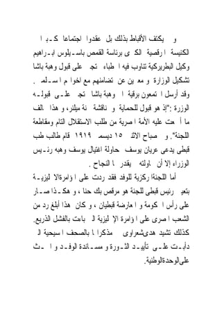 ‫ﻭ ﱂ ﻳﻜﺘﻒ ﺍﻷﻗﺒﺎﻁ ﺑﺬﻟﻚ ﺑﻞ ﻋﻘﺪﻭﺍ ﺍﺟﺘﻤﺎﻋﺎ ﻛـﺒﲑﺍ ﰱ‬
‫ﺍﻟﻜﻨﻴﺴﺔ ﺍﳌﺮﻗﺼﻴﺔ ﺍﻟﻜﱪﻯ ﺑﺮﺋﺎﺳﺔ ﺍﻟﻘﻤﺺ ﺑﺎﺳـﻴﻠﻮﺱ ﺍﺑـﺮﺍﻫﻴﻢ‬
‫ﻭﻛﻴﻞ ﺍﻟﺒﻄﺮﻳﺮﻛﻴﺔ ﺗﻨﺎﻭﺏ ﻓﻴﻪ ﺍﳋﻄﺒﺎﺀ ﳏﺘﺠﲔ ﻋﻠﻰ ﻗﺒﻮﻝ ﻭﻫﺒﺔ ﺑﺎﺷﺎ‬
‫ﺗﺸﻜﻴﻞ ﺍﻟﻮﺯﺍﺭﺓ ﻭ ﻣﻌﱪﻳﻦ ﻋﻦ ﺗﻀﺎﻣﻨﻬﻢ ﻣﻊ ﺍﺧﻮﺍ‪‬ﻢ ﺍﳌﺴـﻠﻤﲔ.‬
‫ﻭﻗﺪ ﺃﺭﺳﻞ ﺍ‪‬ﺘﻤﻌﻮﻥ ﺑﺮﻗﻴﺔ ﺍﱃ ﻭﻫﺒﺔ ﺑﺎﺷﺎ ﳏﺘﺠﲔ ﻋﻠـﻰ ﻗﺒﻮﻟـﻪ‬
‫ﺍﻟﻮﺯﺭﺓ :"ﺇﺫ ﻫﻮ ﻗﺒﻮﻝ ﻟﻠﺤﻤﺎﻳﺔ ﻭ ﳌﻨﺎﻗﺸﺔ ﳉﻨﺔ ﻣﻴﻠﻨﺮ، ﻭ ﻫﺬﺍ ﳜﺎﻟﻒ‬
‫ﻣﺎ ﺃﲨﻌﺖ ﻋﻠﻴﻪ ﺍﻷﻣﺔ ﺍﳌﺼﺮﻳﺔ ﻣﻦ ﻃﻠﺐ ﺍﻻﺳﺘﻘﻼﻝ ﺍﻟﺘﺎﻡ ﻭﻣﻘﺎﻃﻌﺔ‬
‫ﺍﻟﻠﺠﻨﺔ". ﻭ ﰱﺻﺒﺎﺡ ﺍﻻﺛﻨﲔ ٥١ ﺩﻳﺴﻤﱪ ٩١٩١ ﻗﺎﻡ ﻃﺎﻟﺐ ﻃﺐ‬
‫ﻗﺒﻄﻰ ﻳﺪﻋﻰ ﻋﺮﻳﺎﻥ ﻳﻮﺳﻒ ﲟﺤﺎﻭﻟﺔ ﺍﻏﺘﻴﺎﻝ ﻳﻮﺳﻒ ﻭﻫﺒﻪ ﺭﺋـﻴﺲ‬
                    ‫ﺍﻟﻮﺯﺭﺍﺀ ﺇﻻ ﺃﻥ ﳏﺎﻭﻟﺘﻪ ﱂ ﻳﻘﺪﺭ ﳍﺎ ﺍﻟﻨﺠﺎﺡ .‬
‫ﺃﻣﺎ ﺍﻟﻠﺠﻨﺔﺍﳌﺮﻛﺰﻳﺔ ﻟﻠﻮﻓﺪ ﻓﻘﺪ ﺭﺩﺕ ﻋﻠﻰ ﺍﳌﺆﺍﻣﺮﺓﺍﻻﳒﻠﻴﺰﻳـﺔ‬
‫ﺑﺘﻌﻴﲔ ﺭﺋﻴﺲ ﻗﺒﻄﻰ ﻟﻠﺠﻨﺔ ﻫﻮ ﻣﺮﻗﺺ ﺑﻚ ﺣﻨﺎ ، ﻭ ﻫﻜـﺬﺍ ﺻـﺎﺭ‬
‫ﻋﻠﻰ ﺭﺃﺱ ﺍﳊﻜﻮﻣﺔ ﻭ ﺍﳌﻌﺎﺭﺿﺔ ﻗﺒﻄﻴﺎﻥ ، ﻭ ﻛﺎﻥ ﻫﺬﺍ ﺃﺑﻠﻎ ﺭﺩ ﻣﻦ‬
‫ﺍﻟﺸﻌﺐ ﺍﳌﺼﺮﻯ ﻋﻠﻰ ﺍﳌﺆﺍﻣﺮﺓ ﺍﻹﳒﻠﻴﺰﻳﺔ ﺍﻟﱴ ﺑﺎﺀﺕ ﺑﺎﻟﻔﺸﻞ ﺍﻟﺬﺭﻳﻊ.‬
‫ﻛﺬﻟﻚ ﺗﺸﻴﺪ ﻫﺪﻯﺷﻌﺮﺍﻭﻯ ﰱ ﻣﺬﻛﺮﺍ‪‬ﺎ ﺑﺎﻟﺼﺤﻒ ﺍﳌﺴﻴﺤﻴﺔ ﺍﻟﱴ‬
‫ﺩﺃﺑـﺖ ﻋﻠـﻰ ﺗﺄﻳﻴـﺪ ﺍﻟﺜـﻮﺭﺓ ﻭ ﻣﺴـﺎﻧﺪﺓ ﺍﻟﻮﻓـﺪ ﻭ ﺍﳊـﺚ‬
  ‫ـ‬         ‫ـ‬        ‫ـ‬          ‫ـ‬              ‫ـ‬      ‫ـ‬
                                          ‫ﻋﻠﻰﺍﻟﻮﺣﺪﺓﺍﻟﻮﻃﻨﻴﺔ.‬
 