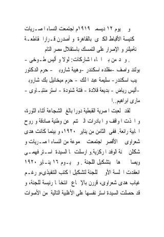 ‫ﻭ ﰱ ﻳﻮﻡ ٢١ ﺩﻳﺴﻤﱪ ٩١٩١ﻡ ﺍﺟﺘﻤﻌﺖ ﺍﻟﻨﺴﺎﺀ ﺍﳌﺼـﺮﻳﺎﺕ‬
‫ﰱ ﻛﻨﻴﺴﺔ ﺍﻷﻗﺒﺎﻁ ﺍﻟﻜﱪﻯ ﺑﺎﻟﻘﺎﻫﺮﺓ ﻭ ﺃﺻﺪﺭﻥ ﻗـﺮﺍﺭﺍ ﲟﻘﺎﻃﻌـﺔ‬
             ‫ﳉﻨﺔﻣﻴﻠﻨﺮ ﻭ ﺍﻹﺻﺮﺍﺭ ﻋﻠﻰ ﺍﻟﺘﻤﺴﻚ ﺑﺎﺳﺘﻘﻼﻝ ﻣﺼﺮ ﺍﻟﺘﺎﻡ‬
‫. ﻭﳒﺪ ﻣﻦ ﺑﲔ ﺍﲰﺎﺀ ﺍﳌﺸﺎﺭﻛﺎﺕ: ﻟﻮﻻ ﻭ ﺃﻟﻴﺲ ﻃـﻮﺧﻰ -‬
‫ﺑﻮﻟﻨﺪ ﻭﺍﺻﻒ -ﻣﻘﻠﺪﻩ ﺍﺳﻜﻨﺪﺭ -ﻭﻫﻴﺒﺔ ﺷﺎﺭﻭﺑﲔ - ﺣﺮﻡ ﺍﻟﺪﻛﺘﻮﺭ‬
‫ﳒﻴﺐ ﺍﺳﻜﻨﺪﺭ- ﺳﻠﻴﻤﺔ ﻋﺒﺪ ﺍﳌﻠﻚ - ﺣﺮﻡ ﻣﻴﺨﺎﺋﻴﻞ ﺑﻚ ﺷﺎﺭﻭﺑﲔ‬
‫-ﺃﻟﻴﺲ ﺭﻳﺎﺽ - ﺑﺪﻳﻌﺔ ﻗﻼﺩﺓ - ﻓﺘﻨﺔ ﺷﻨﻮﺩﺓ - ﺍﺳﺘﺮ ﻣﻨﺘﺒـﺎﻭﻯ -‬
                                             ‫ﻣﺎﺭﻯ ﺍﺑﺮﺍﻫﻴﻢ..ﺍﱁ‬
‫ﻟﻘﺪ ﻟﻌﺒﺖ ﺍﳌﺼﺮﻳﺔ ﺍﻟﻘﺒﻄﻴﺔ ﺩﻭﺭﺍ ﺑﺎﻟﻎ ﺍﻟﺸﺠﺎﻋﺔ ﺃﺛﻨﺎﺀ ﺍﻟﺜﻮﺭﺓ،‬
‫ﻭ ﺍﲣﺬﺕ ﺍﳌﻮﺍﻗﻒ ﻭ ﺍﳌﺒﺎﺩﺭﺍﺕ ﺍﻟﱴ ﺗﻨﻢ ﻋﻦ ﻭﻃﻨﻴﺔ ﺻﺎﺩﻗﺔ ﻭ ﺭﻭﺡ‬
‫ﺍﳚﺎﺑﻴﺔ ﺭﺍﺋﻌﺔ. ﻓﻔﻰ ﺍﻟﺜﺎﻣﻦ ﻣﻦ ﻳﻨﺎﻳﺮ ٠٢٩١، ﻭ ﺑﻴﻨﻤﺎ ﻛﺎﻧﺖ ﻫﺪﻯ‬
‫ﺷﻌﺮﺍﻭﻯ ﰱ ﺍﻷﻗﺼﺮ ﺍﺟﺘﻤﻌﺖ ﳎﻤﻮﻋﺔ ﻣﻦ ﺍﻟﻨﺴﺎﺀ ﺍﳌﺼـﺮﻳﺎﺕ ﻭ‬
‫ﺷﻜﻠﻦ ﳉﻨﺔ ﺍﻟﻮﻓﺪ ﺍﳌﺮﻛﺰﻳﺔ.ﻭ ﺍﺭﺳﻠﺖ ﳍﺎ ﺍﻟﺴﻴﺪﺓ ﺍﺳـﺘﺮ ﻓﻬﻤـﻰ‬
‫ﻭﻳﺼﺎ ﲣﱪﻫﺎ ﺑﺘﺸﻜﻴﻞ ﺍﻟﻠﺠﻨﺔ . ﻭﰱ ﻳـﻮﻡ ٦١ ﻳﻨـﺎﻳﺮ ٠٢٩١‬
‫ﺍﻧﻌﻘﺪﺕ ﺍﳉﻠﺴﺔ ﺍﻷﻭﱃ ﻟﻠﺠﻨﺔ ﻟﺘﺸﻜﻴﻞ ﺍﳌﻜﺘﺐ ﺍﻟﺘﻨﻔﻴﺬﻯ،ﻭ ﺭﻏـﻢ‬
‫ﻏﻴﺎﺏ ﻫﺪﻯ ﺷﻌﺮﺍﻭﻯ، ﻗﺮﺭﻥ ﺑﺎﻹﲨﺎﻉ ﺍﻧﺘﺨﺎ‪‬ﺎ ﺭﺋﻴﺴﺔ ﻟﻠﺠﻨﺔ، ﻭ‬
‫ﻗﺪ ﺣﺼﻠﺖ ﺍﻟﺴﻴﺪﺓ ﺍﺳﺘﺮ ﻧﻔﺴﻬﺎ ﻋﻠﻰ ﺍﻷﻏﻠﺒﻴﺔ ﺍﻟﺘﺎﻟﻴﺔ ﻣﻦ ﺍﻷﺻﻮﺍﺕ‬
 