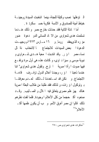 ‫ﺍﻟﱴ ﺗﺆﻫﻠﻬﺎ ﳌﻨﺼﺐ ﻭﻛﻴﻠﺔ ﻟﻠﺠﻨﺔ، ﺑﻴﻨﻤﺎ ﺍﻧﺘﺨﺒﺖ ﺍﻟﺴﻴﺪﺓ ﺭﻭﺟﻴﻨـﺔ‬
        ‫ﺧﻴﺎﻁ ﺃﻣﻴﻨﺔ ﻟﻠﺼﻨﺪﻭﻕ ﻭ ﺍﻵﻧﺴﺔ ﻓﻜﺮﻳﺔ ﺣﺴﲎ ﺳﻜﺮﺗﲑﺓ .‬
‫ﺃﻣﺎ ﺍﳊﺎﺩﺛﺔ ﺍﻟﺜﺎﻧﻴﺔ ﻓﻘﺪ ﺣﺪﺛﺖ ﺧﺎﺭﺝ ﻣﺼﺮ ﻭ ﺫﻟﻚ ﻋﻨـﺪﻣﺎ‬
‫ﺗﺴﻠﻤﺖ ﻫﺪﻯ ﺷﻌﺮﺍﻭﻯ ﻣﻦ ﺍﻻﲢﺎﺩ ﺍﻟﻨﺴﺎﺋﻰ ﺍﻟﺪﻭﱃ ﺩﻋﻮﺓ ﳊﻀﻮﺭ‬
‫ﻣﺆﲤﺮﻩ ﺍﻟﺬﻯﻳﻌﻘﺪ ﰱ ﺭﻭﻣﺎ. ﻭ ﰱ ٦١ ﻣـﺎﺭﺱ ٣٢٩١ﻡ ﻭﺟﻬـﺖ‬
‫ﺍﻟﺪﻋﻮﺓ ﺍﱃ ﺑﻌﺾ ﺍﻟﺴﻴﺪﺍﺕ ﻟﻼﺟﺘﻤﺎﻉ ﲟﱰﳍﺎ ﻻﻧﺘﺨﺎﺏ ﳉﻨﺔ ﲤﺜﻞ‬
‫ﻧﺴﺎﺀ ﻣﺼﺮ ﰱ ﺍﳌﺆﲤﺮ. ﻭﻗﺪ ﺍﻧﺘﺪﺑﺖ ﺍﳉﻤﻌﻴﺔ ﻫـﺪﻯ ﺷـﻌﺮﺍﻭﻯ ﻭ‬
‫ﻧﺒﻮﻳﺔ ﻣﻮﺳﻰ ﻭ ﺳﻴﺰﺍ ﻧﱪﺍﻭﻯ، ﻭ ﻛﺎﻧﺖ ﻫﺬﻩ ﻫﻰ ﺃﻭﻝ ﻣﺮﺓ ﻳﺮﺗﻔـﻊ‬
‫ﻓﻴﻬﺎ ﺻﻮﺕ ﺍﳌﺮﺃﺓ ﺍﳌﺼﺮﻳﺔ ﰱ ﺍﳋﺎﺭﺝ. ﻭﺗﻘﻮﻝ ﻫﺪﻯ ﺷﻌﺮﺍﻭﻯ" ﺍﻧﻨﺎ‬
‫ﻋﻨﺪﻣﺎ ﺫﻫﺒﻨﺎ ﺍﱃ ﺍﳌﺆﲤﺮ، ﻭﺟﺪﻧﺎ ﺃﻋﻼﻡ ﺍﻟﺪﻭﻝ ﺗﺮﻓـﺮﻑ ﰱ ﻗﺎﻋـﺔ‬
‫ﺍﻻﺟﺘﻤﺎﻉ. ﻭ ﱂ ﻧﻜﻦ ﻗﺪ ﺍﺳـﺘﻌﺪﺩﻧﺎ ﻟـﺬﻟﻚ ﻟﻌـﺪﻡ ﻣﻌﺮﻓﺘﻨـﺎ‬
‫ﺑﱪﻭﺗﻮﻛﻮﻝ ﺍﳌﺆﲤﺮﺍﺕ، ﻭ ﻟﺬﻟﻚ ﻓﻘﺪ ﻃﻠﺒﻨﺎ ﻣﻦ ﻃﻼﺏ ﺍﻟﺒﻌﺜﺔ ﺍﳌﺼﺮﻳﺔ‬
‫ﻫﻨﺎﻙ ﲡﻬﻴﺰ ﻋﻠﻢ ﻣﺼﺮﻯ ﻳﺘﻌﺎﻧﻖ ﻓﻴﻪ ﺍﳍﻼﻝ ﻭ ﺍﻟﺼـﻠﻴﺐ. ﻭﻗـﺪ‬
‫ﺻﻨﻌﻮﻩ ﺃﻛﱪ ﺣﺠﻤﺎ ﻣﻦ ﻛﻞ ﺍﻷﻋﻼﻡ ﺍﳌﻮﺟﻮﺩﺓ. ﻓﻠﻤﺎ ﻟﻔﺖ ﻧﻈﺮﻫﻢ‬
‫ﺫﻟﻚ ﻗﺎﻟﻮﺍ ﺇﻥ ﻣﺼﺮ ﺃﻋﺮﻕ ﺍﻷﻣﻢ ﻭ ﳚﺐ ﺃﻥ ﻳﻜﻮﻥ ﻋﻠﻤﻬﺎ ﺃﻛـﱪ‬
                                               ‫٦٦‬
                                                  ‫ﺍﻷﻋﻼﻡ"‬


                              ‫٦٦ﻤﺫﻜﺭﺍﺕ ﻫﺩﻯ ﺸﻌﺭﺍﻭﻯ ﺹ.٠٥٢‬
 