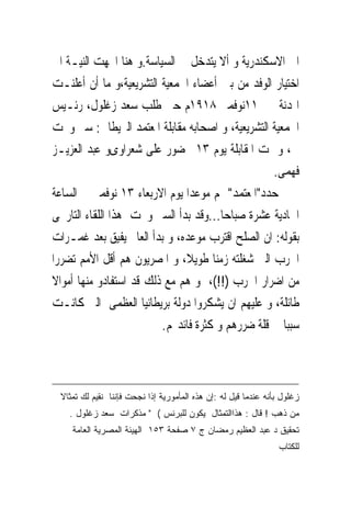 ‫ﺍﱃ ﺍﻻﺳﻜﻨﺪﺭﻳﺔ ﻭ ﺃﻻ ﻳﺘﺪﺧﻞ ﰱ ﺍﻟﺴﻴﺎﺳﺔ.ﻭ ﻫﻨﺎ ﺍﲡﻬﺖ ﺍﻟﻨﻴـﺔ ﺍﱃ‬
‫ﺍﺧﺘﻴﺎﺭ ﺍﻟﻮﻓﺪ ﻣﻦ ﺑﲔ ﺃﻋﻀﺎﺀ ﺍﳉﻤﻌﻴﺔ ﺍﻟﺘﺸﺮﻳﻌﻴﺔ،ﻭ ﻣﺎ ﺃﻥ ﺃﻋﻠﻨـﺖ‬
‫ﺍﳍﺪﻧﺔ ﰱ ١١ﻧﻮﻓﻤﱪ ٨١٩١ﻡ ﺣﱴ ﻃﻠﺐ ﺳﻌﺪ ﺯﻏﻠﻮﻝ، ﺭﺋـﻴﺲ‬
‫ﺍﳉﻤﻌﻴﺔ ﺍﻟﺘﺸﺮﻳﻌﻴﺔ، ﻭ ﺍﺻﺤﺎﺑﻪ ﻣﻘﺎﺑﻠﺔ ﺍﳌﻌﺘﻤﺪ ﺍﻟﱪﻳﻄﺎﱏ: ﺳﲑ ﻭﳒﺖ‬
‫ﱃ، ﻭ ﲤﺖ ﺍﳌﻘﺎﺑﻠﺔ ﻳﻮﻡ ٣١ ﲝﻀﻮﺭ ﻋﻠﻰ ﺷﻌﺮﺍﻭﻯﻭ ﻋﺒﺪ ﺍﻟﻌﺰﻳـﺰ‬
                                                  ‫ﻓﻬﻤﻰ.‬
‫ﺣﺪﺩ"ﺍﳌﻌﺘﻤﺪ" ﳍﻢ ﻣﻮﻋﺪﺍ ﻳﻮﻡ ﺍﻻﺭﺑﻌﺎﺀ ٣١ ﻧﻮﻓﻤﱪ ﰱ ﺍﻟﺴﺎﻋﺔ‬
‫ﺍﳊﺎﺩﻳﺔ ﻋﺸﺮﺓ ﺻﺒﺎﺣﺎ...ﻭﻗﺪ ﺑﺪﺃ ﺍﻟﺴﲑ ﻭﳒﺖ ﻫﺬﺍ ﺍﻟﻠﻘﺎﺀ ﺍﻟﺘﺎﺭﳜﻰ‬
‫ﺑﻘﻮﻟﻪ: ﺍﻥ ﺍﻟﺼﻠﺢ ﺍﻗﺘﺮﺏ ﻣﻮﻋﺪﻩ، ﻭ ﺑﺪﺃ ﺍﻟﻌﺎﱂ ﻳﻔﻴﻖ ﺑﻌﺪ ﻏﻤـﺮﺍﺕ‬
‫ﺍﳊﺮﺏ ﺍﻟﱴ ﺷﻐﻠﺘﻪ ﺯﻣﻨﺎ ﻃﻮﻳﻼ، ﻭ ﺍﳌﺼﺮﻳﻮﻥ ﻫﻢ ﺃﻗﻞ ﺍﻷﻣﻢ ﺗﻀﺮﺭﺍ‬
‫ﻣﻦ ﺍﺿﺮﺍﺭ ﺍﳊﺮﺏ )!!(، ﻭ ﻫﻢ ﻣﻊ ﺫﻟﻚ ﻗﺪ ﺍﺳﺘﻔﺎﺩﻭ ﻣﻨﻬﺎ ﺃﻣﻮﺍﻻ‬
‫ﻃﺎﺋﻠﺔ، ﻭ ﻋﻠﻴﻬﻢ ﺍﻥ ﻳﺸﻜﺮﻭﺍ ﺩﻭﻟﺔ ﺑﺮﻳﻄﺎﻧﻴﺎ ﺍﻟﻌﻈﻤﻰ ﺍﻟﱴ ﻛﺎﻧـﺖ‬
                         ‫ﺳﺒﺒﺎ ﰱ ﻗﻠﺔ ﺿﺮﺭﻫﻢ ﻭ ﻛﺜﺮﺓ ﻓﺎﺋﺪ‪‬ﻢ.‬



 ‫ﺯﻏﻠﻭل ﺒﺄﻨﻪ ﻋﻨﺩﻤﺎ ﻗﻴل ﻟﻪ :ﺇﻥ ﻫﺫﻩ ﺍﻟﻤﺄﻤﻭﺭﻴﺔ ﺇﺫﺍ ﻨﺠﺤﺕ ﻓﺈﻨﻨﺎ ﻨﻘﻴﻡ ﻟﻙ ﺘﻤﺜﺎﻻ‬
   ‫ﻤﻥ ﺫﻫﺏ ! ﻗﺎل : ﻫﺫﺍﺍﻟﺘﻤﺜﺎل ﻴﻜﻭﻥ ﻟﻠﺒﺭﻨﺱ ( " ﻤﺫﻜﺭﺍﺕ ﺴﻌﺩ ﺯﻏﻠﻭل .‬
    ‫ﺘﺤﻘﻴﻕ ﺩ ﻋﺒﺩ ﺍﻟﻌﻅﻴﻡ ﺭﻤﻀﺎﻥ ﺝ ٧ ﺼﻔﺤﺔ ٣٥١ ﺍﻟﻬﻴﺌﺔ ﺍﻟﻤﺼﺭﻴﺔ ﺍﻟﻌﺎﻤﺔ‬
                                                                 ‫ﻟﻠﻜﺘﺎﺏ‬
 