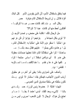 ‫ﻓﻴﻤﺎ ﻳﺘﻌﻠﻖ ﺑﺎﺳﺘﻘﻼﻝ ﺍﻷﻣﻢ، ﻷﻥ ﺍﻟﺬﻳﻦ ﻳﻘﻮﺩﻭﻥ ﺍﻷﻣﻢ ﰱ ﻛﻞ ﺍﻟﺒﻼﺩ‬
       ‫ﺃﻓﺮﺍﺩ ﻗﻼﺋﻞ. ﻭ ﺍﻥ ﺷﺮﻭﻁ ﺍﻻﺳﺘﻘﻼﻝ ﺍﻟﺘﺎﻡ ﻣﺘﻮﻓﺮﺓ ﰱ ﻣﺼﺮ.‬
‫ﻭﻗﺎﻝ ﺍﻟﺴﲑ ﻭﳒﺖ: ﻟﻘﺪ ﻛﺎﻧﺖ ﻣﺼـﺮ ﻋﺒـﺪﺍ ﻟﺘﺮﻛﻴـﺎ ،‬
                 ‫ﺃﻓﺘﻜﻮﻥ ﺃﺣﻂ ﻣﻨﻬﺎ ﻟﻮ ﻛﺎﻧﺖ ﻋﺒﺪﺍ ﻻﳒﻠﺘﺮﺍ؟!"‬
‫ﲢﻤﻞ ﺍﻟﺮﺟﺎﻝ ﺗﻠﻚ ﺍﳌﻨﺎﻗﺸﺔ ﻋﻠﻰ ﻣﻀﺾ، ﻭ ﺗﺼﺪﻭﺍ ﻟﻠﺮﺟـﻞ‬
‫ﺍﻻﳒﻠﻴﺰﻯ ﺑﻜﻞ ﺷﺠﺎﻋﺔ ﻭ ﱂ ﻳﺘﺮﺍﺟﻌﻮﺍ ﺃﻭ ﻳﺘﻮﺍﻧﻮﺍ ﺃﻭ ﺗﻠﻦ ﻋﺰﳝﺘﻬﻢ‬
‫ﻋﻦ ﺍﳌﻄﺎﻟﺒﺔ ﲟﺎ ﺍﺳﺘﻘﺮ ﻋﺰﻡ ﺍﻷﻣﺔ ﻋﻠﻰ ﺍﳌﻄﺎﻟﺒﺔ ﺑﻪ :ﺍﻻﺳﺘﻘﻼﻝ ﺍﻟﺘﺎﻡ.،‬
‫ﺑﻞ ﺍ‪‬ﻢ ﻫﺎﺩﻧﻮﻩ ﻟﻜﻰ ﻳﺼﻠﻮﺍ ﺍﱃ ﻏﺎﻳﺘﻬﻢ ﻓﻘﺎﻝ ﺳﻌﺪ ﺑﺎﺷـﺎ: ﻣـﱴ‬
‫ﺳﺎﻋﺪﺗﻨﺎ ﺍﳒﻠﺘﺮﺍ ﻋﻠﻰ ﺍﺳﺘﻘﻼﻟﻨﺎ ﺍﻟﺘﺎﻡ: ﻓﺎﻧﻨﺎ ﻧﻌﻄﻴﻬﺎ ﺿﻤﺎﻧﺎﺕ ﻣﻌﻘﻮﻟﺔ‬
‫ﻋﻠﻰ ﻋﺪﻡ ﲤﻜﲔ ﺃﻯ ﺩﻭﻟﺔﻣﻦ ﺍﺳﺘﻘﻼﳍﺎ ﻭ ﺍﳌﺴﺎﺱ ﲟﺼﻠﺤﺔ ﺍﳒﻠﺘﺮﺍ،‬
‫ﻭ ﳓﺎﻟﻔﻬﺎ ﻋﻠﻰ ﻏﲑﻫﺎ ﻭ ﻧﻘﺪﻡ ﳍـﺎ ﻋﻨﺪﺍﻻﻗﺘﻀـﺎﺀ ﻣـﺎ ﺗﺴـﺘﻠﺰﻣﻪ‬
                                             ‫ﺍﶈﺎﻟﻔﺔﻣﻦ ﺍﳉﻨﻮﺩ.‬
‫ﻭﺃﺿﺎﻑ ﻋﻠﻰ ﺷﻌﺮﺍﻭﻯ ﺑﺎﺷﺎ: ﻳﺒﻘﻰ ﺃﻣﺮ ﺁﺧﺮ، ﻭ ﻫﻮ ﺣﻘﻮﻕ‬
‫ﺃﺭﺑﺎﺏ ﺍﻟﺪﻳﻮﻥ ﺍﻷﺟﺎﻧﺐ، ﻓﻴﻤﻜﻦ ﺑﻘﺎﺀ ﺍﳌﺴﺘﺸﺎﺭ ﺍﻻﳒﻠﻴﺰﻯ ﲝﻴـﺚ‬
              ‫ﺗﻜﻮﻥ ﺳﻠﻄﺘﻪ ﻫﻰ ﺳﻠﻄﺔ ﺻﻨﺪﻭﻕ ﺍﻟﺪﻳﻦ ﺍﻟﻌﻤﻮﻣﻰ..‬
‫ﺍﻧﺘﻬﺖ ﺍﳌﻘﺎﺑﻠﺔ ﺍﻟﱴ ﺣﻀﺮﻫﺎ ﺭﺋﻴﺲ ﺍﻟﻮﺯﺭﺍﺀ ﺣﺴﲔ ﺭﺷـﺪﻯ‬
‫ﺑﺎﺷﺎ ﺍﱃ ﻻﺷﻰﺀ، ﻭﺑﻌﺪ ﺍﻟﻠﻘﺎﺀ ﺃﺑﺪﻯ ﺍﳌﻌﺘﻤﺪ ﺍﻟﱪﻳﻄـﺎﱏ ﺗﱪﻣـﺎ ﻭ‬
‫ﺍﺣﺘﺞ ﺑﺄﻥ ﻫﺆﻻﺀ ﺍﻟﺮﺟﺎﻝ ﻻ ﳝﺜﻠﻮﻥ ﺍﻟﺸﻌﺐ ﺍﳌﺼﺮﻯ ﻭ ﻟﻴﺲ ﻣـﻦ‬
 