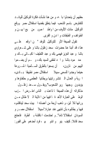 ‫ﺣﻘﻬﻢ ﺃﻥ ﻳﺘﺤﺪﺛﻮﺍ ﺑﺎﲰﻪ، ﻭ ﻣﻦ ﻫﻨﺎ ﻧﺸﺄﺕ ﻓﻜﺮﺓ ﺍﻟﺘﻮﻛﻴﻞ ﻟﻠﻮﻓـﺪ‬
‫ﻟﻠﺘﻔﺎﻭﺽ ﺑﺎﺳﻢ ﺍﻟﺸﻌﺐ ﻓﻴﻤﺎ ﻳﺘﻌﻠﻖ ﺑﻘﻀﻴﺔ ﺍﺳﺘﻘﻼﻝ ﻣﺼﺮ ﻭﻭﻗﻊ‬
‫ﺍﻟﺘﻮﻛﻴﻞ ﻣﺌﺎﺕ ﺍﻷﻟﻮﻑ ﻣﻦ ﺍﳌﻮﺍﻃﻨﲔ ﺍﳌﺼﺮﻳﲔ ﻣﻦ ﲨﻴﻊ ﺍﳌﻬـﻦ ﻭ‬
                      ‫ﺍﻟﻄﻮﺍﺋﻒ ﻭ ﺍﻟﻄﺒﻘﺎﺕ ﻭ ﺍﳌﺪﻥ ﻭ ﺍﻟﻘﺮﻯ.‬
‫ﺗﻘﻮﻝ ﺍﻟﺼﻴﻐﺔ ﺍﻷﻭﱃ ﻟﻠﺘﻮﻛﻴﻞ ﻟﻠﻮﻓﺪ " ﳓﻦ ﺍﳌﻮﻗﻌﲔ ﻋﻠـﻰ‬
‫ﻫﺬﺍ، ﻗﺪ ﺃﻧﺒﻨﺎ ﻋﻨﺎ ﺣﻀﺮﺍﺕ ﺳﻌﺪ ﺯﻏﻠﻮﻝ ﺑﺎﺷﺎ ﻭ ﻋﻠﻰ ﺷـﻌﺮﺍﻭﻯ‬
‫ﺑﺎﺷﺎ ﻭ ﻋﺒﺪ ﺍﻟﻌﺰﻳﺰ ﻓﻬﻤﻰ ﺑﻚ ﻭ ﻋﺒﺪ ﺍﻟﻠﻄﻴﻒ ﺍﳌﻜﺒـﺎﺗﻰ ﺑـﻚ ﻭ‬
‫ﳏﻤﺪ ﳏﻤﻮﺩ ﺑﺎﺷﺎ ﻭ ﺍﲪﺪ ﻟﻄﻔﻰ ﺍﻟﺴﻴﺪ ﺑﻚ، ﻭ ﳍـﻢ ﺃﻥ ﻳﻀـﻤﻮﺍ‬
‫ﺍﻟﻴﻬﻢ ﻣﻦ ﳜﺘﺎﺭﻭﻥ، ﰱ ﺃﻥ ﻳﺴﻌﻮﺍ ﺑﺎﻟﻄﺮﻕ ﺍﻟﺴـﻠﻤﻴﺔ ﺍﳌﺸـﺮﻭﻋﺔ‬
‫ﺣﻴﺘﻤﺎ ﻭﺟﺪﻭﺍ ﻟﻠﺴﻌﻰ ﺳﺒﻴﻼ ﰱ ﺍﺳﺘﻘﻼﻝ ﻣﺼﺮ ﺗﻄﺒﻴﻘﺎ ﳌﺒـﺎﺩﻯﺀ‬
‫ﺍﳊﺮﻳﺔ ﻭ ﺍﻟﻌﺪﻝ ﺍﻟﱴ ﺗﻨﺸﺮ ﺭﺍﻳﺘﻬﺎ ﺑﺮﻳﻄﺎﻧﻴﺎ ﺍﻟﻌﻈﻤﻰ ﻭ ﺣﻠﻔﺎﺅﻫﺎ ﻭ‬
‫ﻳﺆﻳﺪﻭﻥ ﲟﻮﺟﺒﻬﺎ ﲢﺮﻳﺮ ﺍﻟﺸﻌﻮﺏ".ﻭﻳﻘـﻮﻝ ﺳـﻌﺪ ﺯﻏﻠـﻮﻝ ﰱ‬
‫ﻣﺬﻛﺮﺍﺗﻪ ﺃﻥ ﻫﺬﻩ ﺍﻟﺼﻴﻐﺔ ﳌﺎ ﺫﺍﻋﺖ ﺑﲔ ﺍﻟﻨﺎﺱ ﺍﻋﺘـﺮﺽ ﺍﳊـﺰﺏ‬
‫ﺍﻟﻮﻃﲎ ﻋﻠﻰ ﺍﻟﻌﺒﺎﺭﺓ ﺍﻷﺧﲑﺓ ﳌﺎ ﻓﻴﻬﺎ ﻣﻦ ﺍﳌﻼﻳﻨﺔ ﺍﻟﱴ ﻻ ﻃﺎﺋﻞ ﻣـﻦ‬
‫ﻭﺭﺍﺋﻬﺎ ﻟﻼﳒﻠﻴﺰ، ﻭ ﺫﻫﺐ ﺃﺭﺑﻌﺔ ﻣﻦ ﺃﻋﻀﺎﺋﻪ ﺍﱃ ﺑﻴﺖ ﺳﻌﺪ ﻟﻴﻨﺎﻗﺸﻮﻩ‬
‫ﻓﻴﻬﺎ ﻭ ﻳﻄﺎﻟﺒﻮﻩ ﺑﺄﻥ ﺗﻨﺘﻬﻰ ﻋﻨﺪ ﻋﺒﺎﺭﺓ:"ﺳﺒﻴﻼ ﰱ ﺍﺳﺘﻘﻼﻝ ﻣﺼـﺮ ﻭ‬
‫ﺍﻟﺴﻮﺩﺍﻥ ﺍﺳﺘﻘﻼﻻ ﺗﺎﻣﺎ". ﻭ ﺍﺣﺘﺪﻣﺖ ﺍﳌﻨﺎﻗﺸﺔ ﺑﲔ ﺍﻟﻄﺮﻓﲔ ﻓﺎﺣﺘﺞ‬
‫ﺳﻌﺪ ﻗﺎﺋﻼ: ﻛﻴﻒ ‪‬ﻴﻨﻮﱏ ﻭ ﺍﻧﺘﻢ ﰱ ﺑﻴﱴ، ﻓﺮﺩ ﺃﺣﺪﻫﻢ ﻋﻠﻰ ﺍﻟﻔﻮﺭ:‬
 