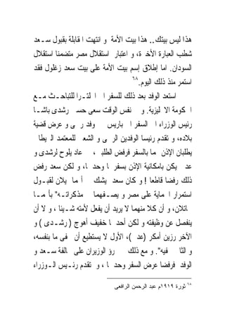 ‫ﻫﺬﺍ ﻟﻴﺲ ﺑﻴﺘﻚ.. ﻫﺬﺍ ﺑﻴﺖ ﺍﻷﻣﺔ ﻭ ﺍﻧﺘﻬﺖ ﺍﳌﻘﺎﺑﻠﺔ ﺑﻘﺒﻮﻝ ﺳـﻌﺪ‬
‫ﺷﻄﺐ ﺍﻟﻌﺒﺎﺭﺓ ﺍﻷﺧﲑﺓ، ﻭ ﺍﻋﺘﺒﺎﺭ ﺍﺳﺘﻘﻼﻝ ﻣﺼﺮ ﻣﺘﻀﻤﻨﺎ ﺍﺳﺘﻘﻼﻝ‬
‫ﺍﻟﺴﻮﺩﺍﻥ. ﺍﻣﺎ ﺇﻃﻼﻕ ﺇﺳﻢ ﺑﻴﺖ ﺍﻷﻣﺔ ﻋﻠﻰ ﺑﻴﺖ ﺳﻌﺪ ﺯﻏﻠﻮﻝ ﻓﻘﺪ‬
                                    ‫٨٦‬
                                       ‫ﺍﺳﺘﻤﺮ ﻣﻨﺬ ﺫﻟﻚ ﺍﻟﻴﻮﻡ.‬
‫ﺍﺳﺘﻌﺪ ﺍﻟﻮﻓﺪ ﺑﻌﺪ ﺫﻟﻚ ﻟﻠﺴﻔﺮ ﺍﱃ ﺍﳒﻠﺘـﺮﺍ ﻟﻠﺘﺒﺎﺣـﺚ ﻣـﻊ‬
‫ﺍﳊﻜﻮﻣﺔ ﺍﻻﳒﻠﻴﺰﻳﺔ. ﻭ ﰱ ﻧﻔﺲ ﺍﻟﻮﻗﺖ ﺳﻌﻰ ﺣﺴﲔ ﺭﺷﺪﻯ ﺑﺎﺷـﺎ‬
‫ﺭﺋﻴﺲ ﺍﻟﻮﺯﺭﺍﺀ ﺍﱃ ﺍﻟﺴﻔﺮ ﺍﱃ ﺑﺎﺭﻳﺲ ﰱ ﻭﻓﺪ ﺭﲰﻰ ﻭ ﻋﺮﺽ ﻗﻀﻴﺔ‬
‫ﺑﻼﺩﻩ، ﻭ ﺗﻘﺪﻡ ﺭﺋﻴﺴﺎ ﺍﻟﻮﻓﺪﻳﻦ ﺍﻟﺮﲰﻰ ﻭ ﺍﻟﺸﻌﱮ ﻟﻠﻤﻌﺘﻤﺪ ﺍﻟﱪﻳﻄﺎﱏ‬
‫ﻳﻄﻠﺒﺎﻥ ﺍﻹﺫﻥ ﳍﻤﺎ ﺑﺎﻟﺴﻔﺮ ﻓﺮﻓﺾ ﺍﻟﻄﻠﺒﲔ، ﰒ ﻋﺎﺩ ﻳﻠﻮﺡ ﻟﺮﺷﺪﻯ ﻭ‬
‫ﻋﺪﱃ ﻳﻜﻦ ﺑﺎﻣﻜﺎﻧﻴﺔ ﺍﻹﺫﻥ ﺑﺴﻔﺮﳘﺎ ﻭﺣﺪﳘﺎ، ﻭ ﻟﻜﻦ ﺳﻌﺪ ﺭﻓﺾ‬
‫ﺫﻟﻚ ﺭﻓﻀﺎ ﻗﺎﻃﻌﺎ ! ﻭ ﻛﺎﻥ ﺳﻌﺪ ﻳﺸﻚ ﰱ ﺃ‪‬ﻤﺎ ﳝﻴﻼﻥ ﻟﻘﺒـﻮﻝ‬
‫ﺍﺳﺘﻤﺮﺍﺭ ﺍﳊﻤﺎﻳﺔ ﻋﻠﻰ ﻣﺼﺮ ﻭ ﻳﺼـﻔﻬﻤﺎ ﰱ ﻣﺬﻛﺮﺍﺗـﻪ" ﺑﺄ‪‬ﻤـﺎ‬
‫ﳐﺎﺗﻼﻥ، ﻭ ﺃﻥ ﻛﻼ ﻣﻨﻬﻤﺎ ﻻ ﻳﺮﻳﺪ ﺃﻥ ﻳﻔﻌﻞ ﻷﻣﺘﻪ ﺷـﻴﺌﺎ ، ﻭ ﻻ ﺃﻥ‬
‫ﻳﻨﻔﺼﻞ ﻋﻦ ﻭﻇﻴﻔﺘﻪ ﻭ ﻟﻜﻦ ﺃﺣﺪﳘﺎ ﺧﻔﻴﻒ ﺃﻫﻮﺝ ) ﺭﺷـﺪﻯ ( ﻭ‬
‫ﺍﻵﺧﺮ ﺭﺯﻳﻦ ﺃﻣﻜﺮ )ﻋﺪﱃ(، ﺍﻷﻭﻝ ﻻ ﻳﺴﺘﻄﻴﻊ ﺃﻥ ﳜﻔﻰ ﻣﺎ ﺑﻨﻔﺴﻪ،‬
‫ﻭ ﺍﻟﺜﺎﱏ ﳜﻔﻴﻪ". ﻭ ﻣﻊ ﺫﻟﻚ ﱂ ﳚﺮﺅ ﺍﻟﻮﺯﻳﺮﺍﻥ ﻋﻠﻰ ﳐﺎﻟﻔﺔ ﺳـﻌﺪ ﻭ‬
‫ﺍﻟﻮﻓﺪ ﻓﺮﻓﻀﺎ ﻋﺮﺽ ﺍﻟﺴﻔﺮ ﻭﺣﺪﳘﺎ ، ﻭ ﺗﻘﺪﻡ ﺭﺋـﻴﺲ ﺍﻟـﻮﺯﺭﺍﺀ‬
                                                              ‫٨٦‬
                              ‫ﺜﻭﺭﺓ ٩١٩١ﻡ ﻋﺒﺩ ﺍﻟﺭﺤﻤﻥ ﺍﻟﺭﺍﻓﻌﻰ‬
 