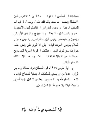 ‫ﺑﺎﺳﺘﻘﺎﻟﺘﻪ ﺍﱃ ﺍﻟﺴﻠﻄﺎﻥ ﺍﲪﺪ ﻓﺆﺍﺩ ﰱ ٠١ ﻓﱪﺍﻳﺮ ٩١٩١ﻡ، ﻭ ﻟﻜﻦ‬
‫ﺍﻻﺳﺘﻘﺎﻟﺔ ﺭﻓﻀﺖ، ﺃﻣﺎ ﺳﻌﺪ ﺑﺎﺷﺎ ﻓﻘﺪ ﻇـﻞ ﻳﺮﺳـﻞ ﺍﻟﱪﻗﻴـﺎﺕ‬
‫ﻟﻠﻤﻌﺘﻤﺪ ﺍﻟﱪﻳﻄﺎﱏ ﻭ ﻟﺮﺋﻴﺲ ﺍﻟﻮﺯﺭﺍﺀ ﻭ ﺍﱃ ﻗﻨﺎﺻﻞ ﺍﻟﺪﻭﻝ ﺍﻷﺟﻨﺒﻴـﺔ‬
‫ﲟﺼﺮ ﻭ ﺭﺋﻴﺲ ﺍﻟﻮﺯﺭﺍﺀ ﺍﻟﱪﻳﻄﺎﱏ ﻟﻮﻳﺪ ﺟﻮﺭﺝ ﻭ ﺍﻟﺮﺋﻴﺲ ﺍﻷﻣﺮﻳﻜﻰ‬
‫ﻭﻳﻠﺴﻮﻥ ﻭ ﻛﻠﻴﻤﻨﺼﻮ ﺭﺋﻴﺲ ﺍﻟﻮﺯﺭﺍﺀ ﺍﻟﻔﺮﻧﺴﻰ ﻭ ﺭﺋـﻴﺲ ﻣـﺆﲤﺮ‬
‫ﺍﻟﺴﻼﻡ ﺑﺒﺎﺭﻳﺲ. ﺃﺻﺮﺕ ﻗﻴﺎﺩﺓ ﺍﳉﻴﺶ ﺍﻻﳒﻠﻴﺰﻯ ﻋﻠﻰ ﺭﻓﺾ ﺍﻋﻄﺎﺀ‬
‫ﺟﻮﺍﺯﺍﺕ ﺳﻔﺮ ﻟﻠﻮﻓﺪ ﺍﻟﺸﻌﱮ، ﻓﻄﻠﺒﺖ ﺍﳊﻜﻮﻣﺔ ﺍﳌﺼﺮﻳﺔ ﺍﻟﺘﺼـﺮﻳﺢ‬
‫ﳍﻢ ﺑﺎﻟﺴﻔﺮ ﻣﻬﺪﺩﺓ ﺑﺎﻹﺳﺘﻘﺎﻟﺔ ﺍﺫﺍ ﱂ ﳛﺪﺙ ﻭ ﺳﺤﺐ ﺍﻻﺳـﺘﻘﺎﻟﺔ‬
                                           ‫ﺍﺫﺍ ﺳﺎﻓﺮ ﺍﻟﻮﻓﺪ!‬
‫ﻭﰱ ﺃﻭﻝ ﻣﺎﺭﺱ ٩١٩١ﻡ ﻗﺒﻞ ﺍﻟﺴﻠﻄﺎﻥ ﻓﺆﺍﺩ ﺍﺳﺘﻘﺎﻟﺔ ﺭﺋـﻴﺲ‬
‫ﺍﻟﻮﺯﺭﺍﺀ، ﺑﺪﻻ ﻣﻦ ﺃﻥ ﻳﺴﻌﻰ ﻟﻠﺴﻠﻄﺎﺕ ﺍﻟﱪﻳﻄﺎﻧﻴﺔ ﻟﻠﺴﻤﺎﺡ ﻟﻠﻮﻓـﺪ‬
‫ﺍﻟﺸﻌﱮ ﺑﺎﻟﺴﻔﺮ ﻓﺄﺿﺮﺏ ﺍﳌﺼﺮﻳﻮﻥ ﲨﻴﻌﺎ ﻋﻦ ﺗﺸﻜﻴﻞ ﻭﺯﺍﺭﺓ ﺃﺧﺮﻯ‬
                    ‫ﻭ ﺑﻘﻴﺖ ﺍﻟﺒﻼﺩ ﺑﻼ ﺣﻜﻮﻣﺔ ﻓﺘﺮﺓ ﻣﻦ ﺍﻟﺰﻣﻦ.‬




      ‫ﺇﺫﺍ ﺍﻟﺸﻌﺐ ﻳﻮﻣﺎ ﺃﺭﺍﺩﺍﳊﻴﺎﺓ‬
 