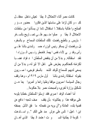 ‫ﻛﺎﻧﺖ ﻣﺼﺮ ﺃﺛﻨﺎﺀ ﺍﻻﺣﺘﻼﻝ ﺍﻟﱪﻳﻄﺎﱏ ﺗﻌﻴﺶ ﺩﺍﺧﻞ ﻣﻌﺘﻘـﻞ‬
‫ﻛﺒﲑ، ﻭ ﻛﺎﻥ ﻟﺰﺍﻣﺎ ﻋﻠﻰ ﺳﺎﺳﺘﻬﺎ ﺍﻟﺬﻳﻦ ﻓﻜﺮﻭﺍ ﰱ ﺣﻀﻮﺭ ﻣـﺆﲤﺮ‬
‫ﺍﻟﺼﻠﺢ ﻭﺍﳌﻄﺎﻟﺒﺔ ﺑﺎﺳﺘﻘﻼﳍﺎ ﺍﺳﺘﻘﻼﻝ ﺗﺎﻣﺎ ﺍﻥ ﻳﺴﺄﺫﻧﻮﺍ ﻣﻦ ﺳﻠﻄﺎﺕ‬
‫ﺍﻻﺣﺘﻼﻝ ﺍﻟﱪﻳﻄﺎﱏ ﻭ ﳛﺼﻠﻮﺍ ﻣﻨـﻬﻢ ﻋﻠـﻰ ﺗﺼـﺎﺭﻳﺢ ﺑﺎﻟﺴـﻔﺮ‬
‫ﺍﱃﺑﺎﺭﻳﺲ. ﻭ ﺑﺎﻟﻄﺒﻊ ﺭﻓﻀﺖ ﺗﻠﻚ ﺍﻟﺴﻠﻄﺎﺕ ﺍﻟﺴﻤﺎﺡ ﳍﻢ ﺑﺎﻟﺴﻔﺮ،‬
‫ﺑﻞ ﻭﺭﻓﻀﺖ ﺃﻥ ﻳﺴﺎﻓﺮ ﺭﺋﻴﺲ ﺍﻟﻮﺯﺭﺍﺀ ﺣﺴﲔ ﺭﺷﺪﻯ ﺑﺎﺷﺎ ﻋﻠـﻰ‬
‫ﺭﺃﺱ ﻭﻓﺪ ﺭﲰﻰ ﻷﺩﺍﺀ ﻧﻔﺲ ﺍﳌﻬﻤﺔ. ﻓﺎﺿﻄﺮ ﺭﺋـﻴﺲ ﺍﻟـﻮﺯﺭﺍﺀ ﺍﱃ‬
‫ﺗﻘﺪﱘ ﺍﺳﺘﻘﺎﻟﺘﻪ. ﻭ ﺑﺪﻻ ﻣﻦ ﺃﻥ ﻳﻨﺘﻔﺾ ﺍﻟﺴﻠﻄﺎﻥ ﺍﲪﺪ ﻓﺆﺍﺩ ﻏﻀـﺒﺎ‬
‫ﻟﻜﺮﺍﻣﺘﻪ ﻛﺤﺎﻛﻢ،ﻭ ﻳﻌﺘﺮﺽ ﻋﻠﻰ ﲡﺎﻫﻞ ﺍﻻﳒﻠﻴﺰ ﻟﻪ، ﻭ ﺑﺪﻻ ﻣﻦ ﺃﻥ‬
‫ﻳﺴﻌﻰ ﻟﺪﻳﻬﻢ ﻟﻠﺴﻤﺎﺡ ﻟﻠﻮﻓﺪ ﺍﻟﺸﻌﱮ ﺑﺎﻟﺴﻔﺮ ﻓﻮﺟﻰﺀ ﺍﳌﺼـﺮﻳﻮﻥ‬
‫ﺑﻘﺒﻮﻟﻪ ﺍﺳﺘﻘﺎﻟﺔ ﺭﺷﺪﻯ ﺑﺎﺷﺎ ﰱ ﺃﻭﻝ ﻣﺎﺭﺱ ٩١٩١ﻡ ، ﻭﻫﻨﺎ ﻭﻗﻒ‬
‫ﺭﺟﺎﻝ ﺍﻟﺴﻴﺎﺳﺔ ﺍﳌﺼﺮﻳﻮﻥ ﻣﻮﻗﻔﺎ ﻭﻃﻨﻴﺎ ﺭﺍﺋﻌﺎ ﻭ ﺃﺿﺮﺑﻮﺍ ﲨﻴﻌﺎ ﻋـﻦ‬
           ‫ﺗﺸﻜﻴﻞ ﻭﺯﺍﺭﺓ ﺃﺧﺮﻯ، ﻭﺃﺻﺒﺤﺖ ﻣﺼﺮ ﺑﻼ ﺣﻜﻮﻣﺔ..‬
‫ﺃﻣﺎ ﺃﻋﻀﺎﺀ ﺍﻟﻮﻓﺪ ﺍﳌﺼﺮﻯ ﻓﻘﺪ ﺍﺭﺳﻠﻮﺍ ﻟﻠﺴﻠﻄﺎﻥ ﺧﻄﺎﺑﺎ ﻳﻠﻮﻣﻪ‬
‫ﻋﻠﻰ ﻣﻮﻗﻔﻪ ﻫﺬﺍ ﻭ ﻳﻄﺎﻟﺒﻮﻧﻪ ﺑﺄﻥ ﻳﻘﻒ ﰱ ﺻﻒ ﺷﻌﺒﻪ ﺍﳌﺪﺍﻓﻊ ﻋﻦ‬
‫ﻗﻀﻴﺔ ﺑﻠﺪﻩ ﺍﻟﻌﺎﺩﻟﺔ ﻭ"ﺃﻥ ﻳﺮﻳﻪ ﻣﻦ ﻧﻔﺤﺎﺗﻪ ﻣﺎ ﳛﻘﻖ ﺍﻷﻣﻞ ﺑﺼﻔﺘﻪ‬
‫ﺍﺑﻦ ﺍﲰﺎﻋﻴﻞ ﺍﳉﺎﻟﺲ ﻋﻠﻰ ﻋﺮﺵ ﳏﻤﺪ ﻋﻠﻰ ﺍﻟﻜﺒﲑ". ﻭ ﺍﺳـﺘﺪﻋﺖ‬
‫ﺍﳊﻜﻮﻣﺔ ﺍﻟﱪﻳﻄﺎﻧﻴﺔ ﺍﻟﺴﲑ ﱃ ﻭﳒﺖ ﺍﳌﻌﺘﻤﺪ ﺍﻟﱪﻳﻄﺎﱏ ﺍﻟﺬﻯ ﺃﻫـﺎﻥ‬
 