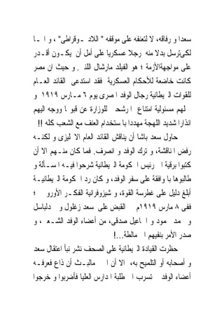 ‫ﺳﻌﺪﺍ ﻭ ﺭﻓﺎﻗﻪ، ﻻ ﻟﺘﻌﻨﻔﻪ ﻋﻠﻰ ﻣﻮﻗﻔﻪ " ﺍﻟﻼﺩﳝـﻮﻗﺮﺍﻃﻰ" ، ﻭ ﺍﳕـﺎ‬
‫ﻟﻜﻰﺗﺮﺳﻞ ﺑﺪﻻ ﻣﻨﻪ ﺭﺟﻼ ﻋﺴﻜﺮﻳﺎ ﻋﻠﻰ ﺃﻣﻞ ﺃﻥ ﻳﻜـﻮﻥ ﺃﻗـﺪﺭ‬
‫ﻋﻠﻰ ﻣﻮﺍﺟﻬﺔﺍﻷﺯﻣﺔ ؛ ﻫﻮ ﺍﻟﻔﻴﻠﺪ ﻣﺎﺭﺷﺎﻝ ﺍﻟﻠﻨﱮ. ﻭ ﺣﻴﺚ ﺍﻥ ﻣﺼﺮ‬
‫ﻛﺎﻧﺖ ﺧﺎﺿﻌﺔ ﻟﻸﺣﻜﺎﻡ ﺍﻟﻌﺴﻜﺮﻳﺔ ﻓﻘﺪ ﺍﺳﺘﺪﻋﻰ ﺍﻟﻘﺎﺋﺪ ﺍﻟﻌـﺎﻡ‬
‫ﻟﻠﻘﻮﺍﺕ ﺍﻟﱪﻳﻄﺎﻧﻴﺔ ﺭﺟﺎﻝ ﺍﻟﻮﻓﺪ ﺍﳌﺼﺮﻯ ﻳﻮﻡ ٦ ﻣـﺎﺭﺱ ٩١٩١ ﻭ‬
‫ﲪﻠﻬﻢ ﻣﺴﺌﻮﻟﻴﺔ ﺍﻣﺘﻨﺎﻉ ﺍﳌﺮﺷﺤﲔ ﻟﻠﻮﺯﺍﺭﺓ ﻋﻦ ﻗﺒﻮﳍﺎ ﻭﻭﺟﻪ ﺍﻟﻴﻬﻢ‬
  ‫ﺍﻧﺬﺍﺭﺍ ﺷﺪﻳﺪ ﺍﻟﻠﻬﺠﺔ ﻣﻬﺪﺩﺍ ﺑﺎ ﺳﺘﺨﺪﺍﻡ ﺍﻟﻌﻨﻒ ﻣﻊ ﺍﻟﺸﻌﺐ ﻛﻠﻪ !!‬
‫ﺣﺎﻭﻝ ﺳﻌﺪ ﺑﺎﺷﺎ ﺃﻥ ﻳﻨﺎﻗﺶ ﺍﻟﻘﺎﺋﺪ ﺍﻟﻌﺎﻡ ﺍﻻﳒﻠﻴﺰﻯ ﻭ ﻟﻜﻨـﻪ‬
‫ﺭﻓﺾ ﺍﳌﻨﺎﻗﺸﺔ، ﻭ ﺗﺮﻙ ﺍﻟﻮﻓﺪ ﻭ ﺍﻧﺼﺮﻑ. ﻓﻤﺎ ﻛﺎﻥ ﻣﻨـﻬﻢ ﺍﻻ ﺃﻥ‬
‫ﻛﺘﺒﻮﺍ ﺑﺮﻗﻴﺔ ﺍﱃ ﺭﺋﻴﺲ ﺍﳊﻜﻮﻣﺔ ﺍﻟﱪﻳﻄﺎﻧﻴﺔ ﺷﺮﺣﻮﺍ ﻓﻴـﻪ ﺍﳌﺴـﺄﻟﺔ ﻭ‬
‫ﻃﺎﻟﺒﻮﻫﺎ ﺑﺎﳌﻮﺍﻓﻘﺔ ﻋﻠﻰ ﺳﻔﺮ ﺍﻟﻮﻓﺪ، ﻭ ﻛﺎﻥ ﺭﺩ ﺍﳊﻜﻮﻣﺔ ﺍﻟﱪﻳﻄﺎﻧﻴـﺔ‬
‫ﺃﺑﻠﻎ ﺩﻟﻴﻞ ﻋﻠﻰ ﻏﻄﺮﺳﺔ ﺍﻟﻘﻮﺓ، ﻭ ﺷﻴﺰﻭﻓﺮﺍﻧﻴﺔ ﺍﻟﻔﻜـﺮ ﺍﻷﻭﺭﻭﰉ ؛‬
‫ﻓﻔﻰ ٨ ﻣﺎﺭﺱ ٩١٩١ﻡ ﰎ ﺍﻟﻘﺒﺾ ﻋﻠﻰ ﺳﻌﺪ ﺯﻏﻠﻮﻝ ﻭ ﲪﺪﻟﺒﺎﺳﻞ‬
‫ﻭ ﳏﻤﺪ ﳏﻤﻮﺩ ﻭ ﺍﲰﺎﻋﻴﻞ ﺻﺪﻗﻰ، ﻣﻦ ﺃﻋﻀﺎﺀ ﺍﻟﻮﻓﺪ ﺍﻟﺸـﻌﱮ، ﻭ‬
                              ‫ﺻﺪﺭ ﺍﻷﻣﺮ ﺑﻨﻔﻴﻬﻢ ﺍﱃ ﻣﺎﻟﻄﺔ...!‬
‫ﺣﻈﺮﺕ ﺍﻟﻘﻴﺎﺩﺓ ﺍﻟﱪﻳﻄﺎﻧﻴﺔ ﻋﻠﻰ ﺍﻟﺼﺤﻒ ﻧﺸﺮ ﻧﺒﺄ ﺍﻋﺘﻘﺎﻝ ﺳﻌﺪ‬
‫ﻭ ﺃﺻﺤﺎﺑﻪ ﺃﻭ ﺍﻟﺘﻠﻤﻴﺢ ﺑﻪ، ﺍﻻ ﺃﻥ ﺍﳋﱪ ﻣﺎﻟﺒـﺚ ﺃﻥ ﺫﺍﻉ ﻓﻌﺮﻓـﻪ‬
‫ﺃﻋﻀﺎﺀ ﺍﻟﻮﻓﺪ ﰒ ﺗﺴﺮﺏ ﺍﱃ ﻃﻠﺒﺔ ﺍﳌﺪﺍﺭﺱ ﺍﻟﻌﻠﻴﺎ ﻓﺄﺿﺮﺑﻮﺍ ﻭ ﺧﺮﺟﻮﺍ‬
 