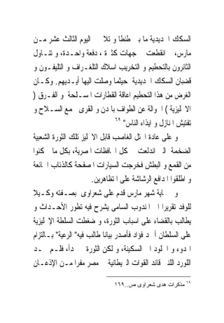 ‫ﺍﻟﺴﻜﻚ ﺍﳊﺪﻳﺪﻳﺔ ﻣﺎ ﺑﲔ ﻃﻨﻄﺎ ﻭ ﺗﻼ ﰱ ﺍﻟﻴﻮﻡ ﺍﻟﺜﺎﻟﺚ ﻋﺸﺮ ﻣـﻦ‬
‫ﻣﺎﺭﺱ، ﰒ ﺍﻧﻘﻄﻌﺖ ﰱ ﺟﻬﺎﺕ ﻛﺜﲑﺓ ، ﺩﻓﻌﺔ ﻭﺍﺣـﺪﺓ، ﻭ ﺗﻨـﺎﻭﻝ‬
‫ﺍﻟﺜﺎﺋﺮﻭﻥ ﺑﺎﻟﺘﺤﻄﻴﻢ ﻭ ﺍﻟﺘﺨﺮﻳﺐ ﺍﺳﻼﻙ ﺍﻟﺘﻠﻐـﺮﺍﻑ ﻭ ﺍﻟﺘﻠﻴﻔـﻮﻥ ﻭ‬
‫ﻗﻀﺒﺎﻥ ﺍﻟﺴﻜﻚ ﺍﳊﺪﻳﺪﻳﺔ ﺣﻴﺜﻤﺎ ﻭﺻﻠﺖ ﺍﻟﻴﻬﺎ ﺃﻳـﺪﻳﻬﻢ. ﻭﻛـﺎﻥ‬
‫ﺍﻟﻐﺮﺽ ﻣﻦ ﻫﺬﺍ ﺍﻟﺘﺤﻄﻴﻢ ﺍﻋﺎﻗﺔ ﺍﻟﻘﻄﺎﺭﺍﺕ ﺍﳌﺴـﻠﺤﺔ ﻭ ﺍﻟﻔـﺮﻕ )‬
‫ﺍﻻﳒﻠﻴﺰﻳﺔ ( ﺍﳉﻮﺍﻟﺔ ﻋﻦ ﺍﻟﻄﻮﺍﻑ ﺑﺎﳌﺪﻥ ﻭ ﺍﻟﻘﺮﻯ ﳉﻤﻊ ﺍﻟﺴـﻼﺡ ﻭ‬
                                 ‫٩٦‬
                                    ‫ﺗﻔﺘﻴﺶ ﺍﳌﻨﺎﺯﻝ ﻭ ﺍﻳﺬﺍﺀ ﺍﻟﻨﺎﺱ"‬
‫ﻭ ﻋﻠﻰ ﻋﺎﺩﺓ ﺍﶈﺘﻞ ﺍﻟﻐﺎﺻﺐ ﻗﺎﺑﻞ ﺍﻻﳒﻠﻴﺰ ﺗﻠﻚ ﺍﻟﺜﻮﺭﺓ ﺍﻟﺸﻌﺒﻴﺔ‬
‫ﺍﻟﻀﺨﻤﺔ ﺍﻟﱴ ﺍﻧﺪﻟﻌﺖ ﰱ ﻛﻞ ﺍﶈﺎﻓﻈﺎﺕ ﺍﳌﺼﺮﻳﺔ، ﺑﻜﻞ ﻣﺎ ﲤﻜﻨﻮﺍ‬
‫ﻣﻦ ﺍﻟﻘﻤﻊ ﻭ ﺍﻟﺒﻄﺶ ﻓﺨﺮﺟﺖ ﺍﻟﺴﻴﺎﺭﺍﺕ ﺍﳌﺼﻔﺤﺔ ﻛﺎﻟﺬﺋﺎﺏ ﺍﳉﺎﺋﻌﺔ‬
                       ‫ﻭ ﺍﻃﻠﻘﻮﺍ ﺍﳌﺪﺍﻓﻊ ﺍﻟﺮﺷﺎﺷﺔ ﻋﻠﻰ ﺍﳌﺘﻈﺎﻫﺮﻳﻦ.‬
‫ﻭﰱ ‪‬ﺎﻳﺔ ﺷﻬﺮ ﻣﺎﺭﺱ ﻗﺪﻡ ﻋﻠﻰ ﺷﻌﺮﺍﻭﻯ ﺑﺼـﻔﺘﻪ ﻭﻛـﻴﻼ‬
‫ﻟﻠﻮﻓﺪ ﺗﻘﺮﻳﺮﺍ ﺍﱃ ﺍﳌﻨﺪﻭﺏ ﺍﻟﺴﺎﻣﻰ ﻳﺸﺮﺡ ﻓﻴﻪ ﺗﻄﻮﺭ ﺍﻷﺣـﺪﺍﺙ ﻭ‬
‫ﻳﻄﺎﻟﺐ ﺑﺎﻟﻘﻀﺎﺀ ﻋﻠﻰ ﺍﺳﺒﺎﺏ ﺍﻟﺜﻮﺭﺓ، ﻭ ﺿﻐﻄﺖ ﺍﻟﺴﻠﻄﺔ ﺍﻹﳒﻠﻴﺰﻳﺔ‬
‫ﻋﻠﻰ ﺍﻟﺴﻠﻄﺎﻥ ﺃﲪﺪ ﻓﺆﺍﺩ ﻓﺄﺻﺪﺭ ﺑﻴﺎﻧﺎ ﻃﺎﻟﺐ ﻓﻴﻪ" ﺍﻟﺮﻋﻴﺔ" ﺑـﺎﻟﺘﺰﺍﻡ‬
‫ﺍﳍﺪﻭﺀ ﻭ ﺍﳋﻠﻮﺩ ﺍﱃ ﺍﻟﺴﻜﻴﻨﺔ، ﻭ ﻟﻜﻦ ﺍﻟﺜﻮﺭﺓ ﱂ ‪‬ﺪﺃ، ﻓﻠـﻢ ﳚـﺪ‬
‫ﺍﻟﻠﻮﺭﺩ ﺍﻟﻠﻨﱮ ﻗﺎﺋﺪ ﺍﻟﻘﻮﺍﺕ ﺍﻟﱪﻳﻄﺎﻧﻴﺔ ﰱ ﻣﺼﺮ ﻣﻔﺮﺍ ﻣـﻦ ﺍﻹﺫﻋـﺎﻥ‬
                                                             ‫٩٦‬
                                ‫ﻤﺫﻜﺭﺍﺕ ﻫﺩﻯ ﺸﻌﺭﺍﻭﻯ ﺹ..٩٦١‬
 