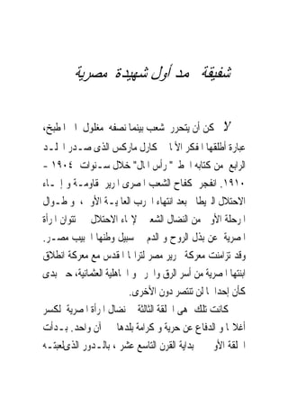 ‫ﺷﻔﻴﻘﺔ ﳏﻤﺪ ﺃﻭﻝ ﺷﻬﻴﺪﺓ ﻣﺼﺮﻳﺔ‬

‫ﻻ ﳝﻜﻦ ﺃﻥ ﻳﺘﺤﺮﺭ ﺷﻌﺐ ﺑﻴﻨﻤﺎ ﻧﺼﻔﻪ ﻣﻐﻠﻮﻝ ﺍﱃ ﺍﳌﻄﺒﺦ،‬
‫ﻋﺒﺎﺭﺓ ﺃﻃﻠﻘﻬﺎ ﺍﳌﻔﻜﺮ ﺍﻷﳌﺎﱏ ﻛﺎﺭﻝ ﻣﺎﺭﻛﺲ ﺍﻟﺬﻯ ﺻـﺪﺭ ﺍ‪‬ﻠـﺪ‬
‫ﺍﻟﺮﺍﺑﻊ ﻣﻦ ﻛﺘﺎﺑﻪ ﺍﳋﻄﲑ" ﺭﺃﺱ ﺍﳌﺎﻝ" ﺧﻼﻝ ﺳـﻨﻮﺍﺕ ٤٠٩١ -‬
‫٠١٩١. ﺍﻧﻔﺠﺮ ﻛﻔﺎﺡ ﺍﻟﺸﻌﺐ ﺍﳌﺼﺮﻯ ﺍﳌﺮﻳﺮ ﳌﻘﺎﻭﻣـﺔ ﻭ ﺇ‪‬ـﺎﺀ‬
‫ﺍﻻﺣﺘﻼﻝ ﺍﻟﱪﻳﻄﺎﱏ ﺑﻌﺪ ﺍﻧﺘﻬﺎﺀ ﺍﳊﺮﺏ ﺍﻟﻌﺎﳌﻴـﺔ ﺍﻷﻭﱃ، ﻭ ﻃـﻮﺍﻝ‬
‫ﺍﳌﺮﺣﻠﺔ ﺍﻷﻭﱃ ﻣﻦ ﺍﻟﻨﻀﺎﻝ ﺍﻟﺸﻌﱮ ﻹ‪‬ﺎﺀ ﺍﻻﺣﺘﻼﻝ ﱂ ﺗﺘﻮﺍﻥ ﺍﳌﺮﺃﺓ‬
‫ﺍﳌﺼﺮﻳﺔ ﻋﻦ ﺑﺬﻝ ﺍﻟﺮﻭﺡ ﻭ ﺍﻟﺪﻡ ﰱ ﺳﺒﻴﻞ ﻭﻃﻨﻬﺎ ﺍﳊﺒﻴﺐ ﻣﺼـﺮ.‬
‫ﻭﻗﺪ ﺗﺰﺍﻣﻨﺖ ﻣﻌﺮﻛﺔ ﲢﺮﻳﺮ ﻣﺼﺮ ﻟﺘﺮﺍ‪‬ﺎ ﺍﳌﻘﺪﺱ ﻣﻊ ﻣﻌﺮﻛﺔ ﺍﻧﻄﻼﻕ‬
‫ﺍﺑﻨﺘﻬﺎ ﺍﳌﺼﺮﻳﺔ ﻣﻦ ﺃﺳﺮ ﺍﻟﺮﻕ ﻭﺍﳊﺮﱘ ﻭ ﺍﳉﺎﻫﻠﻴﺔ ﺍﻟﻌﺜﻤﺎﻧﻴﺔ، ﺣﱴ ﺑﺪﻯ‬
                         ‫ﻛﺄﻥ ﺇﺣﺪﺍﳘﺎ ﻟﻦ ﺗﻨﺘﺼﺮ ﺩﻭﻥ ﺍﻷﺧﺮﻯ.‬
‫ﻛﺎﻧﺖ ﺗﻠﻚ ﻫﻰ ﺍﳊﻠﻘﺔ ﺍﻟﺜﺎﻟﺜﺔ ﰱ ﻧﻀﺎﻝ ﺍﳌﺮﺃﺓ ﺍﳌﺼﺮﻳﺔ ﻟﻜﺴﺮ‬
‫ﺃﻏﻼﳍﺎ ﻭ ﺍﻟﺪﻓﺎﻉ ﻋﻦ ﺣﺮﻳﺔ ﻭ ﻛﺮﺍﻣﺔ ﺑﻠﺪﻫﺎ ﰱ ﺁﻥ ﻭﺍﺣﺪ. ﺑـﺪﺃﺕ‬
‫ﺍﳊﻠﻘﺔ ﺍﻷﻭﱃ ﰱ ﺑﺪﺍﻳﺔ ﺍﻟﻘﺮﻥ ﺍﻟﺘﺎﺳﻊ ﻋﺸﺮ ، ﺑﺎﻟـﺪﻭﺭ ﺍﻟﺬﻯﻟﻌﺒﺘـﻪ‬
 