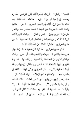 ‫ﺍﻟﻨﺴﺎﺀ" ﺍﳊﺮﺍﻓﻴﺶ" ﰱ ﺛﻮﺭﺍﺕ ﺍﻟﻘﺎﻫﺮﺓ ﺃﺛﻨﺎﺀ ﺍﻟﻐﺰﻭ ﺍﻟﻔﺮﻧﺴﻰ ﳌﺼـﺮ،‬
‫ﻭﺧﻠﺪﻩ ﺍﳌﺆﺭﺥ ﻋﺒﺪ ﺍﻟﺮﲪﻦ ﺍﳉﱪﺗﻰ، ﰒ ﺟﺎﺀﺕ ﺍﳊﻠﻘﺔ ﺍﻟﺜﺎﻧﻴﺔ ﺑﻌﺪ‬
‫ﺫﻟﻚ ﺑﺄﻗﻞ ﻣﻦ ﻗﺮﻥ، ﺃﺛﻨﺎﺀ ﺛﻮﺭﺓ ﺍﻟﺒﻄﻞ ﺍﳌﺼﺮﻯ ﺍﲪﺪ ﻋﺮﺍﰉ ﻋﻨﺪﻣﺎ‬
‫ﻭﻗﻔﺖ ﺍﻟﻨﺴﺎﺀ ﺍﳌﺼﺮﻳﺎﺕ ﻣﻦ ﺍﻟﻄﺒﻘﺔ ﺍﳊﺎﻛﻤﺔ ﻣﻌﻪ، ﻭ ﻧﺎﺻـﺮﻧﻪ، ﻭ‬
‫ﻋﺎﺭﺿﻦ ﺍﳋﺪﻳﻮﻯ ﺗﻮﻓﻴﻖ ﰱ ﺍﻟﺴﺮ ﻭ ﺍﻟﻌﻠﻦ. ﰒ ﺟﺎﺀﺕ ﺍﻟﺬﺭﻭﺓ ﺃﺛﻨﺎﺀ‬
‫ﺛﻮﺭﺓ ٩١٩١، ﻭ ﻋﻦ ﺷﺠﺎﻋﺔ ﻭ ﺍﺳﺘﺒﺴﺎﻝ ﺍﳌﺮﺃﺓ ﺍﳌﺼـﺮﻳﺔ ﲢﻜـﻰ‬
           ‫ﻫﺪﻯ ﺷﻌﺮﺍﻭﻯ ﰱ ﻣﺬﻛﺮﺍ‪‬ﺎ ﺍﻟﻜﺜﲑ ﻣﻦ ﺍﻷﺣﺪﺍﺙ ﺍﳌﺜﲑﺓ.‬
‫ﺗﺬﻛﺮ ﻫﺪﻯ ﺷﻌﺮﺍﻭﻯ ﰱ ﻣﺬﻛﺮﺍ‪‬ﺎ ﺃﻥ ﺻﻔﻴﺔ ﻫـﺎﱎ ﺯﻏﻠـﻮﻝ‬
‫ﺣﺮﻡ ﺳﻌﺪ ﺑﺎﺷﺎ،ﻭ ﺍﻟﱴ ﺳﻴﻤﻨﺤﻬﺎ ﺍﻟﺸﻌﺐ ﻟﻘﺐ ﺃﻡ ﺍﳌﺼﺮﻳﲔ ﻭﻗﻔﺖ‬
‫ﻣﻮﻗﻔﺎ ﺭﺍﺋﻌﺎ ﻳﻨﻢ ﻋﻦ ﺷﺠﺎﻋﺔ ﺍﳌﺮﺃﺓ ﺍﳌﺼﺮﻳﺔ ﻭ ﺭﻓﻀـﻬﺎ ﺍﳋﻀـﻮﻉ‬
‫ﻟﻠﻘﻬﺮ ﻭﲢﺪﻳﻬﺎ ﻟﻠﺴﻠﻄﺔ ﺍﻟﻐﺎﴰﺔ ؛ ﻓﻔﻰ ﻳﻮﻡ ﺍﻋﺘﻘﺎﻝ ﺯﻭﺟﻬﺎ ﻭ ﺭﻓﺎﻗﻪ‬
‫ﺃﺭﺳﻠﺖ ﺻﻔﻴﺔ ﺯﻏﻠﻮﻝ ﺍﱃ ﻋﻠﻰ ﺷﻌﺮﺍﻭﻯ، ﻭﻛﻴﻞ ﺍﻟﻮﻓﺪ، ﺗﺒﻠﻐﻪ ﺍﻥ‬
‫ﻣﻜﺘﺐ ﺳﻌﺪ ﰱ ﺑﻴﺘﻪ ﻣﻔﺘﻮﺡ ﻟﻪ ﻭ ﻟﺰﻣﻼﺋﻪ ﰱ ﻏﻴﺎﺑﻪ ﻛﻤﺎ ﻛـﺎﻥ ﰱ‬
‫ﺣﻀﻮﺭﻩ، ﻭ ﺗﺮﺟﻮﻩ ﺃﻥ ﻳﻘﺒﻠﻮﺍ ﺩﻋﻮ‪‬ﺎ ﻋﻠﻰ ﺍﻟﻌﺸﺎﺀ ﰱ ﺫﻟﻚ ﺍﳌﺴﺎﺀ،‬
‫ﻭ ﺃﻥ ﻳﻌﻘﺪﻭﺍ ﺣﻠﺴﺘﻬﻢ ﺍﻷﻭﱃ ﰱ ﻣﻜﺎﻥ ﺍﻧﻌﻘﺎﺩﻫﺎ ﺍﳌﺄﻟﻮﻑ، ﻛـﻰﻻ‬
‫ﻳﻄﺮﺃ ﻋﻠﻰ ﺳﲑ ﺍﻟﺪﻋﻮﺓ ﺃﺩﱏ ﺗﻐﻴﲑ ﺑﻌﺪ ﺣﺎﺩﺙ ﺍﻻﻋﺘﻘﺎﻝ ﺍﻟﺬﻯ ﺃﺭﻳﺪ‬
‫ﺑﻪ ﺍﻟﻘﻀﺎﺀ ﻋﻠﻴﻬﺎ. ﻭ ﻗﺪ ﻗـﺮﺭ ﺍﻷﻋﻀـﺎﺀ ﺃﻥ ﻳﻠﺒـﻮﺍ ﺩﻋﻮ‪‬ـﺎ ﻭ‬
 