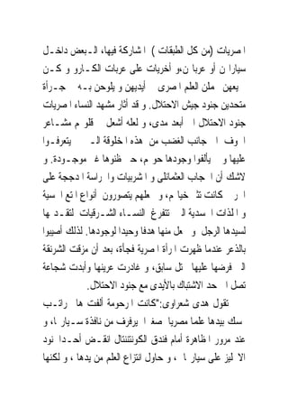 ‫ﺍﳌﺼﺮﻳﺎﺕ )ﻣﻦ ﻛﻞ ﺍﻟﻄﺒﻘﺎﺕ ( ﺍﳌﺸﺎﺭﻛﺔ ﻓﻴﻬﺎ، ﺍﻟـﺒﻌﺾ ﺩﺍﺧـﻞ‬
‫ﺳﻴﺎﺭﺍ‪‬ﻦ ﺃﻭ ﻋﺮﺑﺎ‪‬ﻦ،ﻭ ﺃﺧﺮﻳﺎﺕ ﻋﻠﻰ ﻋﺮﺑﺎﺕ ﺍﻟﻜـﺎﺭﻭ ﻭ ﻛـﻦ‬
‫ﲨﻴﻌﻬﻦ ﳛﻤﻠﻦ ﺍﻟﻌﻠﻢ ﺍﳌﺼﺮﻯ ﰱ ﺃﻳﺪﻳﻬﻦ ﻭ ﻳﻠﻮﺣﻦ ﺑـﻪ ﰱ ﺟـﺮﺃﺓ‬
‫ﻣﺘﺤﺪﻳﻦ ﺟﻨﻮﺩ ﺟﻴﺶ ﺍﻻﺣﺘﻼﻝ. ﻭ ﻗﺪ ﺃﺛﺎﺭ ﻣﺸﻬﺪ ﺍﻟﻨﺴﺎﺀ ﺍﳌﺼﺮﻳﺎﺕ‬
‫ﺟﻨﻮﺩ ﺍﻻﺣﺘﻼﻝ ﺍﱃ ﺃﺑﻌﺪ ﻣﺪﻯ، ﻭ ﻟﻌﻠﻪ ﺃﺷﻌﻞ ﰱ ﻗﻠﻮ‪‬ﻢ ﻣﺸـﺎﻋﺮ‬
‫ﺍﳋﻮﻑ ﺍﱃ ﺟﺎﻧﺐ ﺍﻟﻐﻀﺐ ﻣﻦ ﻫﺬﻩ ﺍﳌﺨﻠﻮﻗﺔ ﺍﻟـﱴ ﱂ ﻳﺘﻌﺮﻓـﻮﺍ‬
‫ﻋﻠﻴﻬﺎ ﻭ ﱂ ﻳﺄﻟﻔﻮﺍ ﻭﺟﻮﺩﻫﺎ ﺣﻮﳍﻢ، ﺣﱴ ﻇﻨﻮﻫﺎ ﻏﲑ ﻣﻮﺟـﻮﺩﺓ. ﻭ‬
‫ﻻﺷﻚ ﺃﻥ ﺍﳊﺠﺎﺏ ﺍﻟﻌﺜﻤﺎﻧﻠﻰ ﻭ ﺍﳌﺸﺮﺑﻴﺎﺕ ﻭﺍﳊﺮﺍﺳﺔ ﺍﳌﺪﺟﺠﺔ ﻋﻠﻰ‬
‫ﺍﳊﺮﱘ ﻛﺎﻧﺖ ﺗﺜﲑ ﺧﻴﺎﳍﻢ، ﻭ ﲡﻌﻠﻬﻢ ﻳﺘﺼﻮﺭﻭﻥ ﺃﻧﻮﺍﻉ ﺍﳌﺘﻊ ﺍﳊﺴﻴﺔ‬
‫ﻭ ﺍﳌﻠﺬﺍﺕ ﺍﳉﺴﺪﻳﺔ ﺍﻟﱴ ﺗﺘﻔﺮﻍ ﺍﻟﻨﺴـﺎﺀ ﺍﻟﺸـﺮﻗﻴﺎﺕ ﻟﺘﻘـﺪﳝﻬﺎ‬
‫ﻟﺴﻴﺪﻫﺎ ﺍﻟﺮﺟﻞ ﻭ ﲡﻌﻞ ﻣﻨﻬﺎ ﻫﺪﻓﺎ ﻭﺣﻴﺪﺍ ﻟﻮﺟﻮﺩﻫﺎ. ﻟﺬﻟﻚ ﺃﺻﻴﺒﻮﺍ‬
‫ﺑﺎﻟﺬﻋﺮ ﻋﻨﺪﻣﺎ ﻇﻬﺮﺕ ﺍﳌﺮﺃﺓ ﺍﳌﺼﺮﻳﺔ ﻓﺠﺄﺓ، ﺑﻌﺪ ﺃﻥ ﻣﺰﻗﺖ ﺍﻟﺸﺮﻧﻘﺔ‬
‫ﺍﻟﱴ ﻓﺮﺿﻬﺎ ﻋﻠﻴﻬﺎ ﳏﺘﻞ ﺳﺎﺑﻖ، ﻭ ﻏﺎﺩﺭﺕ ﻋﺮﻳﻨﻬﺎ ﻭﺃﺑﺪﺕ ﺷﺠﺎﻋﺔ‬
             ‫ﺗﺼﻞ ﺍﱃ ﺣﺪ ﺍﻻﺷﺘﺒﺎﻙ ﺑﺎﻷﻳﺪﻯ ﻣﻊ ﺟﻨﻮﺩ ﺍﻻﺣﺘﻼﻝ.‬
‫ﺗﻘﻮﻝ ﻫﺪﻯ ﺷﻌﺮﺍﻭﻯ:"ﻛﺎﻧﺖ ﺍﳌﺮﺣﻮﻣﺔ ﺃﻟﻔﺖ ﻫﺎﱎ ﺭﺍﺗـﺐ‬
‫ﲤﺴﻚ ﺑﻴﺪﻫﺎ ﻋﻠﻤﺎ ﻣﺼﺮﻳﺎ ﺻﻐﲑﺍ ﻳﺮﻓﺮﻑ ﻣﻦ ﻧﺎﻓﺬﺓ ﺳـﻴﺎﺭ‪‬ﺎ، ﻭ‬
‫ﻋﻨﺪ ﻣﺮﻭﺭ ﺍﳌﻈﺎﻫﺮﺓ ﺃﻣﺎﻡ ﻓﻨﺪﻕ ﺍﻟﻜﻮﻧﺘﻨﻨﺘﺎﻝ ﺍﻧﻘـﺾ ﺃﺣـﺪﺍﳉﻨﻮﺩ‬
‫ﺍﻻﳒﻠﻴﺰ ﻋﻠﻰ ﺳﻴﺎﺭ‪‬ﺎ ، ﻭ ﺣﺎﻭﻝ ﺍﻧﺘﺰﺍﻉ ﺍﻟﻌﻠﻢ ﻣﻦ ﻳﺪﻫﺎ ، ﻭ ﻟﻜﻨﻬﺎ‬
 