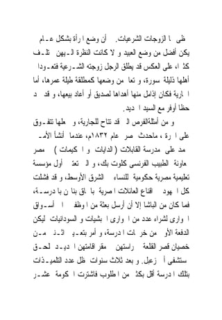 ‫ﲢﻈﻰ ‪‬ﺎ ﺍﻟﺰﻭﺟﺎﺕ ﺍﻟﺸﺮﻋﻴﺎﺕ. ﰒ ﺃﻥ ﻭﺿﻊ ﺍﳌﺮﺃﺓ ﺑﺸﻜﻞ ﻋـﺎﻡ ﱂ‬
‫ﻳﻜﻦ ﺃﻓﻀﻞ ﻣﻦ ﻭﺿﻊ ﺍﻟﻌﺒﻴﺪ ﻭ ﻻ ﻛﺎﻧﺖ ﺍﻟﻨﻈﺮﺓ ﺍﻟـﻴﻬﻦ ﲣﺘﻠـﻒ‬
‫ﻛﺜﲑﺍ، ﻋﻠﻰ ﺍﻟﻌﻜﺲ ﻗﺪ ﻳﻄﻠﻖ ﺍﻟﺮﺟﻞ ﺯﻭﺟﺘﻪ ﺍﻟﺸـﺮﻋﻴﺔ ﻓﺘﻌـﻮﺩﺍﱃ‬
‫ﺃﻫﻠﻬﺎ ﺫﻟﻴﻠﺔﳏﺴﻮﺭﺓ، ﻭ ﺗﻌﺎﱏﻣﻦ ﻭﺿﻌﻬﺎ ﻛﻤﻄﻠﻘﺔ ﻃﻴﻠﺔ ﻋﻤﺮﻫﺎ، ﺃﻣﺎ‬
‫ﺍﳉﺎﺭﻳﺔ ﻓﻜﺎﻥ ﺇﺫﺍﻣﻞ ﻣﻨﻬﺎ ﺃﻫﺪﺍﻫﺎ ﻟﺼﺪﻳﻖ ﺃﻭ ﺃﻋﺎﺩ ﺑﻴﻌﻬﺎ، ﻭ ﻗﺪ ﲡﺪ‬
                                 ‫ﺣﻈﺎ ﺃﻭﻓﺮ ﻣﻊ ﺍﻟﺴﻴﺪ ﺍﳉﺪﻳﺪ.‬
‫ﻭ ﻣﻦ ﺃﻣﺜﻠﺔﺍﻟﻔﺮﺹ ﺍﻟﱴ ﻗﺪ ﺗﺘﺎﺡ ﻟﻠﺠﺎﺭﻳﺔ، ﻭ ﲡﻌﻠﻬﺎ ﺗﺘﻔـﻮﻕ‬
‫ﻋﻠﻰ ﺍﳊﺮﺓ ، ﻣﺎﺣﺪﺙ ﲟﺼﺮ ﻋﺎﻡ ٢٣٨١ﻡ، ﻋﻨﺪﻣﺎ ﺃﻧﺸﺄ ﺍﻷﻣـﲑ‬
‫ﳏﻤﺪ ﻋﻠﻰ ﻣﺪﺭﺳﺔ ﺍﻟﻘﺎﺑﻼﺕ ) ﺍﻟﺪﺍﻳﺎﺕ ﻭ ﺍﳊﻜﻴﻤﺎﺕ ( ﰱ ﻣﺼﺮ‬
‫ﲟﻌﺎﻭﻧﺔ ﺍﻟﻄﺒﻴﺐ ﺍﻟﻔﺮﻧﺴﻰ ﻛﻠﻮﺕ ﺑﻚ، ﻭ ﺍﻟﱴ ﺗﻌﺘﱪ ﺃﻭﻝ ﻣﺆﺳﺴﺔ‬
‫ﺗﻌﻠﻴﻤﻴﺔ ﻣﺼﺮﻳﺔ ﺣﻜﻮﻣﻴﺔ ﻟﻠﻨﺴﺎﺀ ﰱ ﺍﻟﺸﺮﻕ ﺍﻷﻭﺳﻂ، ﻭ ﻗﺪ ﻓﺸﻠﺖ‬
‫ﻛﻞ ﺍﳉﻬﻮﺩ ﰱ ﺍﻗﻨﺎﻉ ﺍﻟﻌﺎﺋﻼﺕ ﺍﳌﺼﺮﻳﺔ ﺑﺎﳊﺎﻕ ﺑﻨﺎ‪‬ﻦ ﺑﺎﳌﺪﺭﺳـﺔ،‬
‫ﻓﻤﺎ ﻛﺎﻥ ﻣﻦ ﺍﻟﺒﺎﺷﺎ ﺇﻻ ﺃﻥ ﺃﺭﺳﻞ ﺑﻌﺜﺔ ﻣﻦ ﺍﳌﻮﻇﻔﲔ ﺍﱃ ﺃﺳـﻮﺍﻕ‬
‫ﺍﳉﻮﺍﺭﻯ ﻟﺸﺮﺍﺀ ﻋﺪﺩ ﻣﻦ ﺍﳉﻮﺍﺭﻯ ﺍﳊﺒﺸﻴﺎﺕ ﻭ ﺍﻟﺴﻮﺩﺍﻧﻴﺎﺕ ﻟﻴﻜﻦ‬
‫ﺍﻟﺪﻓﻌﺔ ﺍﻷﻭﱃ ﻣﻦ ﺧﺮﳚﺎﺕ ﺍﳌﺪﺭﺳﺔ، ﻭ ﺃﻣﺮ ﺑﺘﻌـﻴﲔ ﺍﺛـﻨﲔ ﻣـﻦ‬
‫ﺧﺼﻴﺎﻥ ﻗﺼﺮ ﺍﻟﻘﻠﻌﺔ ﳊﺮﺍﺳﺘﻬﻦ ﰱ ﻣﻘﺮ ﺍﻗﺎﻣﺘﻬﻦ ﺍﳉﺪﻳـﺪ ﳌﻠﺤـﻖ‬
‫ﲟﺴﺘﺸﻔﻰ ﺃﰉ ﺯﻋﺒﻞ. ﻭ ﺑﻌﺪ ﺛﻼﺙ ﺳﻨﻮﺍﺕ ﻇﻞ ﻋﺪﺩ ﺍﻟﺘﻠﻤﻴـﺬﺍﺕ‬
‫ﺑﺘﻠﻚ ﺍﳌﺪﺭﺳﺔ ﺃﻗﻞ ﺑﻜﺜﲑ ﻣﻦ ﺍﳌﻄﻠﻮﺏ ﻓﺎﺷﺘﺮﺕ ﺍﳊﻜﻮﻣﺔ ﻋﺸـﺮ‬
 