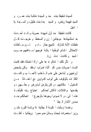 ‫ﺍﻟﺴﻴﺪﺓ ﺷﻔﻴﻘﺔ ﺑﻨﺖ ﳏﻤﺪ ﻭ ﺍﻟﺴﻴﺪﺓ ﻋﺎﺋﺸﺔ ﺑﻨﺖ ﻋﻤـﺮ، ﻭ‬
‫ﺍﻟﺴﻴﺪ ﻓﻬﻴﻤﺔ ﺭﻳﺎﺽ، ﻭ ﺍﻟﺴﻴﺪ ﲪﻴﺪﺓ ﺑﻨﺖ ﺧﻠﻴﻞ، ﻭ ﺍﻟﺴـﻴﺪﺓﳒﻴﺔ‬
                                                    ‫ﺍﲰﺎﻋﻴﻞ‬
‫ﻛﺎﻧﺖ ﺷﻔﻴﻘﺔ ﳏﻤﺪ ﺃﻭﻝ ﺷﻬﻴﺪﺓ ﻣﺼﺮﻳﺔ، ﻭ ﻗـﺪ ﺃﺣـﺪﺙ‬
‫ﺧﱪﺍﺳﺘﺸﻬﺎﺩﻫﺎ ﻣﻮﺟﺔﻣﻦ ﺍﳊﺰﻥ ﻭ ﺍﻟﺴﺨﻂ ﻭ ﺧﺮﺟـﺖ ﻛـﻞ‬
‫ﻃﺒﻘﺎﺕ ﺍﻷﻣﺔ ﺗﺸﺎﺭﻙ ﰱﺗﺸﻴﻴﻊ ﺟﻨﺎﺯ‪‬ـﺎ، ﻭﱂ ﲢﺘـﺮﻡ ﺳـﻠﻄﺎﺕ‬
‫ﺍﻻﺣﺘﻼﻝ ﺍﳌﺸﺎﻋﺮ ﺍﻟﻮﻃﻨﻴﺔ ﺍﳉﻴﺎﺷﺔ ﻓﻮﺟﻬﻮﺍ ﻣـﺪﺍﻓﻌﻬﻢ ﺻـﻮﺏ‬
                               ‫ﺍﳌﺸﻴﻌﲔ ﻭ ﻛﺎﺩﺕ ﲢﺪﺙ ﳎﺰﺭﺓ.‬
‫ﻭﱂ ﺗﺄﺛﺮ ﺗﻠﻚ ﺍﳊﺎﺩﺛﺔﻭ ﻏﲑﻫﺎ ﻋﻠﻰ ﺍﳌﺮﺃﺓ ﺍﳌﻨﺎﺿﻠﺔ، ﻓﻘﺪ ﻗﺎﻣﺖ‬
‫ﺍﻟﻨﺴﺎﺀ ﺍﳌﺼﺮﻳﺎﺕ ﺑﺪﻭﺭ ﻛﺒﲑ ﺃﺛﻨﺎﺀ ﺍﺿﺮﺍﺏ ﺍﳌﻮﻇﻔﲔ ﻭﻛﻦ ﻳﺸﺠﻌﻦ‬
‫ﺃﺯﻭﺍﺟﻬﻦ ﻭ ﺃﺑﻨﺎﺀﻫﻦ ﻋﻠﻰ ﻋﺪﻡ ﺍﻟـﺬﻫﺎﺏ ﻷﻋﻤـﺎﳍﻢ، ﻭ ﻗﺎﻣـﺖ‬
‫ﺍﻟﻜﺜﲑﺍﺕ ﺑﺎﻟﻮﻗﻮﻑ ﻋﻠﻰ ﺃﺑﻮﺍﺏ ﺍﻟﺪﻭﺍﻭﻳﻦ ﳌﻨﻊ ﺍﳌﺘﺨـﺎﺫﻟﲔ ﻣـﻦ‬
‫ﺍﻟﺪﺧﻮﻝ ﺍﱃ ﻣﻜﺎﺗﺒﻬﻢ ، ﻭ ﻛﻦ ﻳﻨﺘﺰﻋﻦ ﺃﺳﺎﻭﺭﻫﻦ ﻭ ﺣﻠـﻴﻬﻦ ، ﻭ‬
‫ﻳﻘﺪﻣﻨﻬﺎ ﳍﻢ ﻗﺎﺋﻼﺕ: ﺍﺫﺍﻛﺎﻥ ﺃﺣﺪﻛﻢ ﰱ ﺍﺣﺘﻴﺎﺝ ﳌﺮﺗﺒﻪ ﻓﻠﻴﺄﺧـﺬ‬
‫ﻫﺬﻩ ﺍﳊﻠﻰ ، ﻭ ﻻ ﺗﺴﻮﺩﻭﺍ ﻭﺟﻮﻫﻨﺎ ﺑﺎﻟﺮﺟﻮﻉ ﺍﱃ ﺍﻋﻤﺎﻟﻜﻢ ﺑﻌـﺪ‬
                                     ‫ﺻﺪﻭﺭ ﺍﻻﻧﺬﺍﺭ ﺍﻟﱪﻳﻄﺎﱏ"‬
‫ﻭﻋﻨﺪﻣﺎ ﺍﺭﺳﻠﺖ ﺍﳊﻜﻮﻣﺔ ﺍﻟﱪﻳﻄﺎﻧﻴﺔﳉﻨﺔ ﺑﺮﺋﺎﺳﺔ ﺍﻟﻠﻮﺭﺩ ﻣﻠﻨـﺮ‬
‫ﻭﺯﻳﺮ ﺍﳌﺴﺘﻌﻤﺮﺍﺕ ﻟﺒﺤﺚ ﻭﺳﺎﺋﻞ ﺿﻢ ﻣﺼﺮﺍﱃ ﺑﺮﻳﻄﺎﻧﻴﺎ ، ﺃﻋﻠﻨـﺖ‬
 