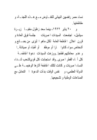 ‫ﻧﺴﺎﺀ ﻣﺼﺮ ﺭﻓﻀﻬﻦ ﺍﻟﻨﻬﺎﺋﻰ ﻟﻠﺘﻔـﺎﻭﺽ ﻣـﻊ ﻫـﺬﻩ ﺍﻟﻠﺠﻨـﺔ، ﻭ‬
                                                ‫ﻣﻘﺎﻃﻌﺘﻬﺎ.‬
‫ﻭ ﰱ ٠٢ ﻳﻨﺎﻳﺮ ٢٢٩١، ﺑﻴﻨﻤﺎ ﺳﻌﺪ ﺯﻏﻠﻮﻝ ﻣﻨﻔﻴـﺎ ﲜﺰﻳـﺮﺓ‬
‫ﺳﻴﺸﻴﻞ، ﺍﺟﺘﻤﻌﺖ ﺍﻟﺴﻴﺪﺍﺕ ﺍﳌﺼﺮﻳﺎﺕ ﰱ ﺟﻠﺴﺔ ﻓﻮﻕ ﺍﻟﻌﺎﺩﺓ ﻭ‬
‫ﻗﺮﺭﻥ ﺍﻋﻼﻥ ﺍﳌﻘﺎﻃﻌﺔ ﺍﻟﻌﺎﻣﺔ ﻟﻜﻞ ﻣﺎﻫﻮ ﺍﳒﻠﻴﺰﻯ ﻣﻦ ﺑﻀـﺎﺋﻊ ﻭ‬
‫ﺃﺷﺨﺎﺹ ﺳﻮﺍﺀ ﻛﺎﻧﻮﺍ ﲡﺎﺭﺍ ﺃﻭ ﻣﻮﻇﻔﲔ ﺃﻭ ﺃﻃﺒﺎﺀ ﺃﻭ ﺻﻴﺎﺩﻟﺔ..ﺍﱁ‬
‫ﻭ ﻋﺪﻡ ﻣﻌﺎﻣﻠﺘﻬﻢ ﻗﻄﻌﻴﺎ..ﻭﻭﺯﻋﺖ ﺍﻟﺴﻴﺪﺍﺕ ﺩﻋﻮﺓ ﺍﳌﻘﺎﻃﻌـﺔ ﰱ‬
‫ﻛﻞ ﺃﳓﺎﺀ ﺍﻟﻘﻄﺮ ﺍﳌﺼﺮﻯ..ﻭﻗﺪ ﺍﺳﺘﺠﺎﺑﺖ ﻛﻞ ﻗﻮﻯﺍﻟﺸﻌﺐ ﻟﻨـﺪﺍﺀ‬
‫ﺍﻟﻨﺴﺎﺀ ﺍﳌﺼﺮﻳﺎﺕ ﻭ ﻛﺎﻧﺖ ﻟﺘﻠﻚ ﺍﳌﻘﺎﻃﻌﺔ ﺁﺛﺎﺭﻫﺎ ﺍﻟﻮﺧﻴﻤـﺔ ﻋﻠـﻰ‬
‫ﺍﻟﺪﻭﻟﺔ ﺍﻟﻌﻈﻤﻰ، ﻭ ﰱ ﻧﻔﺲ ﺍﻟﻮﻗﺖ ﺑﺪﺃﺕ ﺍﻟﺪﻋﻮﺓ ﺍﱃ ﺍﻟﺘﻌﺎﻣﻞ ﻣﻊ‬
                             ‫ﺍﻟﺼﻨﺎﻋﺎﺕ ﺍﻟﻮﻃﻨﻴﺔ ﻭ ﺗﺸﺠﻴﻌﻬﺎ.‬
 