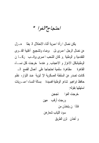 ‫ﺍﺣﺘﺠﺎﺝ"ﺍﻟﻐﻮﺍﱏ"‬

‫ﱂ ﻳﻜﻦ ﻧﻀﺎﻝ ﺍﳌﺮﺃﺓ ﺍﳌﺼﺮﻳﺔ ﺃﺛﻨﺎﺀ ﺍﻻﺣﺘﻼﻝ ﺍﻟﱪﻳﻄﺎﱏ ﲟﻌـﺰﻝ‬
‫ﻋﻦ ﻧﻀﺎﻝ ﺍﻟﺮﺟﻞ ﺍﳌﺼﺮﻯ ﺑﻞ ﰎ ﺑﺮﺿﺎﺀ ﻭﺗﺸﺠﻴﻊ ﺃﻏﻠﺒﻴﺔ ﺍﻟﻘـﻮﻯ‬
‫ﺍﻟﺘﻘﺪﻣﻴﺔ ﻭ ﺍﻟﻮﻃﻨﻴﺔ .ﻭ ﻛﺎﻥ ﺍﻟﺸﻌﺐ ﺍﳌﺼﺮﻯ ﻳﺮﻗـﺐ ﲢﺮﻛـﺎ‪‬ﻦ‬
‫ﺍﻟﻮﻃﻨﻴﺔﺑﻜﻞ ﺍﻻﻋﺰﺍﺯ ﻭ ﺍﻻﻋﺠﺎﺏ. ﻭ ﻋﻨﺪﻣﺎ ﺧﺮﺟﺖ ﻛﻞ ﻧﺴـﺎﺀ‬
‫ﺍﻟﻘﺎﻫﺮﺓ ﰱ ﻣﻈﺎﻫﺮﺓ ﺳﻠﻤﻴﺔ ﺍﺣﺘﺠﺎﺟﺎ ﻋﻠﻰ ﺃﻋﻤﺎﻝ ﺍﻟﻘﻤﻊ ﺍﻟـﱴ‬
‫ﻛﺎﻧﺖ ﺗﺼﺪﺭ ﻋﻦ ﺍﻟﺴﻠﻄﺔ ﺍﻟﻌﺴﻜﺮﻳﺔ ﺍﻹﳒﻠﻴﺰﻳﺔ ﺿﺪ ﺍﻟﺜﻮﺍﺭ، ﻧﻈﻢ‬
‫ﺣﺎﻓﻆ ﺍﺑﺮﺍﻫﻴﻢ ﺷﺎﻋﺮ ﺍﻟﻮﻃﻨﻴﺔ ﻗﺼﻴﺪﺓ ﰱ ﺑﺴﺎﻟﺔ ﺍﻟﻨﺴﺎﺀ ﺍﳌﺼـﺮﻳﺎﺕ‬
                                           ‫ﺍﺳﺘﻬﻠﻬﺎ ﺑﻘﻮﻟﻪ:‬
                            ‫ﺧﺮﺟﺖ ﺍﻟﻐﻮﺍﱏ ﳛﺘﺠﺠﻦ‬
                      ‫ﻭﺭﺟﺖ ﺃﺭﻗﺐ ﲨﻌﻬﻦ‬
                                  ‫ﻓﺎﺫﺍ ‪‬ﻦ ﻳﺘﺨﺬﻥ ﻣﻦ‬
                       ‫ﺳﻮﺩ ﺍﻟﺜﻴﺎﺏ ﺷﻌﺎﺭﻫﻦ‬
                                ‫ﻭ ﺃﺧﺬﻥ ﳚﺘﺰﻥ ﺍﻟﻄﺮﻳﻖ‬
 