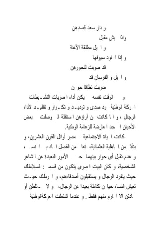 ‫ﻭ ﺩﺍﺭ ﺳﻌﺪ ﻗﺼﺪﻫﻦ‬
                                         ‫ﻭﺍﺫﺍ ﲜﻴﺶ ﻣﻘﺒﻞ‬
                        ‫ﻭ ﺍﳋﻴﻞ ﻣﻄﻠﻘﺔ ﺍﻷﻋﻨﺔ‬
                                     ‫ﻭ ﺇﺫﺍ ﺍﳉﻨﻮﺩ ﺳﻴﻮﻓﻬﺎ‬
                         ‫ﻗﺪ ﺻﻮﺑﺖ ﻟﻨﺤﻮﺭﻫﻦ‬
                                   ‫ﻭ ﺍﳋﻴﻞ ﻭ ﺍﻟﻔﺮﺳﺎﻥ ﻗﺪ‬
                         ‫ﺿﺮﺑﺖ ﻧﻄﺎﻗﺎ ﺣﻮﳍﻦ‬
‫ﻭ ﰱ ﺍﻟﻮﻗﺖ ﻧﻔﺴﻪ ﱂ ﻳﻜﻦ ﺃﺩﺍﺀ ﺍﳌﺼﺮﻳﺎﺕ ﺍﻟﻨﺸـﻴﻄﺎﺕ ﰱ‬
‫ﺍﳊﺮﻛﺔ ﺍﻟﻮﻃﻨﻴﺔ ﳎﺮﺩ ﺻﺪﻯ ﻭ ﺗﺮﺩﻳـﺪ ﻭ ﺗﻜـﺮﺍﺭ ﻭ ﺗﻘﻠﻴـﺪ ﻷﺩﺍﺀ‬
‫ﺍﻟﺮﺟﺎﻝ ، ﻭ ﺍﳕﺎ ﻛﺎﻧﺖ ﳍﻦ ﺁﺭﺍﺅﻫﻦ ﺍﳌﺴﺘﻘﻠﺔ ﺍﻟﱴ ﻭﺻﻠﺖ ﰱ ﺑﻌﺾ‬
                     ‫ﺍﻷﺣﻴﺎﻥ ﺍﱃ ﺣﺪ ﺍﳌﻌﺎﺭﺿﺔ ﻟﻠﺰﻋﺎﻣﺔ ﺍﻟﻮﻃﻨﻴﺔ.‬
‫ﻛﺎﻧﺖ ﺍﳊﻴﺎﺓ ﺍﻻﺟﺘﻤﺎﻋﻴﺔ ﰱ ﻣﺼﺮ ﺃﻭﺍﺋﻞ ﺍﻟﻘﺮﻥ ﺍﻟﻌﺸﺮﻳﻦ، ﻭ‬
‫ﺑﺘﺄﺛﲑ ﻣﻦ ﺍﳉﺎﻫﻠﻴﺔ ﺍﻟﻌﺜﻤﺎﻧﻴﺔ، ﺗﻌﺎﱏ ﻣﻦ ﺍﻟﻔﺼﻞ ﺍﳊﺎﺩ ﺑﲔ ﺍﳉﻨﺴﲔ ،‬
‫ﻭ ﻋﺪﻡ ﺗﻘﺒﻞ ﺃﻯ ﺣﻮﺍﺭ ﺑﻴﻨﻬﻤﺎ ﺣﱴ ﰱ ﺍﻷﻣﻮﺭ ﺍﻟﺒﻌﻴﺪﺓ ﻋﻦ ﺍﳌﺸﺎﻋﺮ‬
‫ﺍﻟﺸﺨﺼﻴﺔ، ﻭ ﻛﺎﻥ ﺍﻟﺒﻴﺖ ﺍﳌﺼﺮﻯ ﻳﺘﻜﻮﻥ ﻣﻦ ﻗﺴﻤﲔ: ﺍﻟﺴﻼﻣﻠﻚ‬
‫ﺣﻴﺚ ﻳﻨﻔﺮﺩ ﺍﻟﺮﺟﺎﻝ ﻭ ﻳﺴﺘﻘﺒﻠﻮﻥ ﺃﺻﺪﻗﺎﺀﻫﻢ، ﻭ ﺍﳊﺮﻣﻠﻚ ﺣﻴـﺚ‬
‫ﺗﻌﻴﺶ ﺍﻟﻨﺴﺎﺀ ﺣﻴﺎ‪‬ﻦ ﻛﺎﻣﻠﺔ ﺑﻌﻴﺪﺍ ﻋﻦ ﺍﻟﺮﺟﺎﻝ، ﻭ ﻻ ﳜـﺘﻠﻄﻦ ﺃﻭ‬
‫ﳛﺎﺩﺛﻦ ﺍﻻ ﺍﶈﺎﺭﻡ ﻣﻨﻬﻢ ﻓﻘﻂ . ﻭ ﻋﻨﺪﻣﺎ ﺍﺷﺘﻌﻠﺖ ﺍﳌﻌﺮﻛﺔﺍﻟﻮﻃﻨﻴﺔ ﱂ‬
 