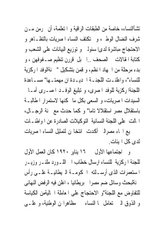 ‫ﺗﺸﺄﺍﻟﻨﺴﺎﺀ، ﺧﺎﺻﺔ ﻣﻦ ﺍﻟﻄﺒﻘﺎﺕ ﺍﻟﺮﺍﻗﻴﺔ ﻭ ﺍﳌﺘﻌﻠﻤﺔ، ﺃﻥ ﳛﺮﻣﻦ ﻣـﻦ‬
‫ﺷﺮﻑ ﺍﻟﻨﻀﺎﻝ ﺍﻟﻮﻃﲎ، ﻭﱂ ﺗﻜﺘﻒ ﺍﻟﻨﺴﺎﺀ ﺍﳌﺼﺮﻳﺎﺕ ﺑﺎﻟﺘﻈـﺎﻫﺮ ﻭ‬
‫ﺍﻻﺣﺘﺠﺎﺝ ﻣﺒﺎﺷﺮﺓ ﻟﺪﻯﺍﳌﺴﺌﻮﻟﲔ ﻭ ﺗﻮﺯﻳﻊ ﺍﻟﺒﻴﺎﻧﺎﺕ ﻋﻠﻰ ﺍﻟﺸﻌﺐ ﻭ‬
‫ﻛﺘﺎﺑﺔ ﺍﳌﻘﺎﻻﺕ ﰱ ﺍﻟﺼﺤﻒ ..ﺍﱁ ﺑﻞ ﻗﺮﺭﻥ ﺗﻨﻈﻴﻢ ﺻـﻔﻮﻓﻬﻦ ، ﻭ‬
‫ﺑﺪﺀ ﻣﺮﺣﻠﺔ ﻣﻦ ﺍﳉﻬﺎﺩ ﺍﳌﻨﻈﻢ، ﻭ ﻗﻤﻦ ﺑﺘﺸﻜﻴﻞ " ﳉﻨﺔﺍﻟﻮﻓﺪ ﺍﳌﺮﻛﺰﻳﺔ‬
‫ﻟﻠﻨﺴﺎﺀ"، ﻭﺍﻋﻠﻨـﺖ ﺍﻟﻠﺠﻨـﺔ ﺍﳉﺪﻳـﺪﺓ ﺍﻥ ﻣﻬﻤﺘـﻬﺎ" ﻣﺴـﺎﻋﺪﺓ‬
‫ﺍﻟﻠﺠﻨﺔﺍﳌﺮﻛﺰﻳﺔ ﻟﻠﻮﻓﺪ ﺍﳌﺼﺮﻯ، ﻭ ﺗﺒﻠﻴﻎ ﺍﻟﻮﻓـﺪ ﺍﳌﺼـﺮﻯ ﺃﻣـﺎﱏ‬
‫ﺍﻟﺴﻴﺪﺍﺕ ﺍﳌﺼﺮﻳﺎﺕ، ﻭ ﺍﻟﺴﻌﻰ ﺑﻜﻞ ﻣﺎ ﳝﻜﻨﻬﺎ ﻻﺳﺘﻤﺮﺍﺭ ﺍﳌﻄﺎﻟﺒـﺔ‬
‫ﺑﺎﺳﺘﻘﻼﻝ ﻣﺼﺮ ﺍﺳﺘﻘﻼﻻ ﺗﺎﻣﺎ" ﻭ ﻛﻤﺎ ﺣﺪﺙ ﻣﻊ ﳉﻨﺔ ﺍﻟﺮﺟـﺎﻝ،‬
‫ﺍ‪‬ﺎﻟﺖ ﻋﻠﻰ ﺍﻟﻠﺠﻨﺔ ﺍﻟﻨﺴﺎﺋﻴﺔ ﺍﻟﺘﻮﻛﻴﻼﺕ ﺍﻟﺼﺎﺩﺭﺓ ﻋﻦ ﺍﳌﻮﺍﻃﻨـﺎﺕ‬
‫ﰱ ﲨﻴﻊ ﺍﳓﺎﺀ ﻣﺼﺮﺍﻟﱴ ﺃﻛﺪﺕ ﺍﻧﺘﺨﺎ‪‬ﻦ ﻟﺘﻤﺜﻴﻞ ﺍﻟﻨﺴﺎﺀ ﺍﳌﺼﺮﻳﺎﺕ‬
                                           ‫ﻟﺪﻯ ﻛﻞ ﺍﳍﻴﺌﺎﺕ.‬
‫ﻭﰱ ﺍﺟﺘﻤﺎﻋﻬﺎ ﺍﻷﻭﻝ ﰱ ٦١ ﻳﻨﺎﻳﺮ ٠٢٩١ ﻛﺎﻥ ﺍﻟﻌﻤﻞ ﺍﻷﻭﻝ‬
‫ﻟﻠﺠﻨﺔ ﺍﳌﺮﻛﺰﻳﺔ ﻟﻠﻨﺴﺎﺀ ﺍﺭﺳﺎﻝ ﺧﻄﺎﺏ ﺍﱃ ﺍﻟﻠـﻮﺭﺩ ﻣﻠﻨـﺮ ﻭﺯﻳـﺮ‬
‫ﺍﳌﺴﺘﻌﻤﺮﺍﺕ ﺍﻟﺬﻯ ﺃﺭﺳـﻠﺘﻪ ﺍﳊﻜﻮﻣـﺔ ﺍﻟﱪﻳﻄﺎﻧﻴـﺔ ﻋﻠـﻰ ﺭﺃﺱ‬
‫ﳉﻨﺔﻟﺒﺤﺚ ﻭﺳﺎﺋﻞ ﺿﻢ ﻣﺼﺮﺍﱃ ﺑﺮﻳﻄﺎﻧﻴﺎ ، ﺍﻋﻠﻦ ﻓﻴﻪ ﺍﻟﺮﻓﺾ ﺍﻟﻨﻬﺎﺋﻰ‬
‫ﻟﻠﺘﻔﺎﻭﺽ ﻣﻊ ﺍﻟﻠﺠﻨﺔ"ﻭ ﺍﻻﺣﺘﺠﺎﺝ ﻋﻠﻰ ﺍﳌﻌﺎﻣﻠﺔ ﺍﳋﺎﻟﻴﺔﻣﻦ ﺍﻟﻜﻴﺎﺳﺔ‬
‫ﻭ ﺍﻟﺬﻭﻕ ﺍﻟﱴ ﺗﻌﺎﻣﻞ ‪‬ﺎ ﺍﻟﻨﺴﺎﺀ ﰱ ﻣﻈﺎﻫﺮﺍ‪‬ﻦ ﺍﻟﻮﻃﻨﻴﺔ، ﻭ ﻋﻠـﻰ‬
 