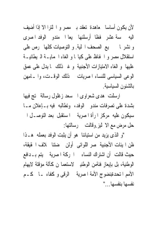 ‫ﻷﻥ ﻳﻜﻮﻥ ﺃﺳﺎﺳﺎ ﳌﻌﺎﻫﺪﺓ ﺗﻌﻘﺪ ﺑﲔ ﻣﺼﺮ ﻭ ﺍﳒﻠﺘﺮﺍ ﺍﻻ ﺇﺫﺍ ﺃﺿﻴﻒ‬
‫ﺍﻟﻴﻪ ﲬﺴﺔ ﻋﺸﺮ ﲢﻔﻈﺎ ﺃﺭﺳﻠﻨﻬﺎ ﲨﻴﻌﺎ ﺍﱃ ﻣﻨﺪﻭﰉ ﺍﻟﻮﻓﺪ ﺍﳌﺼﺮﻯ‬
‫ﻭ ﻧﺸﺮ‪‬ﺎ ﰱ ﲨﻴﻊ ﺍﻟﺼﺤﻒ ﺍﶈﻠﻴﺔ. ﻭ ﺍﻟﺘﻮﺻﻴﺎﺕ ﻛﻠﻬﺎ ﲢﺮﺹ ﻋﻠﻰ‬
‫ﺍﺳﺘﻘﻼﻝ ﻣﺼﺮ ﻭ ﺍﳊﻔﺎﻅ ﻋﻠﻰ ﻛﻴﺎ‪‬ﺎ ﻭ ﺍﻟﻐﺎﺀ ﺍﳊﻤﺎﻳـﺔ ﺍﻟﱪﻳﻄﺎﻧﻴـﺔ‬
‫ﻋﻠﻴﻬﺎ ﻭ ﺍﻟﻐﺎﺀ ﺍﻻﻣﺘﻴﺎﺯﺍﺕ ﺍﻷﺟﻨﺒﻴﺔ ﻭ ﻏﲑ ﺫﻟﻚ ﳑﺎ ﻳﺪﻝ ﻋﻠﻰ ﻋﻤﻖ‬
‫ﺍﻟﻮﻋﻰ ﺍﻟﺴﻴﺎﺳﻰ ﻟﻠﻨﺴﺎﺀ ﺍﳌﺼﺮﻳﺎﺕ ﰱ ﺫﻟﻚ ﺍﻟﻮﻗـﺖ، ﻭﺍﳌـﺎﻣﻬﻦ‬
                                         ‫ﺑﺎﻟﺸﺌﻮﻥ ﺍﻟﺴﻴﺎﺳﻴﺔ.‬
‫ﰒ ﺍﺭﺳﻠﺖ ﻫﺪﻯ ﺷﻌﺮﺍﻭﻯ ﺍﱃ ﺳﻌﺪ ﺯﻏﻠﻮﻝ ﺭﺳﺎﻟﺔ ﲢﺘﺞ ﻓﻴﻬﺎ‬
‫ﺑﺸﺪﺓ ﻋﻠﻰ ﺗﺼﺮﻓﺎﺕ ﻣﻨﺪﻭﰉ ﺍﻟﻮﻓﺪ، ﻭﺗﻄﺎﻟﺒﻪ ﻓﻴﻪ ﺑـﺈﻋﻼﻥ ﻣـﺎ‬
‫ﺳﻴﻜﻮﻥ ﻋﻠﻴﻪ ﻣﺮﻛﺰ ﺍﳌﺮﺃﺓ ﺍﳌﺼﺮﻳﺔ ﰱ ﺍﳌﺴﺘﻘﺒﻞ ﺑﻌﺪ ﺍﻟﺘﻮﺻـﻞ ﺍﱃ‬
                     ‫ﺣﻞ ﻣﺮﺽ ﻣﻊ ﺍﻻﳒﻠﻴﺰ.ﻭﻗﺎﻟﺖ ﰱ ﺭﺳﺎﻟﺘﻬﺎ:‬
‫"ﻭ ﺍﻟﺬﻯ ﻳﺰﻳﺪ ﻣﻦ ﺍﺳﺘﻴﺎﺋﻨﺎ ﻫﻮ ﺃﻥ ﻳﺜﺒﺖ ﺍﻟﻮﻓﺪ ﺑﻌﻤﻠﻪ ﻫـﺬﺍ‬
‫ﻇﻦ ﺍﳍﻴﺌﺎﺕ ﺍﻷﺟﻨﺒﻴﺔ ﲟﺼﺮ ﺍﻟﻠﻮﺍﺗﻰ ﺃﻭﻟﻦ ‪‬ﻀﺘﻨﺎ ﲞﻼﻑ ﺍﳊﻘﻴﻘﺔ،‬
‫ﺣﻴﺚ ﻗﺎﻟﺖ ﺃﻥ ﺍﺷﺘﺮﺍﻙ ﺍﻟﻨﺴﺎﺀ ﰱ ﺍﳊﺮﻛﺔ ﺍﳌﺼﺮﻳﺔ ﱂ ﻳﺘﻢ ﺑـﺪﺍﻓﻊ‬
‫ﺍﻟﻮﻃﻨﻴﺔ، ﺑﻞ ﺑﺈﻳﻌﺎﺯ ﻓﺌﺔﻣﻦ ﺍﻟﻮﻃﻨﻴﲔ ﻻﺳﺘﻌﻤﺎﳍﻦ ﻛﺂﻟﺔ ﻣﺆﻗﺘﺔ ﻻﻳﻬﺎﻡ‬
‫ﺍﻷﻣﻢ ﺍﳌﺘﺤﺪﺓﺑﻨﻀﻮﺝ ﺍﻷﻣﺔ ﺍﳌﺼﺮﻳﺔ ﰱ ﺍﻟﺮﻗﻰ ﻭ ﻛﻔﺎﺀ‪‬ـﺎ ﳊﻜـﻢ‬
                                         ‫ﻧﻔﺴﻬﺎ ﺑﻨﻔﺴﻬﺎ..."‬
 